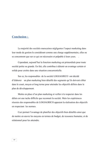 47
Conclusion :
La majorité des sociétés marocaines négligentes l’aspect marketing dans
leur mode de gestion le considérant comme une charge supplémentaire, elles ne
se concentrent que sur ce qui est nécessaire et palpable à leurs yeux. .
Cependant, aujourd’hui la fonction marketing est primordiale pour toute
société petite ou grande. En fait, elle contribue à détenir un avantage certain et
solide pour croitre dans une situation concurrentielle.
Sur ce, les responsables de la société LOGIAGRICO ont décidé
d’élaborer un plan marketing bien détaillé des segments qu’ils doivent cibler
dans le court, moyen et long terme pour atteindre les objectifs définis dans le
plan de développement.
Mettre en place d’un plan marketing et veiller à le respecter dans les
délais est une tache difficile que reconnait la société. Mais les expériences
réussies des responsables de LOGIAGRICO appuient la réalisation des objectifs
en respectant les normes.
Ceci permet l’avantage de planifier des objectifs bien détaillés ainsi que
de mettre en œuvre les moyens en termes de budget, de ressource humaine, et de
relationnel pour les atteindre.
 