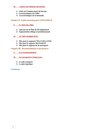 5
II- Analyse des éléments du marché
1- Choix de l’emplacement du bureau
2- Caractéristiques de l’offre
3- Caractéristiques de la demande
Chapitre II : le plan marketing pour LOGIAGRICO
I- Le choix des cibles
1- Aperçus sur le Plan de développement
2- Segmentation ciblage et positionnement
II- LE MIX MARKETING
1- Mix pour le segment CMA CGM et SNTL
2- Mix pour le segment MANAGEM
3- Mix pour le segment de la messagerie
Chapitre III : Recommandations et perspectives
I- Les recommandations
II- Les perspectives à long terme
1- Le pole transport
2- Le pole logistique
Conclusion
 