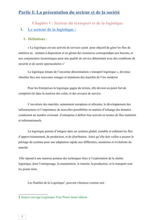 7
Partie I: La présentation du secteur et de la société
Chapitre I : Secteur du transport et de la logistique
I. Le secteur de la logistique :
1- Définitions :
« La logistique est une activité de services ayant pour objectif de gérer les flux de
matières en mettant à disposition et en gérant des ressources correspondant aux besoins, et
aux conjonctures économiques pour une qualité de service déterminée avec des conditions de
sécurité et de sureté spectaculaires »1
La logistique émane de l’ancienne dénomination « transport logistique », devenue
obsolète face aux nouveaux rouages et mutations des marchés de l’ère moderne
Pour les Entreprises la logistique gagne du terrain, elle devient un point fort de
compétitivité dans la maitrise des coûts, et des niveaux de service.
L’ouverture des marchés, notamment européens et africains, le développement des
infrastructures et l’importance de nouvelles possibilités en matière d’échange des données
conduisent un nombre croissant d’entreprise à définir leur activité en termes de flux matériels
et informationnels.
La logistique permet d’intégrer dans un système global, rentable et cohérant les flux
d’approvisionnement, de production, et de distribution .Ainsi qu’elle doit veiller a assurer le
pilotage du système pour une adaptation rapide aux différentes, mutations et évolutions du
marché.
Elle répond à une maitrise pointue des techniques liées à l’exploitation de la chaîne
logistique, dont l’entreposage, la manutention, le transite, la production, et le transport sont
les points forts.
Les finalités de la Logistique2
, peuvent s'énoncer comme suit :
1 Source ouvrage Logistique Yves Pimor 4eme édition
 