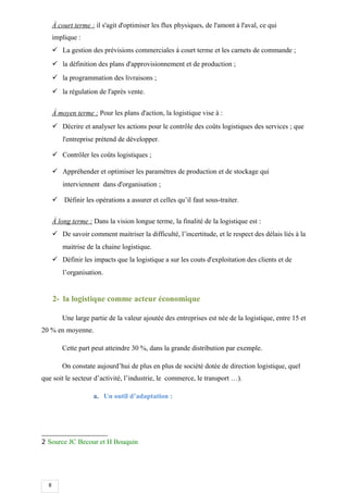 8
À court terme : il s'agit d'optimiser les flux physiques, de l'amont à l'aval, ce qui
implique :
 La gestion des prévisions commerciales à court terme et les carnets de commande ;
 la définition des plans d'approvisionnement et de production ;
 la programmation des livraisons ;
 la régulation de l'après vente.
À moyen terme : Pour les plans d'action, la logistique vise à :
 Décrire et analyser les actions pour le contrôle des coûts logistiques des services ; que
l'entreprise prétend de développer.
 Contrôler les coûts logistiques ;
 Appréhender et optimiser les paramètres de production et de stockage qui
interviennent dans d'organisation ;
 Définir les opérations a assurer et celles qu’il faut sous-traiter.
À long terme : Dans la vision longue terme, la finalité de la logistique est :
 De savoir comment maitriser la difficulté, l’incertitude, et le respect des délais liés à la
maitrise de la chaine logistique.
 Définir les impacts que la logistique a sur les couts d'exploitation des clients et de
l’organisation.
2- la logistique comme acteur économique
Une large partie de la valeur ajoutée des entreprises est née de la logistique, entre 15 et
20 % en moyenne.
Cette part peut atteindre 30 %, dans la grande distribution par exemple.
On constate aujourd’hui de plus en plus de société dotée de direction logistique, quel
que soit le secteur d’activité, l’industrie, le commerce, le transport …).
a. Un outil d’adaptation :
2 Source JC Becour et H Bouquin
 