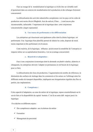 9
Face au rouage de la mondialisation la logistique se révèle être un véritable outil
d’ajustement dans un contexte de mondialisation de la production et des échanges fortement
concurrentiel.
La délocalisation des activités industrielles européennes vers les pays où les coûts de
production sont moins élevés (Maghreb, Asie du sud-est, Chine …) rend encore plus
incontournable, inéluctable l’importance de la logistique dans cette conjoncture
concurrentielle a degré exponentiel.
b. Une source de performance et de différenciation
Les entreprises qui réussissent sont également celles dont la chaine logistique est
performante. Une logistique bien planifiée permet de réduire les coûts, disposer de stock
moins important et être performant à la livraison.
Cette maitrise, de la logistique, influence positivement la rentabilité de l’entreprise et
impacte même sur sa capitalisation boursière, c’est un avantage concurrentiel.
c. Réactivité et adaptation :
Face à une conjoncture économique dont la demande est plutôt volatiles, aléatoire et
changeante, les entreprises doivent s’adapter en permanence et ont besoin de la logistique
pour ce faire.
La délocalisation des lieux de production, l’augmentation du nombre de références, la
diminution des surfaces de stockage dans les commerces et les usines ou l’arbitrage entre les
différents modes de transport disponibles, impliquent une réorganisation régulière des flux et,
parfois, des implantations.
d. Compétence :
Cette capacité d’adaptation, au cœur du métier de la logistique, repose essentiellement sur le
savoir faire et la disponibilité du capital humain. C’est là un autre déﬁ majeur posé à la
logistique
Il se décline en différents enjeux :
 Des compétences adaptées aux évolutions du métier
 Formation
 Management de proximité
 