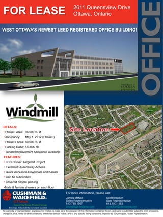 2611 Queensview Drive
FOR LEASE                                                                  Ottawa, Ontario

WEST OTTAWA’S NEWEST LEED REGISTERED OFFICE BUILDING!




DETAILS:
• Phase I Area: 36,000+/- sf
•Occupancy:             May 1, 2012 (Phase I)
• Phase II Area: 60,000+/- sf
• Parking Ratio: 1/3,000 rsf
• Tenant Improvement Allowance Available
 FEATURES:
 • LEED Silver Targeted Project
 • Excellent Queensway Access
 • Quick Access to Downtown and Kanata
 • Can be subdivided
 • Covered bicycle parking
 •Male & female showers on each floor
                                                                   For more information, please call:
                                                                   James McNeil                               Scott Brooker
                                                                   Sales Representative                       Sale Representative
                                                                   613.780.1567                               613.780.1582
      Brokerage, Independently owned and operated
                                                                   jmcneil@cwottawa.com                       sbrooker@cwottawa.com
No warranty or representation, expressed or implied, is made as to the accuracy of the information contained herein, and same is submitted subject to error omissions,
change of price, rental or other conditions, withdrawal without notice, and to any specific listing conditions, imposed by our principals. *Sales representative.
 