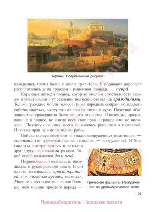 21
находились храмы богов и жили правители. У подножия акрополя
располагались дома граждан и рыночная площадь — агора.
Коренные жители полиса, которые имели в собственности зем-
лю и участвовали в управлении полисом, считались гражданами.
Только граждане могли голосовать на народных собраниях, владеть
собственностью, выступать от своего имени в суде. Почетной обя-
занностью гражданина была защита отечества. Иноземцы, прожи-
вавшие в полисе, не имели всех этих прав и гражданами не явля-
лись. Поэтому они чаще всего занимались ремеслом и торговлей.
Никаких прав не имели только рабы.
Войска полиса состояли из тяжеловооруженных пехотинцев —
гоплитов (от греческого слова «гоплон» — вооружение). В бою
гоплиты выстраивались в затылок
друг другу несколькими рядами. Та-
кой строй назывался фалангой.
Первоначально вся власть нахо-
дилась в руках родовой знати. Такая
власть называлась аристократи-
ей, т. е. «властью лучших, знатных».
Мнение аристократов значило боль-
ше, чем мнение простого народа —
Афины. Современный рисунок
Греческая фаланга. Изображе-
ние на древнегреческой вазе
Народная
асвета
Правообладатель Народная асвета
 
