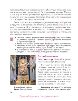 52
художник Полигнот написал картину «Разорение Трои», где были
представлены участники событий. Он подарил свои картины Афинам,
а они ему — право гражданства. Художник Зевксис был настолько
богат, что картины раздавал бесплатно. Он считал, что никакая цена
за его творения не будет достаточной.
Таким образом, мастера древнегреческого искусства учились
у природы и подражали ей. Греческие храмы были не велики, но
величественны. А в скульптуре и живописи отразились иде-
альные представления о человеке, о единстве богов и людей.
Греческое искусство учило понимать прекрасное и совершать
благородные поступки.
1. Опишите словами греческий храм, используя при этом слова: колон-
ны, капитель, кариатиды. Покажите отличия дорического, ионического
и коринфского храмов.
2. Какую роль в жизни греков играл Парфенон? Где он располагался?
3. Что нового внесли греки в развитие скульптуры? Какое скульптурное
произведение входит в список чудес света? Кто его автор?
4. В чем состояла польза и красота греческих изделий из керамики?
5*. Обсудите, в чем заключалась сила древнегреческого искусства.
Для любознательных
Описание статуи Зевса (По древне-
греческому автору Павсанию)
Бог сидит на троне; его фигура
сделана из золота и слоновой кости...
В правой руке он держит Нику (По-
беду), тоже сделанную из золота и
слоновой кости, на ней повязка и
венок на голове. В левой руке бога
скипетр, изящно расцвеченный раз-
личными металлами, а птица, сидя-
щая на скипетре, — это орел.
Вопросы к документу. Что обознача-
ют символы у Зевса: Ника, скипетр, орел?
Статуя Зевса работы
Фидия. Реконструкция
Народная
асвета
Правообладатель Народная асвета
 