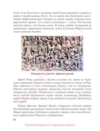 82
мости от их богатства и владения землей было разрешено служить в
армии. Служба длилась 16 лет. За это время они становились насто-
ящими профессионалами. Солдаты на время службы получали госу-
дарственное оружие. А от своего полководца — плату. Чем больше
военная добыча, тем больше плата. В конце службы легионерам на
завоеванных территориях полагалась земля. В легионы Мария толпой
пошли римские бедняки.
Армия Рима усилилась. Долгие столетия эта армия не будет
знать поражений. Однако солдаты теперь воевали не только за Рим.
Они зависели от своих полководцев больше, чем от государства.
Именно полководец раздавал земельные участки ветеранам после
завершения службы. Патриотизм в римской армии стал уступать
место личной преданности солдат своему полководцу. Например,
самого Мария вопреки закону 7 раз избирали консулом. Такова была
воля армии.
Таким образом, братья Гракхи старались сделать армию
боеспособной, увеличивая количество собственников земли. Гай
Марий предложил беднякам служить в армии, что способство-
вало укреплению Римского государства.
Вооруженные римляне. Древний рельеф
Народная
асвета
Правообладатель Народная асвета
 