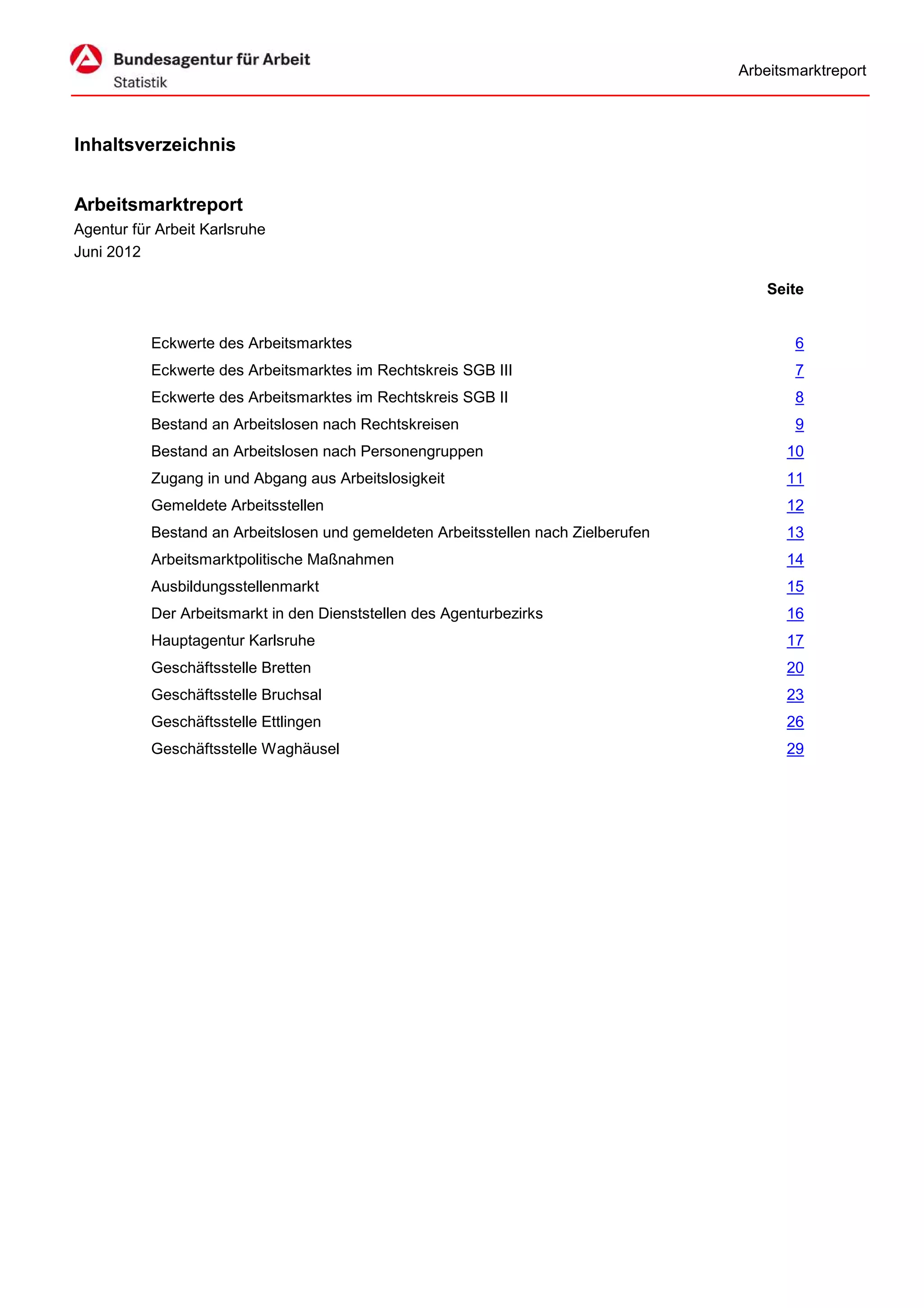 Arbeitsmarktreport



Inhaltsverzeichnis


Arbeitsmarktreport
Agentur für Arbeit Karlsruhe
Juni 2012

                                                                                        Seite


           Eckwerte des Arbeitsmarktes                                                      6
           Eckwerte des Arbeitsmarktes im Rechtskreis SGB III                               7
           Eckwerte des Arbeitsmarktes im Rechtskreis SGB II                                8
           Bestand an Arbeitslosen nach Rechtskreisen                                       9
           Bestand an Arbeitslosen nach Personengruppen                                   10
           Zugang in und Abgang aus Arbeitslosigkeit                                      11
           Gemeldete Arbeitsstellen                                                       12
           Bestand an Arbeitslosen und gemeldeten Arbeitsstellen nach Zielberufen         13
           Arbeitsmarktpolitische Maßnahmen                                               14
           Ausbildungsstellenmarkt                                                        15
           Der Arbeitsmarkt in den Dienststellen des Agenturbezirks                       16
           Hauptagentur Karlsruhe                                                         17
           Geschäftsstelle Bretten                                                        20
           Geschäftsstelle Bruchsal                                                       23
           Geschäftsstelle Ettlingen                                                      26
           Geschäftsstelle Waghäusel                                                      29
 