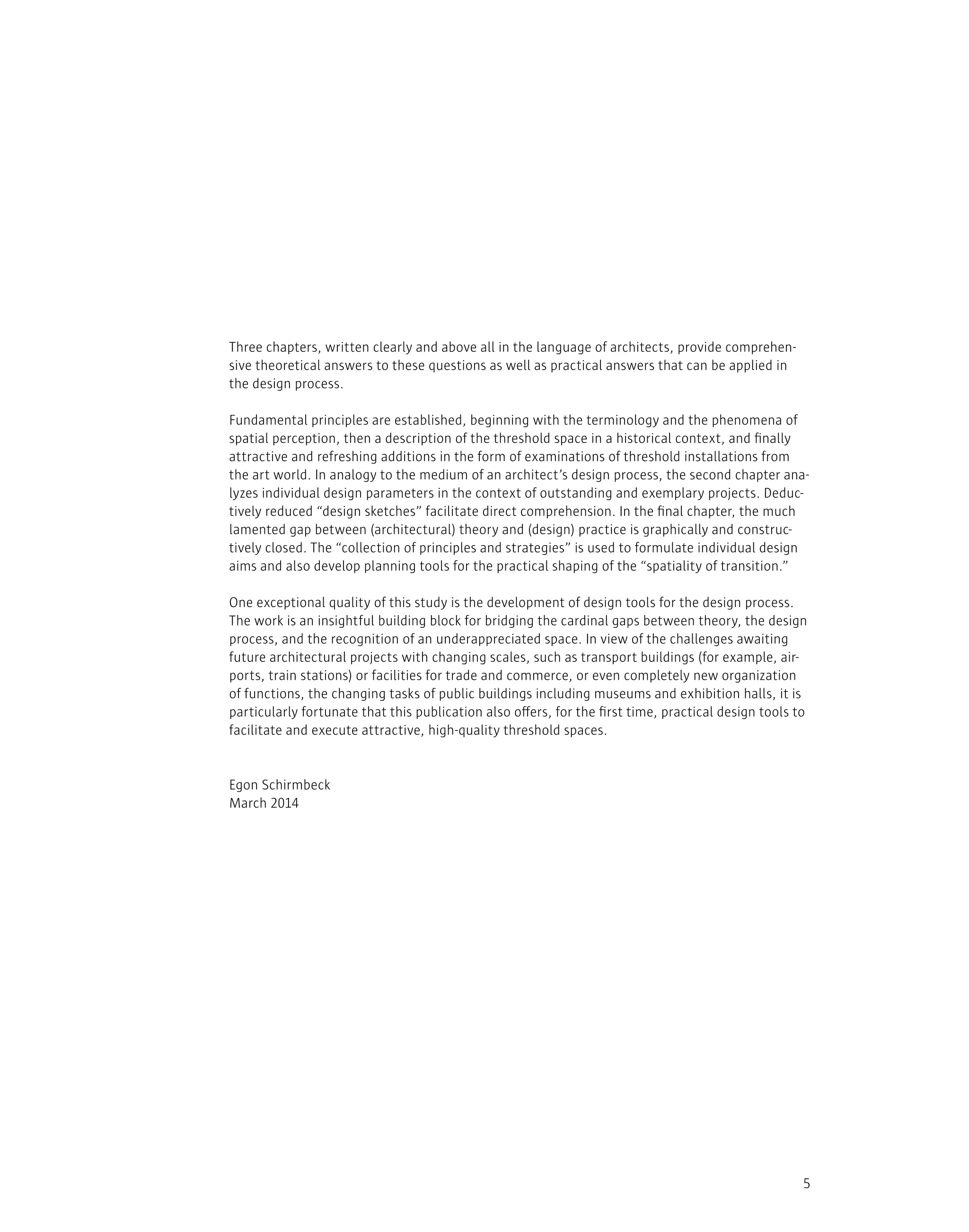 5
Three chapters, written clearly and above all in the language of architects, provide comprehen-
sive theoretical answers to these questions as well as practical answers that can be applied in
the design process.
Fundamental principles are established, beginning with the terminology and the phenomena of
spatial perception, then a description of the threshold space in a historical context, and finally
attractive and refreshing additions in the form of examinations of threshold installations from
the art world. In analogy to the medium of an architect’s design process, the second chapter ana-
lyzes individual design parameters in the context of outstanding and exemplary projects. Deduc-
tively reduced “design sketches” facilitate direct comprehension. In the final chapter, the much
lamented gap between (architectural) theory and (design) practice is graphically and construc-
tively closed. The “collection of principles and strategies” is used to formulate individual design
aims and also develop planning tools for the practical shaping of the “spatiality of transition.”
One exceptional quality of this study is the development of design tools for the design process.
The work is an insightful building block for bridging the cardinal gaps between theory, the design
process, and the recognition of an underappreciated space. In view of the challenges awaiting
future architectural projects with changing scales, such as transport buildings (for example, air-
ports, train stations) or facilities for trade and commerce, or even completely new organization
of functions, the changing tasks of public buildings including museums and exhibition halls, it is
particularly fortunate that this publication also offers, for the first time, practical design tools to
facilitate and execute attractive, high-quality threshold spaces.
Egon Schirmbeck
March 2014
 