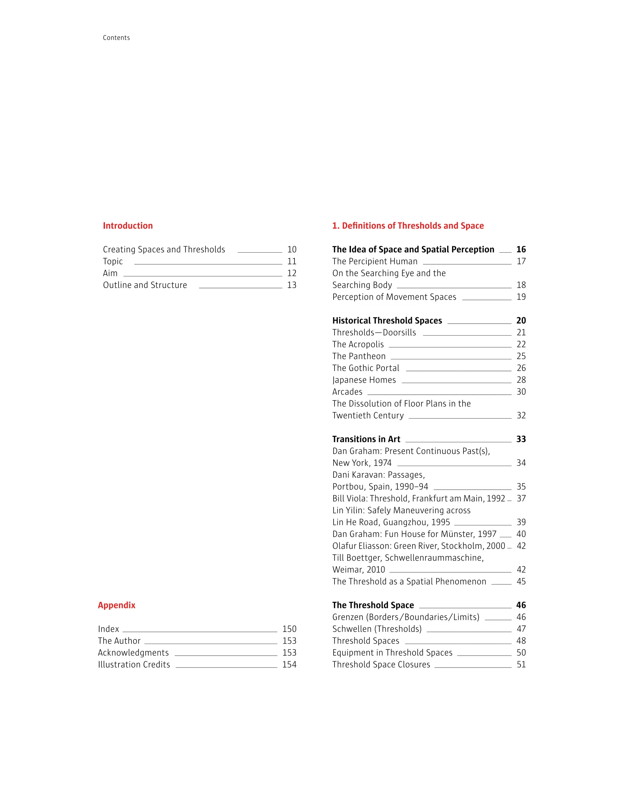 1. Definitions of Thresholds and Space
The Idea of Space and Spatial Perception
The Percipient Human
On the Searching Eye and the
Searching Body
Perception of Movement Spaces
Historical Threshold Spaces
Thresholds—Doorsills
The Acropolis
The Pantheon
The Gothic Portal
Japanese Homes
Arcades
The Dissolution of Floor Plans in the
Twentieth Century
Transitions in Art
Dan Graham: Present Continuous Past(s),
New York, 1974
Dani Karavan: Passages,
Portbou, Spain, 1990–94
Bill Viola: Threshold, Frankfurt am Main,1992
Lin Yilin: Safely Maneuvering across
Lin He Road, Guangzhou, 1995
Dan Graham: Fun House for Münster, 1997
Olafur Eliasson: Green River, Stockholm,2000
Till Boettger, Schwellenraummaschine,
Weimar, 2010
The Threshold as a Spatial Phenomenon
The Threshold Space
Grenzen (Borders/Boundaries/Limits)
Schwellen (Thresholds)
Threshold Spaces
Equipment in Threshold Spaces
Threshold Space Closures
16
17
18
19
20
21
22
25
26
28
30
32
33
34
35
37
39
40
42
42
45
46
46
47
48
50
51
Introduction
Creating Spaces and Thresholds
Topic
Aim
Outline and Structure
10
11
12
13
Contents
Appendix
Index
The Author
Acknowledgments
Illustration Credits
150
153
153
154
 