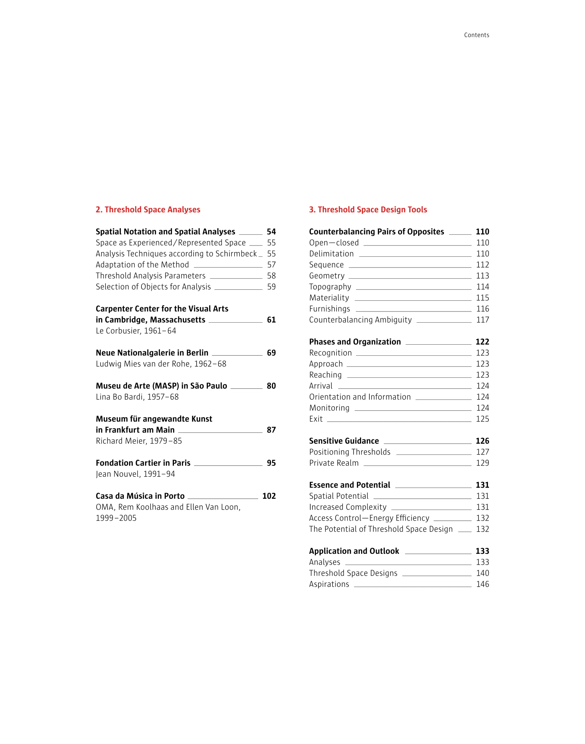 54
55
55
57
58
59
61
69
80
87
95
102
2. Threshold Space Analyses
Spatial Notation and Spatial Analyses
Space as Experienced/Represented Space
Analysis Techniques according to Schirmbeck
Adaptation of the Method
Threshold Analysis Parameters
Selection of Objects for Analysis
Carpenter Center for the Visual Arts
in Cambridge, Massachusetts
Le Corbusier, 1961–64
Neue Nationalgalerie in Berlin
Ludwig Mies van der Rohe, 1962–68
Museu de Arte (MASP) in São Paulo
Lina Bo Bardi, 1957–68
Museum für angewandte Kunst
in Frankfurt am Main
Richard Meier, 1979–85
Fondation Cartier in Paris
Jean Nouvel, 1991–94
Casa da Música in Porto
OMA, Rem Koolhaas and Ellen Van Loon,
1999–2005
110
110
110
112
113
114
115
116
117
122
123
123
123
124
124
124
125
126
127
129
131
131
131
132
132
133
133
140
146
3. Threshold Space Design Tools
Counterbalancing Pairs of Opposites
Open—closed
Delimitation
Sequence
Geometry
Topography
Materiality
Furnishings
Counterbalancing Ambiguity
Phases and Organization
Recognition
Approach
Reaching
Arrival
Orientation and Information
Monitoring
Exit
Sensitive Guidance
Positioning Thresholds
Private Realm
Essence and Potential
Spatial Potential
Increased Complexity
Access Control—Energy Efficiency
The Potential of Threshold Space Design
Application and Outlook
Analyses
Threshold Space Designs
Aspirations
Contents
 
