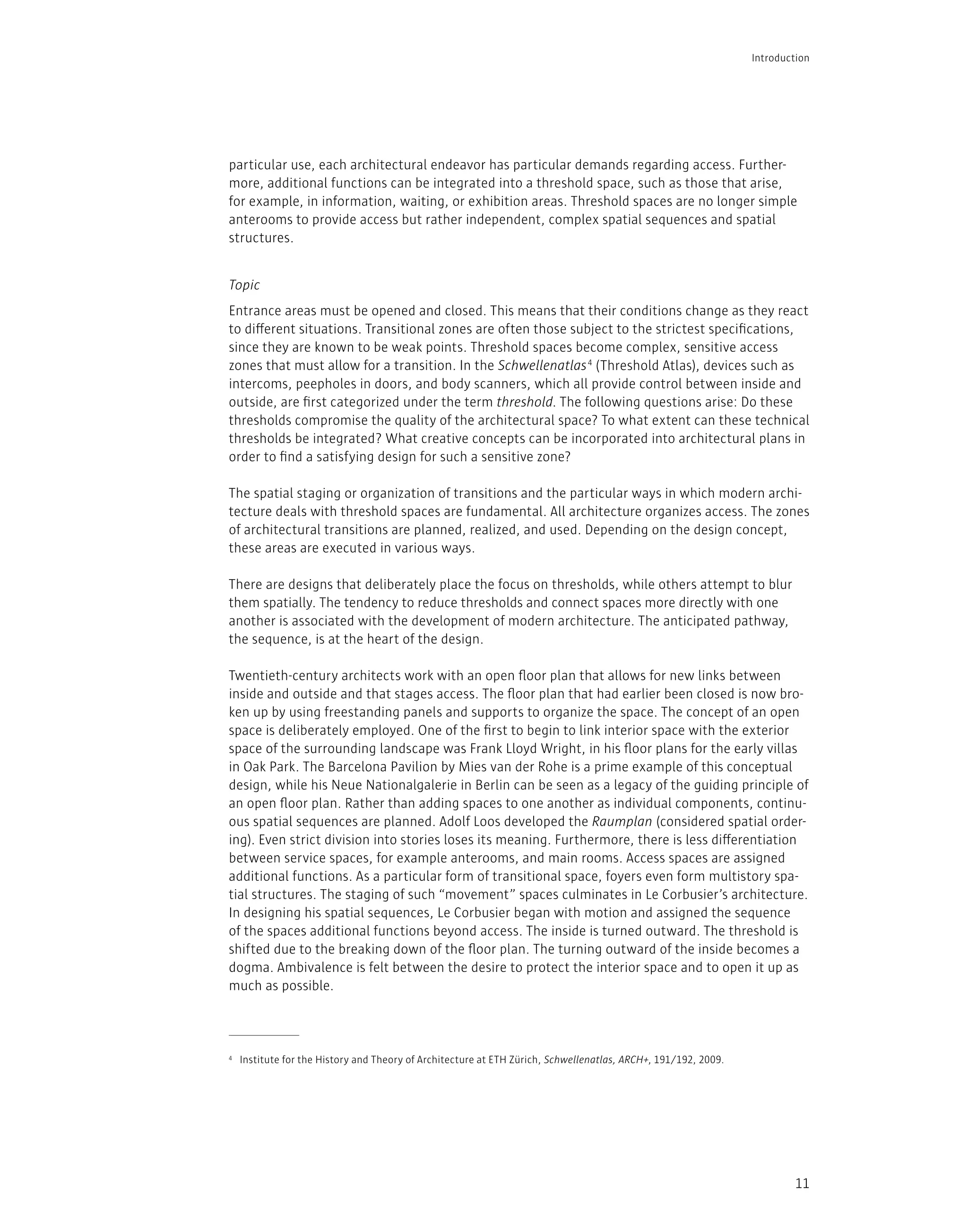 11
particular use, each architectural endeavor has particular demands regarding access. Further-
more, additional functions can be integrated into a threshold space, such as those that arise,
for example, in information, waiting, or exhibition areas. Threshold spaces are no longer simple
anterooms to provide access but rather independent, complex spatial sequences and spatial
structures.
Entrance areas must be opened and closed. This means that their conditions change as they react
to different situations. Transitional zones are often those subject to the strictest specifications,
since they are known to be weak points. Threshold spaces become complex, sensitive access
zones that must allow for a transition. In the Schwellenatlas4
(Threshold Atlas), devices such as
intercoms, peepholes in doors, and body scanners, which all provide control between inside and
outside, are first categorized under the term threshold. The following questions arise: Do these
thresholds compromise the quality of the architectural space? To what extent can these technical
thresholds be integrated? What creative concepts can be incorporated into architectural plans in
order to find a satisfying design for such a sensitive zone?
The spatial staging or organization of transitions and the particular ways in which modern archi-
tecture deals with threshold spaces are fundamental. All architecture organizes access. The zones
of architectural transitions are planned, realized, and used. Depending on the design concept,
these areas are executed in various ways.
There are designs that deliberately place the focus on thresholds, while others attempt to blur
them spatially. The tendency to reduce thresholds and connect spaces more directly with one
another is associated with the development of modern architecture. The anticipated pathway,
the sequence, is at the heart of the design.
Twentieth-century architects work with an open floor plan that allows for new links between
inside and outside and that stages access. The floor plan that had earlier been closed is now bro-
ken up by using freestanding panels and supports to organize the space. The concept of an open
space is deliberately employed. One of the first to begin to link interior space with the exterior
space of the surrounding landscape was Frank Lloyd Wright, in his floor plans for the early villas
in Oak Park. The Barcelona Pavilion by Mies van der Rohe is a prime example of this conceptual
design, while his Neue Nationalgalerie in Berlin can be seen as a legacy of the guiding principle of
an open floor plan. Rather than adding spaces to one another as individual components, continu-
ous spatial sequences are planned. Adolf Loos developed the Raumplan (considered spatial order-
ing). Even strict division into stories loses its meaning. Furthermore, there is less differentiation
between service spaces, for example anterooms, and main rooms. Access spaces are assigned
additional functions. As a particular form of transitional space, foyers even form multistory spa-
tial structures. The staging of such “movement” spaces culminates in Le Corbusier’s architecture.
In designing his spatial sequences, Le Corbusier began with motion and assigned the sequence
of the spaces additional functions beyond access. The inside is turned outward. The threshold is
shifted due to the breaking down of the floor plan. The turning outward of the inside becomes a
dogma. Ambivalence is felt between the desire to protect the interior space and to open it up as
much as possible.
4 Institute for the History and Theory of Architecture at ETH Zürich, Schwellenatlas, ARCH+, 191/192, 2009.
Introduction
Topic
 