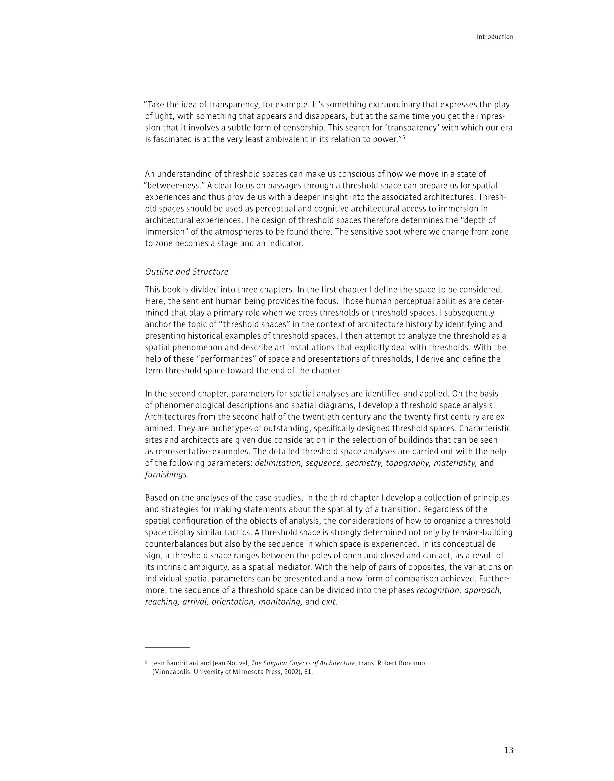 13
“Take the idea of transparency, for example. It’s something extraordinary that expresses the play
of light, with something that appears and disappears, but at the same time you get the impres-
sion that it involves a subtle form of censorship. This search for ‘transparency’ with which our era
is fascinated is at the very least ambivalent in its relation to power.”5
An understanding of threshold spaces can make us conscious of how we move in a state of
“between-ness.” A clear focus on passages through a threshold space can prepare us for spatial
experiences and thus provide us with a deeper insight into the associated architectures. Thresh-
old spaces should be used as perceptual and cognitive architectural access to immersion in
architectural experiences. The design of threshold spaces therefore determines the “depth of
immersion” of the atmospheres to be found there. The sensitive spot where we change from zone
to zone becomes a stage and an indicator.
This book is divided into three chapters. In the first chapter I define the space to be considered.
Here, the sentient human being provides the focus. Those human perceptual abilities are deter-
mined that play a primary role when we cross thresholds or threshold spaces. I subsequently
anchor the topic of “threshold spaces” in the context of architecture history by identifying and
presenting historical examples of threshold spaces. I then attempt to analyze the threshold as a
spatial phenomenon and describe art installations that explicitly deal with thresholds. With the
help of these “performances” of space and presentations of thresholds, I derive and define the
term threshold space toward the end of the chapter.
In the second chapter, parameters for spatial analyses are identified and applied. On the basis
of phenomenological descriptions and spatial diagrams, I develop a threshold space analysis.
Architectures from the second half of the twentieth century and the twenty-first century are ex-
amined. They are archetypes of outstanding, specifically designed threshold spaces. Characteristic
sites and architects are given due consideration in the selection of buildings that can be seen
as representative examples. The detailed threshold space analyses are carried out with the help
of the following parameters: delimitation, sequence, geometry, topography, materiality, and
furnishings.
Based on the analyses of the case studies, in the third chapter I develop a collection of principles
and strategies for making statements about the spatiality of a transition. Regardless of the
spatial configuration of the objects of analysis, the considerations of how to organize a threshold
space display similar tactics. A threshold space is strongly determined not only by tension-building
counterbalances but also by the sequence in which space is experienced. In its conceptual de-
sign, a threshold space ranges between the poles of open and closed and can act, as a result of
its intrinsic ambiguity, as a spatial mediator. With the help of pairs of opposites, the variations on
individual spatial parameters can be presented and a new form of comparison achieved. Further-
more, the sequence of a threshold space can be divided into the phases recognition, approach,
reaching, arrival, orientation, monitoring, and exit.
5 Jean Baudrillard and Jean Nouvel, The Singular Objects of Architecture, trans. Robert Bononno
(Minneapolis: University of Minnesota Press, 2002), 61.
Outline and Structure
Introduction
 