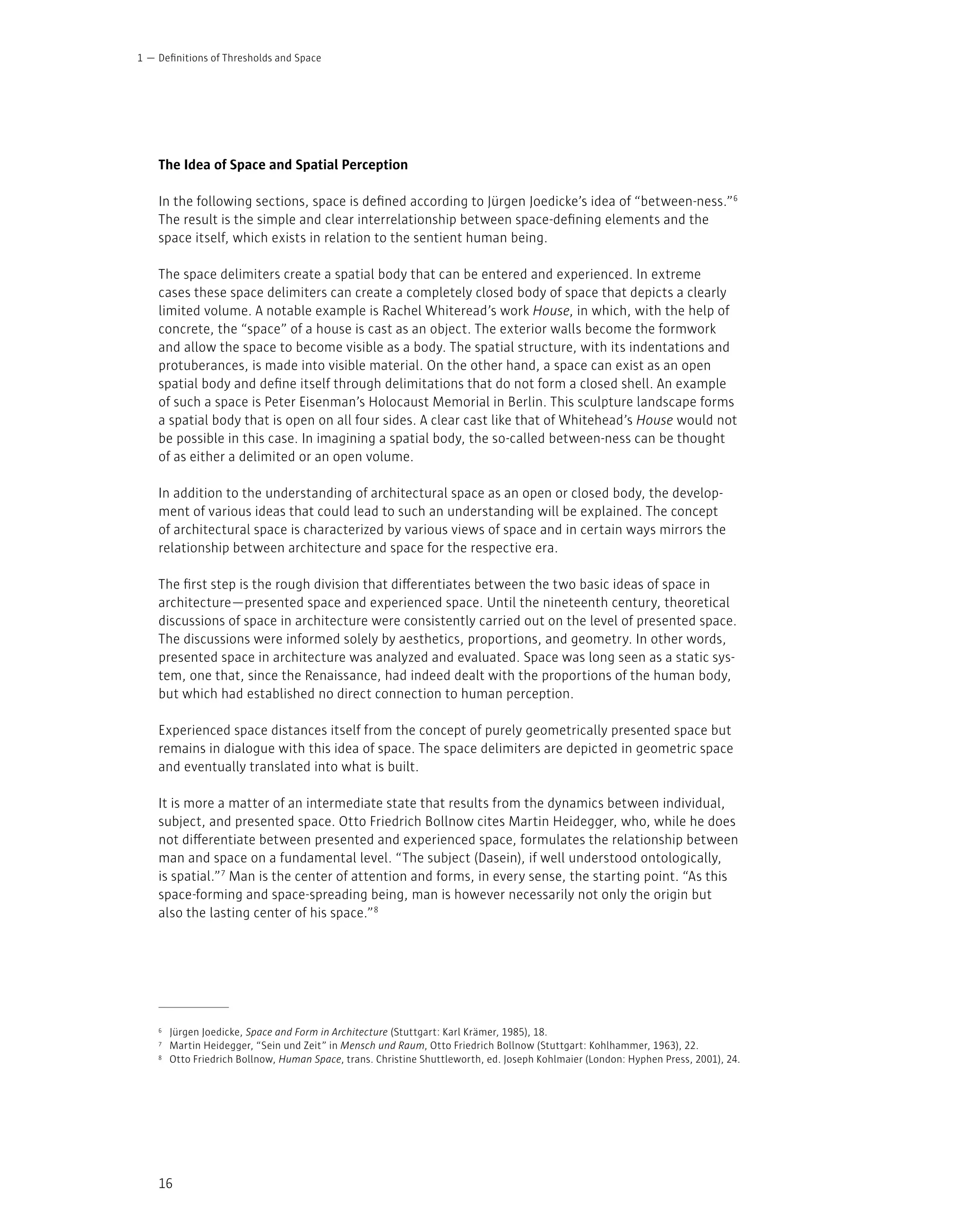 16
The Idea of Space and Spatial Perception
In the following sections, space is defined according to Jürgen Joedicke’s idea of “between-ness.”6
The result is the simple and clear interrelationship between space-defining elements and the
space itself, which exists in relation to the sentient human being.
The space delimiters create a spatial body that can be entered and experienced. In extreme
cases these space delimiters can create a completely closed body of space that depicts a clearly
limited volume. A notable example is Rachel Whiteread’s work House, in which, with the help of
concrete, the “space” of a house is cast as an object. The exterior walls become the formwork
and allow the space to become visible as a body. The spatial structure, with its indentations and
protuberances, is made into visible material. On the other hand, a space can exist as an open
spatial body and define itself through delimitations that do not form a closed shell. An example
of such a space is Peter Eisenman’s Holocaust Memorial in Berlin. This sculpture landscape forms
a spatial body that is open on all four sides. A clear cast like that of Whitehead’s House would not
be possible in this case. In imagining a spatial body, the so-called between-ness can be thought
of as either a delimited or an open volume.
In addition to the understanding of architectural space as an open or closed body, the develop-
ment of various ideas that could lead to such an understanding will be explained. The concept
of architectural space is characterized by various views of space and in certain ways mirrors the
relationship between architecture and space for the respective era.
The first step is the rough division that differentiates between the two basic ideas of space in
architecture—presented space and experienced space. Until the nineteenth century, theoretical
discussions of space in architecture were consistently carried out on the level of presented space.
The discussions were informed solely by aesthetics, proportions, and geometry. In other words,
presented space in architecture was analyzed and evaluated. Space was long seen as a static sys-
tem, one that, since the Renaissance, had indeed dealt with the proportions of the human body,
but which had established no direct connection to human perception.
Experienced space distances itself from the concept of purely geometrically presented space but
remains in dialogue with this idea of space. The space delimiters are depicted in geometric space
and eventually translated into what is built.
It is more a matter of an intermediate state that results from the dynamics between individual,
subject, and presented space. Otto Friedrich Bollnow cites Martin Heidegger, who, while he does
not differentiate between presented and experienced space, formulates the relationship between
man and space on a fundamental level. “The subject (Dasein), if well understood ontologically,
is spatial.”7
Man is the center of attention and forms, in every sense, the starting point. “As this
space-forming and space-spreading being, man is however necessarily not only the origin but
also the lasting center of his space.”8
Definitions of Thresholds and Space
1 —
6 Jürgen Joedicke, Space and Form in Architecture (Stuttgart: Karl Krämer, 1985), 18.
7 Martin Heidegger, “Sein und Zeit” in Mensch und Raum, Otto Friedrich Bollnow (Stuttgart: Kohlhammer, 1963), 22.
8 Otto Friedrich Bollnow, Human Space, trans. Christine Shuttleworth, ed. Joseph Kohlmaier (London: Hyphen Press, 2001), 24.
 