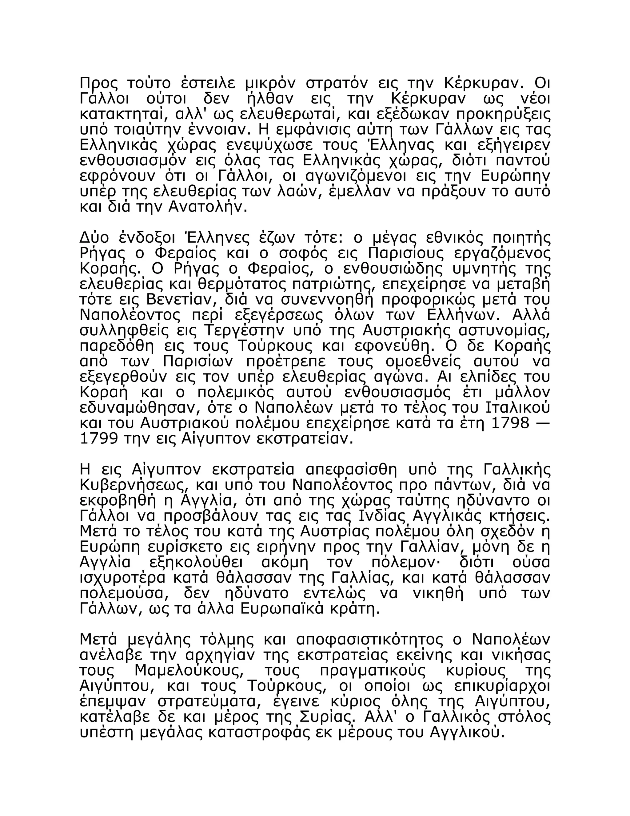 Προς τούτο έστειλε μικρόν στρατόν εις την Κέρκυραν. Οι
Γάλλοι ούτοι δεν ήλθαν εις την Κέρκυραν ως νέοι
κατακτηταί, αλλ' ως ελευθερωταί, και εξέδωκαν προκηρύξεις
υπό τοιαύτην έννοιαν. Η εμφάνισις αύτη των Γάλλων εις τας
Ελληνικάς χώρας ενεψύχωσε τους Έλληνας και εξήγειρεν
ενθουσιασμόν εις όλας τας Ελληνικάς χώρας, διότι παντού
εφρόνουν ότι οι Γάλλοι, οι αγωνιζόμενοι εις την Ευρώπην
υπέρ της ελευθερίας των λαών, έμελλαν να πράξουν το αυτό
και διά την Ανατολήν.
Δύο ένδοξοι Έλληνες έζων τότε: ο μέγας εθνικός ποιητής
Ρήγας ο Φεραίος και ο σοφός εις Παρισίους εργαζόμενος
Κοραής. Ο Ρήγας ο Φεραίος, ο ενθουσιώδης υμνητής της
ελευθερίας και θερμότατος πατριώτης, επεχείρησε να μεταβή
τότε εις Βενετίαν, διά να συνεννοηθή προφορικώς μετά του
Ναπολέοντος περί εξεγέρσεως όλων των Ελλήνων. Αλλά
συλληφθείς εις Τεργέστην υπό της Αυστριακής αστυνομίας,
παρεδόθη εις τους Τούρκους και εφονεύθη. Ο δε Κοραής
από των Παρισίων προέτρεπε τους ομοεθνείς αυτού να
εξεγερθούν εις τον υπέρ ελευθερίας αγώνα. Αι ελπίδες του
Κοραή και ο πολεμικός αυτού ενθουσιασμός έτι μάλλον
εδυναμώθησαν, ότε ο Ναπολέων μετά το τέλος του Ιταλικού
και του Αυστριακού πολέμου επεχείρησε κατά τα έτη 1798 —
1799 την εις Αίγυπτον εκστρατείαν.
Η εις Αίγυπτον εκστρατεία απεφασίσθη υπό της Γαλλικής
Κυβερνήσεως, και υπό του Ναπολέοντος προ πάντων, διά να
εκφοβηθή η Αγγλία, ότι από της χώρας ταύτης ηδύναντο οι
Γάλλοι να προσβάλουν τας εις τας Ινδίας Αγγλικάς κτήσεις.
Μετά το τέλος του κατά της Αυστρίας πολέμου όλη σχεδόν η
Ευρώπη ευρίσκετο εις ειρήνην προς την Γαλλίαν, μόνη δε η
Αγγλία εξηκολούθει ακόμη τον πόλεμον· διότι ούσα
ισχυροτέρα κατά θάλασσαν της Γαλλίας, και κατά θάλασσαν
πολεμούσα, δεν ηδύνατο εντελώς να νικηθή υπό των
Γάλλων, ως τα άλλα Ευρωπαϊκά κράτη.
Μετά μεγάλης τόλμης και αποφασιστικότητος ο Ναπολέων
ανέλαβε την αρχηγίαν της εκστρατείας εκείνης και νικήσας
τους Μαμελούκους, τους πραγματικούς κυρίους της
Αιγύπτου, και τους Τούρκους, οι οποίοι ως επικυρίαρχοι
έπεμψαν στρατεύματα, έγεινε κύριος όλης της Αιγύπτου,
κατέλαβε δε και μέρος της Συρίας. Αλλ' ο Γαλλικός στόλος
υπέστη μεγάλας καταστροφάς εκ μέρους του Αγγλικού.
 