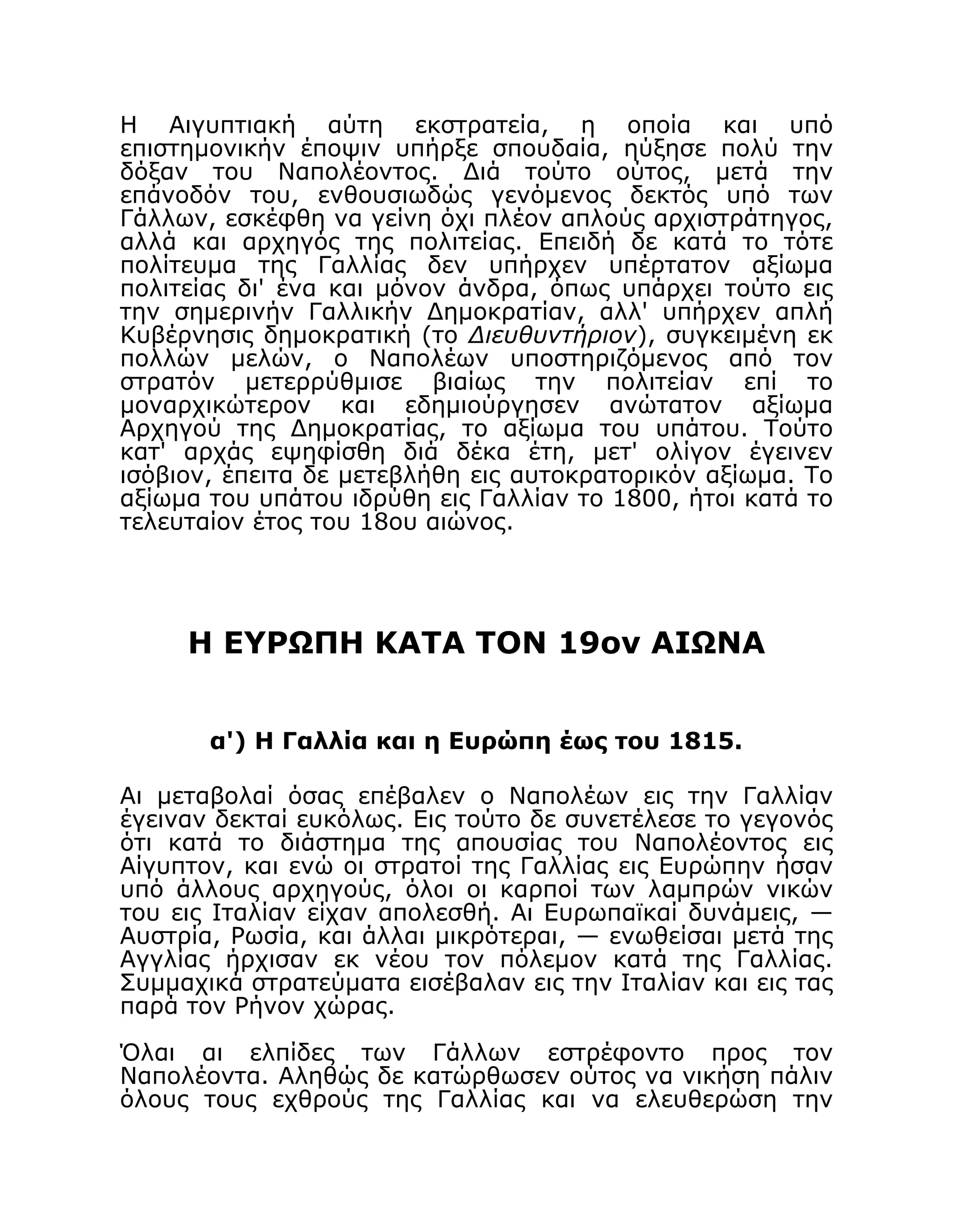 Η Αιγυπτιακή αύτη εκστρατεία, η οποία και υπό
επιστημονικήν έποψιν υπήρξε σπουδαία, ηύξησε πολύ την
δόξαν του Ναπολέοντος. Διά τούτο ούτος, μετά την
επάνοδόν του, ενθουσιωδώς γενόμενος δεκτός υπό των
Γάλλων, εσκέφθη να γείνη όχι πλέον απλούς αρχιστράτηγος,
αλλά και αρχηγός της πολιτείας. Επειδή δε κατά το τότε
πολίτευμα της Γαλλίας δεν υπήρχεν υπέρτατον αξίωμα
πολιτείας δι' ένα και μόνον άνδρα, όπως υπάρχει τούτο εις
την σημερινήν Γαλλικήν Δημοκρατίαν, αλλ' υπήρχεν απλή
Κυβέρνησις δημοκρατική (το Διευθυντήριον), συγκειμένη εκ
πολλών μελών, ο Ναπολέων υποστηριζόμενος από τον
στρατόν μετερρύθμισε βιαίως την πολιτείαν επί το
μοναρχικώτερον και εδημιούργησεν ανώτατον αξίωμα
Αρχηγού της Δημοκρατίας, το αξίωμα του υπάτου. Τούτο
κατ' αρχάς εψηφίσθη διά δέκα έτη, μετ' ολίγον έγεινεν
ισόβιον, έπειτα δε μετεβλήθη εις αυτοκρατορικόν αξίωμα. Το
αξίωμα του υπάτου ιδρύθη εις Γαλλίαν το 1800, ήτοι κατά το
τελευταίον έτος του 18ου αιώνος.
Η ΕΥΡΩΠΗ ΚΑΤΑ ΤΟΝ 19ον ΑΙΩΝΑ
α') Η Γαλλία και η Ευρώπη έως του 1815.
Αι μεταβολαί όσας επέβαλεν ο Ναπολέων εις την Γαλλίαν
έγειναν δεκταί ευκόλως. Εις τούτο δε συνετέλεσε το γεγονός
ότι κατά το διάστημα της απουσίας του Ναπολέοντος εις
Αίγυπτον, και ενώ οι στρατοί της Γαλλίας εις Ευρώπην ήσαν
υπό άλλους αρχηγούς, όλοι οι καρποί των λαμπρών νικών
του εις Ιταλίαν είχαν απολεσθή. Αι Ευρωπαϊκαί δυνάμεις, —
Αυστρία, Ρωσία, και άλλαι μικρότεραι, — ενωθείσαι μετά της
Αγγλίας ήρχισαν εκ νέου τον πόλεμον κατά της Γαλλίας.
Συμμαχικά στρατεύματα εισέβαλαν εις την Ιταλίαν και εις τας
παρά τον Ρήνον χώρας.
Όλαι αι ελπίδες των Γάλλων εστρέφοντο προς τον
Ναπολέοντα. Αληθώς δε κατώρθωσεν ούτος να νικήση πάλιν
όλους τους εχθρούς της Γαλλίας και να ελευθερώση την
 