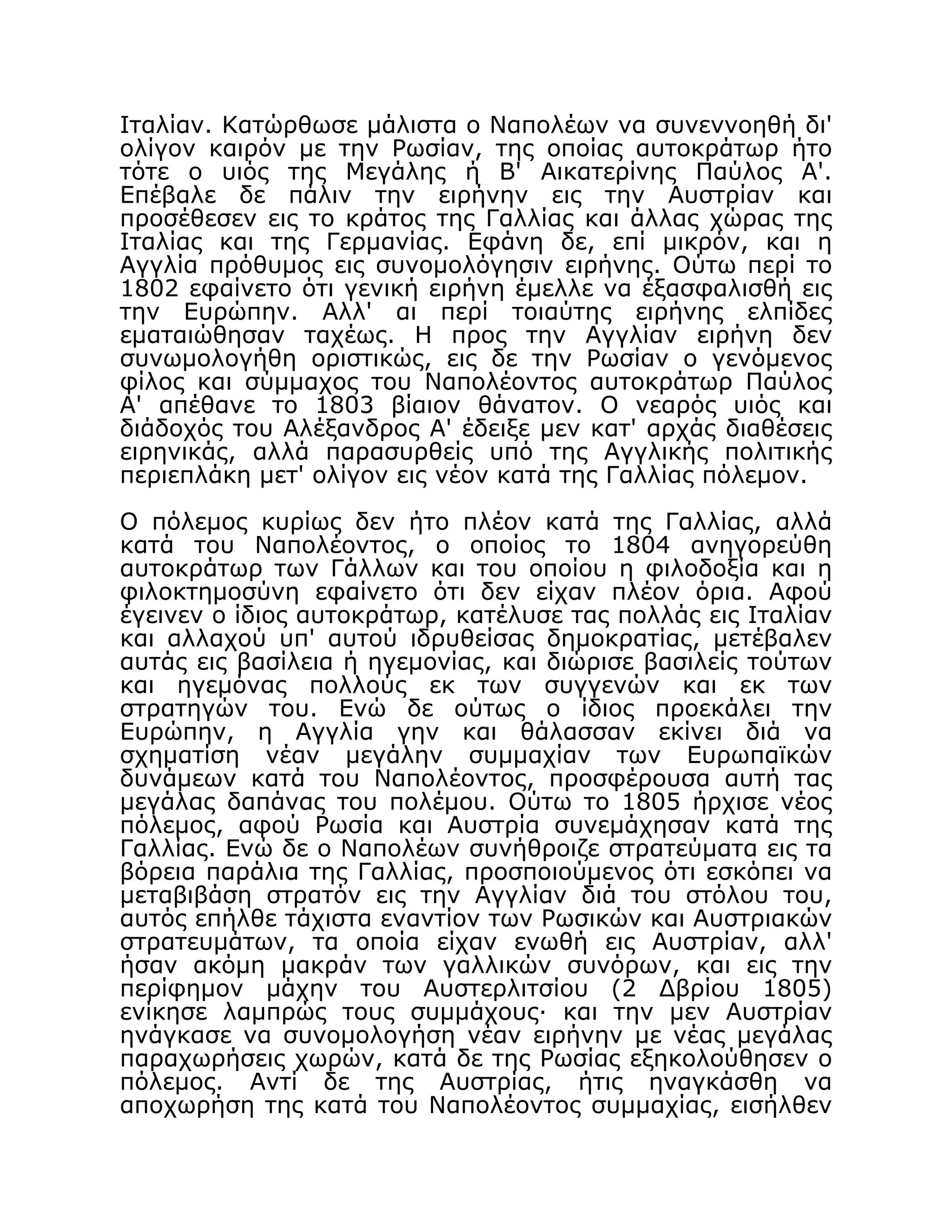 Ιταλίαν. Κατώρθωσε μάλιστα ο Ναπολέων να συνεννοηθή δι'
ολίγον καιρόν με την Ρωσίαν, της οποίας αυτοκράτωρ ήτο
τότε ο υιός της Μεγάλης ή Β' Αικατερίνης Παύλος Α'.
Επέβαλε δε πάλιν την ειρήνην εις την Αυστρίαν και
προσέθεσεν εις το κράτος της Γαλλίας και άλλας χώρας της
Ιταλίας και της Γερμανίας. Εφάνη δε, επί μικρόν, και η
Αγγλία πρόθυμος εις συνομολόγησιν ειρήνης. Ούτω περί το
1802 εφαίνετο ότι γενική ειρήνη έμελλε να έξασφαλισθή εις
την Ευρώπην. Αλλ' αι περί τοιαύτης ειρήνης ελπίδες
εματαιώθησαν ταχέως. Η προς την Αγγλίαν ειρήνη δεν
συνωμολογήθη οριστικώς, εις δε την Ρωσίαν ο γενόμενος
φίλος και σύμμαχος του Ναπολέοντος αυτοκράτωρ Παύλος
Α' απέθανε το 1803 βίαιον θάνατον. Ο νεαρός υιός και
διάδοχός του Αλέξανδρος Α' έδειξε μεν κατ' αρχάς διαθέσεις
ειρηνικάς, αλλά παρασυρθείς υπό της Αγγλικής πολιτικής
περιεπλάκη μετ' ολίγον εις νέον κατά της Γαλλίας πόλεμον.
Ο πόλεμος κυρίως δεν ήτο πλέον κατά της Γαλλίας, αλλά
κατά του Ναπολέοντος, ο οποίος το 1804 ανηγορεύθη
αυτοκράτωρ των Γάλλων και του οποίου η φιλοδοξία και η
φιλοκτημοσύνη εφαίνετο ότι δεν είχαν πλέον όρια. Αφού
έγεινεν ο ίδιος αυτοκράτωρ, κατέλυσε τας πολλάς εις Ιταλίαν
και αλλαχού υπ' αυτού ιδρυθείσας δημοκρατίας, μετέβαλεν
αυτάς εις βασίλεια ή ηγεμονίας, και διώρισε βασιλείς τούτων
και ηγεμόνας πολλούς εκ των συγγενών και εκ των
στρατηγών του. Ενώ δε ούτως ο ίδιος προεκάλει την
Ευρώπην, η Αγγλία γην και θάλασσαν εκίνει διά να
σχηματίση νέαν μεγάλην συμμαχίαν των Ευρωπαϊκών
δυνάμεων κατά του Ναπολέοντος, προσφέρουσα αυτή τας
μεγάλας δαπάνας του πολέμου. Ούτω το 1805 ήρχισε νέος
πόλεμος, αφού Ρωσία και Αυστρία συνεμάχησαν κατά της
Γαλλίας. Ενώ δε ο Ναπολέων συνήθροιζε στρατεύματα εις τα
βόρεια παράλια της Γαλλίας, προσποιούμενος ότι εσκόπει να
μεταβιβάση στρατόν εις την Αγγλίαν διά του στόλου του,
αυτός επήλθε τάχιστα εναντίον των Ρωσικών και Αυστριακών
στρατευμάτων, τα οποία είχαν ενωθή εις Αυστρίαν, αλλ'
ήσαν ακόμη μακράν των γαλλικών συνόρων, και εις την
περίφημον μάχην του Αυστερλιτσίου (2 Δβρίου 1805)
ενίκησε λαμπρώς τους συμμάχους· και την μεν Αυστρίαν
ηνάγκασε να συνομολογήση νέαν ειρήνην με νέας μεγάλας
παραχωρήσεις χωρών, κατά δε της Ρωσίας εξηκολούθησεν ο
πόλεμος. Αντί δε της Αυστρίας, ήτις ηναγκάσθη να
αποχωρήση της κατά του Ναπολέοντος συμμαχίας, εισήλθεν
 