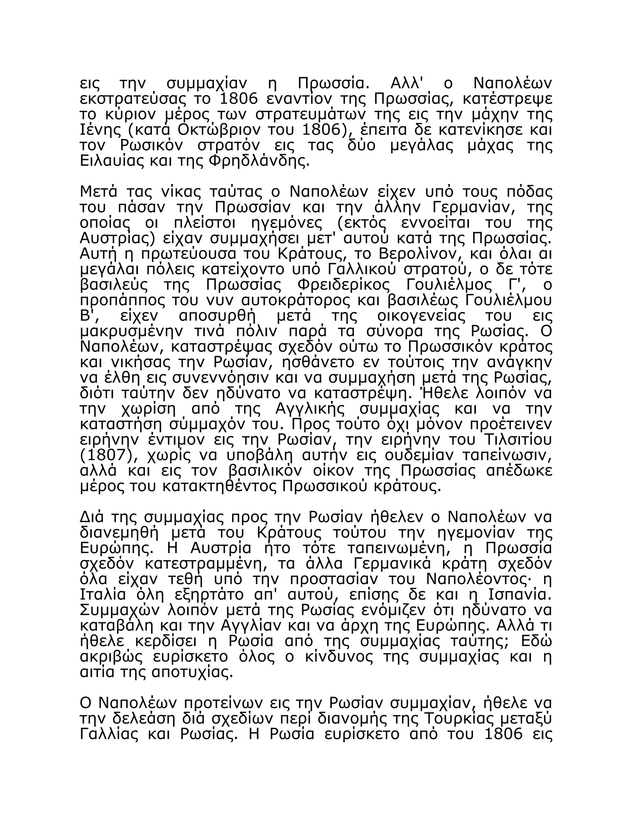 εις την συμμαχίαν η Πρωσσία. Αλλ' ο Ναπολέων
εκστρατεύσας το 1806 εναντίον της Πρωσσίας, κατέστρεψε
το κύριον μέρος των στρατευμάτων της εις την μάχην της
Ιένης (κατά Οκτώβριον του 1806), έπειτα δε κατενίκησε και
τον Ρωσικόν στρατόν εις τας δύο μεγάλας μάχας της
Ειλαυίας και της Φρηδλάνδης.
Μετά τας νίκας ταύτας ο Ναπολέων είχεν υπό τους πόδας
του πάσαν την Πρωσσίαν και την άλλην Γερμανίαν, της
οποίας οι πλείστοι ηγεμόνες (εκτός εννοείται του της
Αυστρίας) είχαν συμμαχήσει μετ' αυτού κατά της Πρωσσίας.
Αυτή η πρωτεύουσα του Κράτους, το Βερολίνον, και όλαι αι
μεγάλαι πόλεις κατείχοντο υπό Γαλλικού στρατού, ο δε τότε
βασιλεύς της Πρωσσίας Φρειδερίκος Γουλιέλμος Γ', ο
προπάππος του νυν αυτοκράτορος και βασιλέως Γουλιέλμου
Β', είχεν αποσυρθή μετά της οικογενείας του εις
μακρυσμένην τινά πόλιν παρά τα σύνορα της Ρωσίας. Ο
Ναπολέων, καταστρέψας σχεδόν ούτω το Πρωσσικόν κράτος
και νικήσας την Ρωσίαν, ησθάνετο εν τούτοις την ανάγκην
να έλθη εις συνεννόησιν και να συμμαχήση μετά της Ρωσίας,
διότι ταύτην δεν ηδύνατο να καταστρέψη. Ήθελε λοιπόν να
την χωρίση από της Αγγλικής συμμαχίας και να την
καταστήση σύμμαχόν του. Προς τούτο όχι μόνον προέτεινεν
ειρήνην έντιμον εις την Ρωσίαν, την ειρήνην του Τιλσιτίου
(1807), χωρίς να υποβάλη αυτήν εις ουδεμίαν ταπείνωσιν,
αλλά και εις τον βασιλικόν οίκον της Πρωσσίας απέδωκε
μέρος του κατακτηθέντος Πρωσσικού κράτους.
Διά της συμμαχίας προς την Ρωσίαν ήθελεν ο Ναπολέων να
διανεμηθή μετά του Κράτους τούτου την ηγεμονίαν της
Ευρώπης. Η Αυστρία ήτο τότε ταπεινωμένη, η Πρωσσία
σχεδόν κατεστραμμένη, τα άλλα Γερμανικά κράτη σχεδόν
όλα είχαν τεθή υπό την προστασίαν του Ναπολέοντος· η
Ιταλία όλη εξηρτάτο απ' αυτού, επίσης δε και η Ισπανία.
Συμμαχών λοιπόν μετά της Ρωσίας ενόμιζεν ότι ηδύνατο να
καταβάλη και την Αγγλίαν και να άρχη της Ευρώπης. Αλλά τι
ήθελε κερδίσει η Ρωσία από της συμμαχίας ταύτης; Εδώ
ακριβώς ευρίσκετο όλος ο κίνδυνος της συμμαχίας και η
αιτία της αποτυχίας.
Ο Ναπολέων προτείνων εις την Ρωσίαν συμμαχίαν, ήθελε να
την δελεάση διά σχεδίων περί διανομής της Τουρκίας μεταξύ
Γαλλίας και Ρωσίας. Η Ρωσία ευρίσκετο από του 1806 εις
 