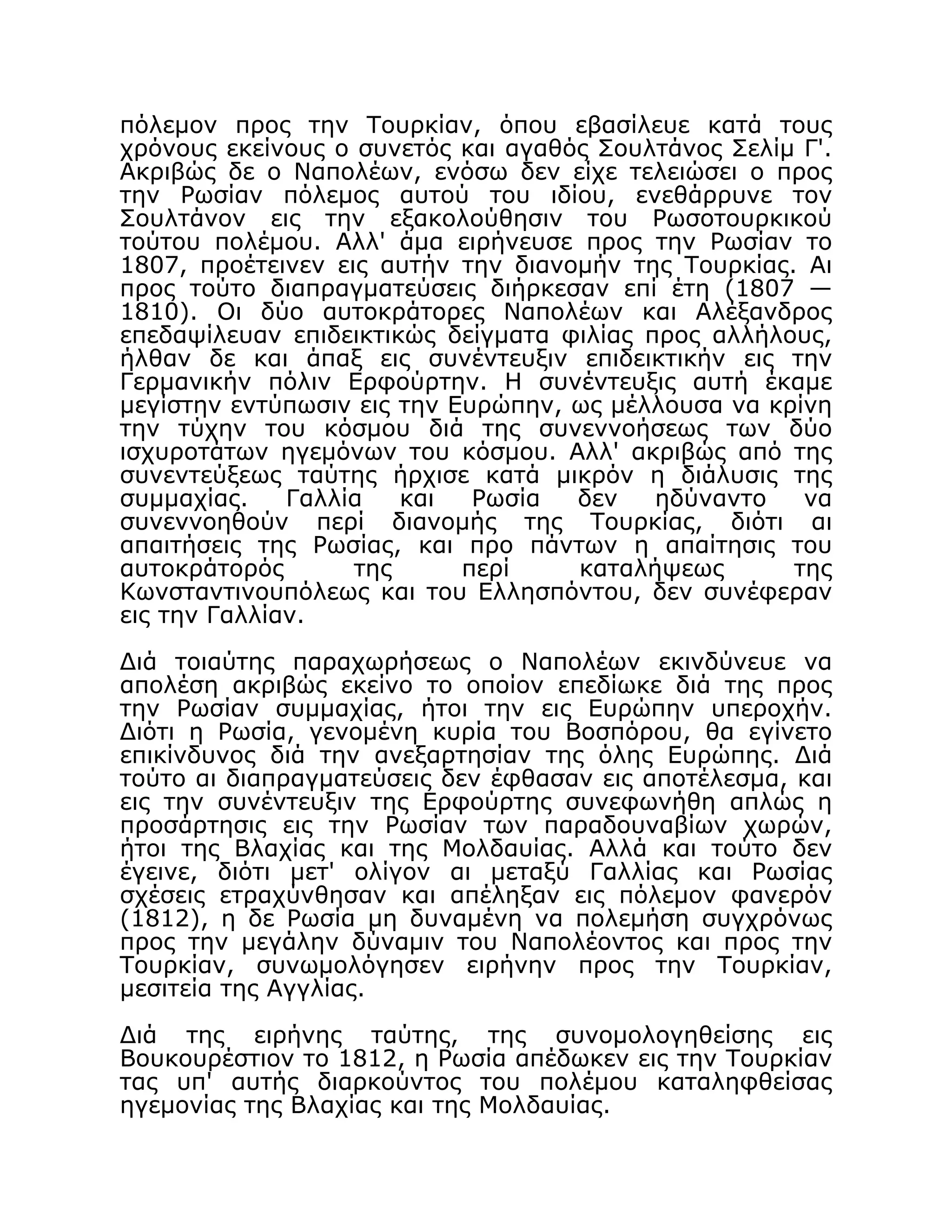 πόλεμον προς την Τουρκίαν, όπου εβασίλευε κατά τους
χρόνους εκείνους ο συνετός και αγαθός Σουλτάνος Σελίμ Γ'.
Ακριβώς δε ο Ναπολέων, ενόσω δεν είχε τελειώσει ο προς
την Ρωσίαν πόλεμος αυτού του ιδίου, ενεθάρρυνε τον
Σουλτάνον εις την εξακολούθησιν του Ρωσοτουρκικού
τούτου πολέμου. Αλλ' άμα ειρήνευσε προς την Ρωσίαν το
1807, προέτεινεν εις αυτήν την διανομήν της Τουρκίας. Αι
προς τούτο διαπραγματεύσεις διήρκεσαν επί έτη (1807 —
1810). Οι δύο αυτοκράτορες Ναπολέων και Αλέξανδρος
επεδαψίλευαν επιδεικτικώς δείγματα φιλίας προς αλλήλους,
ήλθαν δε και άπαξ εις συνέντευξιν επιδεικτικήν εις την
Γερμανικήν πόλιν Ερφούρτην. Η συνέντευξις αυτή έκαμε
μεγίστην εντύπωσιν εις την Ευρώπην, ως μέλλουσα να κρίνη
την τύχην του κόσμου διά της συνεννοήσεως των δύο
ισχυροτάτων ηγεμόνων του κόσμου. Αλλ' ακριβώς από της
συνεντεύξεως ταύτης ήρχισε κατά μικρόν η διάλυσις της
συμμαχίας. Γαλλία και Ρωσία δεν ηδύναντο να
συνεννοηθούν περί διανομής της Τουρκίας, διότι αι
απαιτήσεις της Ρωσίας, και προ πάντων η απαίτησις του
αυτοκράτορός της περί καταλήψεως της
Κωνσταντινουπόλεως και του Ελλησπόντου, δεν συνέφεραν
εις την Γαλλίαν.
Διά τοιαύτης παραχωρήσεως ο Ναπολέων εκινδύνευε να
απολέση ακριβώς εκείνο το οποίον επεδίωκε διά της προς
την Ρωσίαν συμμαχίας, ήτοι την εις Ευρώπην υπεροχήν.
Διότι η Ρωσία, γενομένη κυρία του Βοσπόρου, θα εγίνετο
επικίνδυνος διά την ανεξαρτησίαν της όλης Ευρώπης. Διά
τούτο αι διαπραγματεύσεις δεν έφθασαν εις αποτέλεσμα, και
εις την συνέντευξιν της Ερφούρτης συνεφωνήθη απλώς η
προσάρτησις εις την Ρωσίαν των παραδουναβίων χωρών,
ήτοι της Βλαχίας και της Μολδαυίας. Αλλά και τούτο δεν
έγεινε, διότι μετ' ολίγον αι μεταξύ Γαλλίας και Ρωσίας
σχέσεις ετραχύνθησαν και απέληξαν εις πόλεμον φανερόν
(1812), η δε Ρωσία μη δυναμένη να πολεμήση συγχρόνως
προς την μεγάλην δύναμιν του Ναπολέοντος και προς την
Τουρκίαν, συνωμολόγησεν ειρήνην προς την Τουρκίαν,
μεσιτεία της Αγγλίας.
Διά της ειρήνης ταύτης, της συνομολογηθείσης εις
Βουκουρέστιον το 1812, η Ρωσία απέδωκεν εις την Τουρκίαν
τας υπ' αυτής διαρκούντος του πολέμου καταληφθείσας
ηγεμονίας της Βλαχίας και της Μολδαυίας.
 