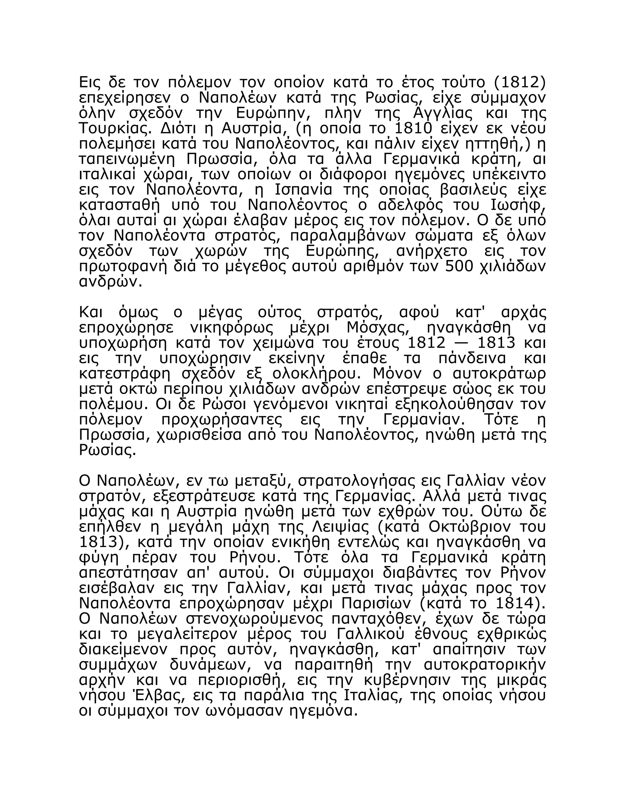 Εις δε τον πόλεμον τον οποίον κατά το έτος τούτο (1812)
επεχείρησεν ο Ναπολέων κατά της Ρωσίας, είχε σύμμαχον
όλην σχεδόν την Ευρώπην, πλην της Αγγλίας και της
Τουρκίας. Διότι η Αυστρία, (η οποία το 1810 είχεν εκ νέου
πολεμήσει κατά του Ναπολέοντος, και πάλιν είχεν ηττηθή,) η
ταπεινωμένη Πρωσσία, όλα τα άλλα Γερμανικά κράτη, αι
ιταλικαί χώραι, των οποίων οι διάφοροι ηγεμόνες υπέκειντο
εις τον Ναπολέοντα, η Ισπανία της οποίας βασιλεύς είχε
κατασταθή υπό του Ναπολέοντος ο αδελφός του Ιωσήφ,
όλαι αυταί αι χώραι έλαβαν μέρος εις τον πόλεμον. Ο δε υπό
τον Ναπολέοντα στρατός, παραλαμβάνων σώματα εξ όλων
σχεδόν των χωρών της Ευρώπης, ανήρχετο εις τον
πρωτοφανή διά το μέγεθος αυτού αριθμόν των 500 χιλιάδων
ανδρών.
Και όμως ο μέγας ούτος στρατός, αφού κατ' αρχάς
επροχώρησε νικηφόρως μέχρι Μόσχας, ηναγκάσθη να
υποχωρήση κατά τον χειμώνα του έτους 1812 — 1813 και
εις την υποχώρησιν εκείνην έπαθε τα πάνδεινα και
κατεστράφη σχεδόν εξ ολοκλήρου. Μόνον ο αυτοκράτωρ
μετά οκτώ περίπου χιλιάδων ανδρών επέστρεψε σώος εκ του
πολέμου. Οι δε Ρώσοι γενόμενοι νικηταί εξηκολούθησαν τον
πόλεμον προχωρήσαντες εις την Γερμανίαν. Τότε η
Πρωσσία, χωρισθείσα από του Ναπολέοντος, ηνώθη μετά της
Ρωσίας.
Ο Ναπολέων, εν τω μεταξύ, στρατολογήσας εις Γαλλίαν νέον
στρατόν, εξεστράτευσε κατά της Γερμανίας. Αλλά μετά τινας
μάχας και η Αυστρία ηνώθη μετά των εχθρών του. Ούτω δε
επήλθεν η μεγάλη μάχη της Λειψίας (κατά Οκτώβριον του
1813), κατά την οποίαν ενικήθη εντελώς και ηναγκάσθη να
φύγη πέραν του Ρήνου. Τότε όλα τα Γερμανικά κράτη
απεστάτησαν απ' αυτού. Οι σύμμαχοι διαβάντες τον Ρήνον
εισέβαλαν εις την Γαλλίαν, και μετά τινας μάχας προς τον
Ναπολέοντα επροχώρησαν μέχρι Παρισίων (κατά το 1814).
Ο Ναπολέων στενοχωρούμενος πανταχόθεν, έχων δε τώρα
και το μεγαλείτερον μέρος του Γαλλικού έθνους εχθρικώς
διακείμενον προς αυτόν, ηναγκάσθη, κατ' απαίτησιν των
συμμάχων δυνάμεων, να παραιτηθή την αυτοκρατορικήν
αρχήν και να περιορισθή, εις την κυβέρνησιν της μικράς
νήσου Έλβας, εις τα παράλια της Ιταλίας, της οποίας νήσου
οι σύμμαχοι τον ωνόμασαν ηγεμόνα.
 