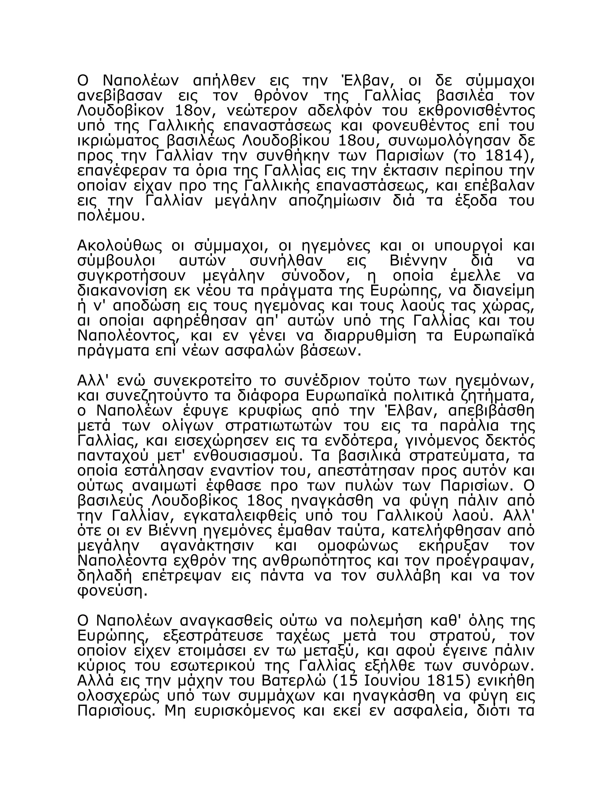 Ο Ναπολέων απήλθεν εις την Έλβαν, οι δε σύμμαχοι
ανεβίβασαν εις τον θρόνον της Γαλλίας βασιλέα τον
Λουδοβίκον 18ον, νεώτερον αδελφόν του εκθρονισθέντος
υπό της Γαλλικής επαναστάσεως και φονευθέντος επί του
ικριώματος βασιλέως Λουδοβίκου 18ου, συνωμολόγησαν δε
προς την Γαλλίαν την συνθήκην των Παρισίων (το 1814),
επανέφεραν τα όρια της Γαλλίας εις την έκτασιν περίπου την
οποίαν είχαν προ της Γαλλικής επαναστάσεως, και επέβαλαν
εις την Γαλλίαν μεγάλην αποζημίωσιν διά τα έξοδα του
πολέμου.
Ακολούθως οι σύμμαχοι, οι ηγεμόνες και οι υπουργοί και
σύμβουλοι αυτών συνήλθαν εις Βιέννην διά να
συγκροτήσουν μεγάλην σύνοδον, η οποία έμελλε να
διακανονίση εκ νέου τα πράγματα της Ευρώπης, να διανείμη
ή ν' αποδώση εις τους ηγεμόνας και τους λαούς τας χώρας,
αι οποίαι αφηρέθησαν απ' αυτών υπό της Γαλλίας και του
Ναπολέοντος, και εν γένει να διαρρυθμίση τα Ευρωπαϊκά
πράγματα επί νέων ασφαλών βάσεων.
Αλλ' ενώ συνεκροτείτο το συνέδριον τούτο των ηγεμόνων,
και συνεζητούντο τα διάφορα Ευρωπαϊκά πολιτικά ζητήματα,
ο Ναπολέων έφυγε κρυφίως από την Έλβαν, απεβιβάσθη
μετά των ολίγων στρατιωτωτών του εις τα παράλια της
Γαλλίας, και εισεχώρησεν εις τα ενδότερα, γινόμενος δεκτός
πανταχού μετ' ενθουσιασμού. Τα βασιλικά στρατεύματα, τα
οποία εστάλησαν εναντίον του, απεστάτησαν προς αυτόν και
ούτως αναιμωτί έφθασε προ των πυλών των Παρισίων. Ο
βασιλεύς Λουδοβίκος 18ος ηναγκάσθη να φύγη πάλιν από
την Γαλλίαν, εγκαταλειφθείς υπό του Γαλλικού λαού. Αλλ'
ότε οι εν Βιέννη ηγεμόνες έμαθαν ταύτα, κατελήφθησαν από
μεγάλην αγανάκτησιν και ομοφώνως εκήρυξαν τον
Ναπολέοντα εχθρόν της ανθρωπότητος και τον προέγραψαν,
δηλαδή επέτρεψαν εις πάντα να τον συλλάβη και να τον
φονεύση.
Ο Ναπολέων αναγκασθείς ούτω να πολεμήση καθ' όλης της
Ευρώπης, εξεστράτευσε ταχέως μετά του στρατού, τον
οποίον είχεν ετοιμάσει εν τω μεταξύ, και αφού έγεινε πάλιν
κύριος του εσωτερικού της Γαλλίας εξήλθε των συνόρων.
Αλλά εις την μάχην του Βατερλώ (15 Ιουνίου 1815) ενικήθη
ολοσχερώς υπό των συμμάχων και ηναγκάσθη να φύγη εις
Παρισίους. Μη ευρισκόμενος και εκεί εν ασφαλεία, διότι τα
 