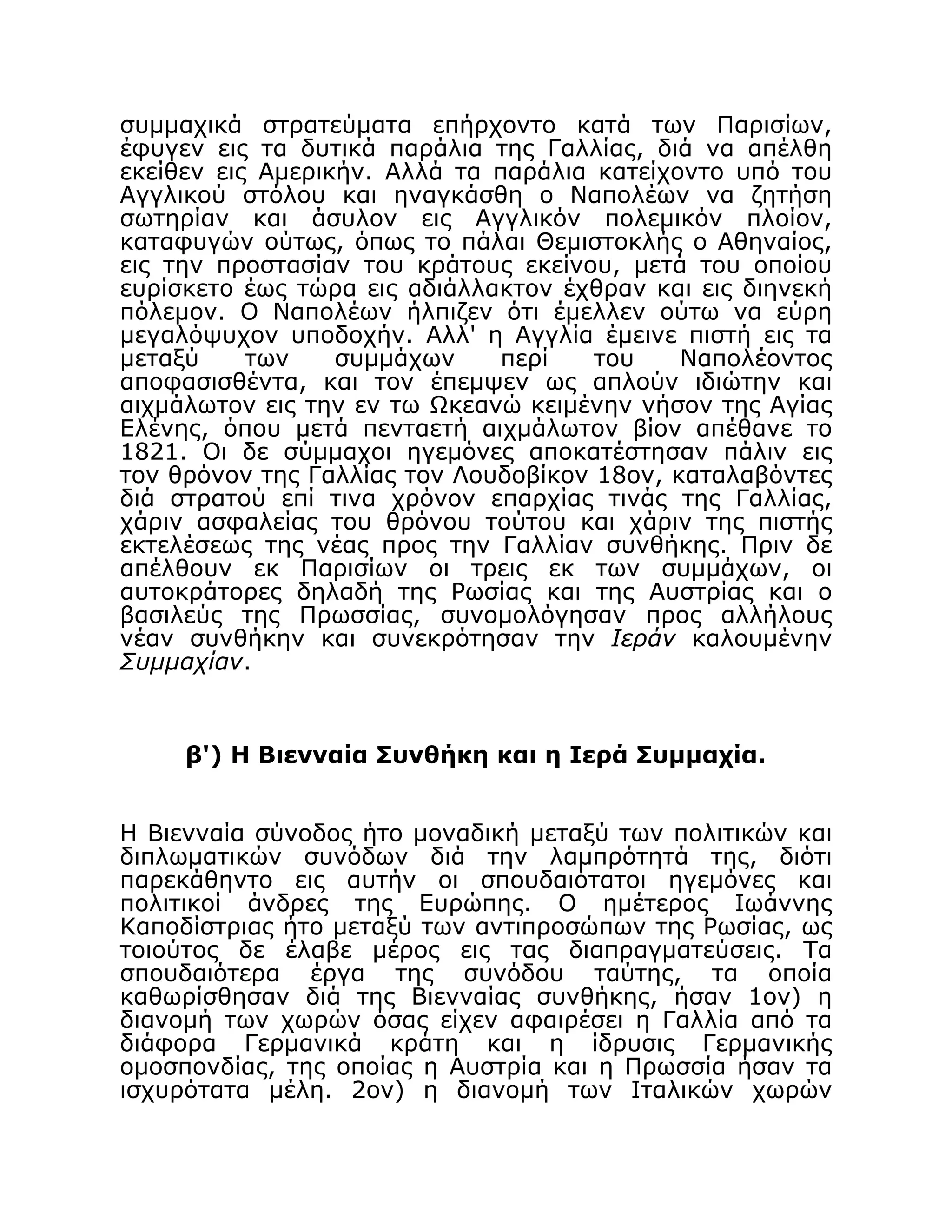 συμμαχικά στρατεύματα επήρχοντο κατά των Παρισίων,
έφυγεν εις τα δυτικά παράλια της Γαλλίας, διά να απέλθη
εκείθεν εις Αμερικήν. Αλλά τα παράλια κατείχοντο υπό του
Αγγλικού στόλου και ηναγκάσθη ο Ναπολέων να ζητήση
σωτηρίαν και άσυλον εις Αγγλικόν πολεμικόν πλοίον,
καταφυγών ούτως, όπως το πάλαι Θεμιστοκλής ο Αθηναίος,
εις την προστασίαν του κράτους εκείνου, μετά του οποίου
ευρίσκετο έως τώρα εις αδιάλλακτον έχθραν και εις διηνεκή
πόλεμον. Ο Ναπολέων ήλπιζεν ότι έμελλεν ούτω να εύρη
μεγαλόψυχον υποδοχήν. Αλλ' η Αγγλία έμεινε πιστή εις τα
μεταξύ των συμμάχων περί του Ναπολέοντος
αποφασισθέντα, και τον έπεμψεν ως απλούν ιδιώτην και
αιχμάλωτον εις την εν τω Ωκεανώ κειμένην νήσον της Αγίας
Ελένης, όπου μετά πενταετή αιχμάλωτον βίον απέθανε το
1821. Οι δε σύμμαχοι ηγεμόνες αποκατέστησαν πάλιν εις
τον θρόνον της Γαλλίας τον Λουδοβίκον 18ον, καταλαβόντες
διά στρατού επί τινα χρόνον επαρχίας τινάς της Γαλλίας,
χάριν ασφαλείας του θρόνου τούτου και χάριν της πιστής
εκτελέσεως της νέας προς την Γαλλίαν συνθήκης. Πριν δε
απέλθουν εκ Παρισίων οι τρεις εκ των συμμάχων, οι
αυτοκράτορες δηλαδή της Ρωσίας και της Αυστρίας και ο
βασιλεύς της Πρωσσίας, συνομολόγησαν προς αλλήλους
νέαν συνθήκην και συνεκρότησαν την Ιεράν καλουμένην
Συμμαχίαν.
β') Η Βιενναία Συνθήκη και η Ιερά Συμμαχία.
Η Βιενναία σύνοδος ήτο μοναδική μεταξύ των πολιτικών και
διπλωματικών συνόδων διά την λαμπρότητά της, διότι
παρεκάθηντο εις αυτήν οι σπουδαιότατοι ηγεμόνες και
πολιτικοί άνδρες της Ευρώπης. Ο ημέτερος Ιωάννης
Καποδίστριας ήτο μεταξύ των αντιπροσώπων της Ρωσίας, ως
τοιούτος δε έλαβε μέρος εις τας διαπραγματεύσεις. Τα
σπουδαιότερα έργα της συνόδου ταύτης, τα οποία
καθωρίσθησαν διά της Βιενναίας συνθήκης, ήσαν 1ον) η
διανομή των χωρών όσας είχεν αφαιρέσει η Γαλλία από τα
διάφορα Γερμανικά κράτη και η ίδρυσις Γερμανικής
ομοσπονδίας, της οποίας η Αυστρία και η Πρωσσία ήσαν τα
ισχυρότατα μέλη. 2ον) η διανομή των Ιταλικών χωρών
 