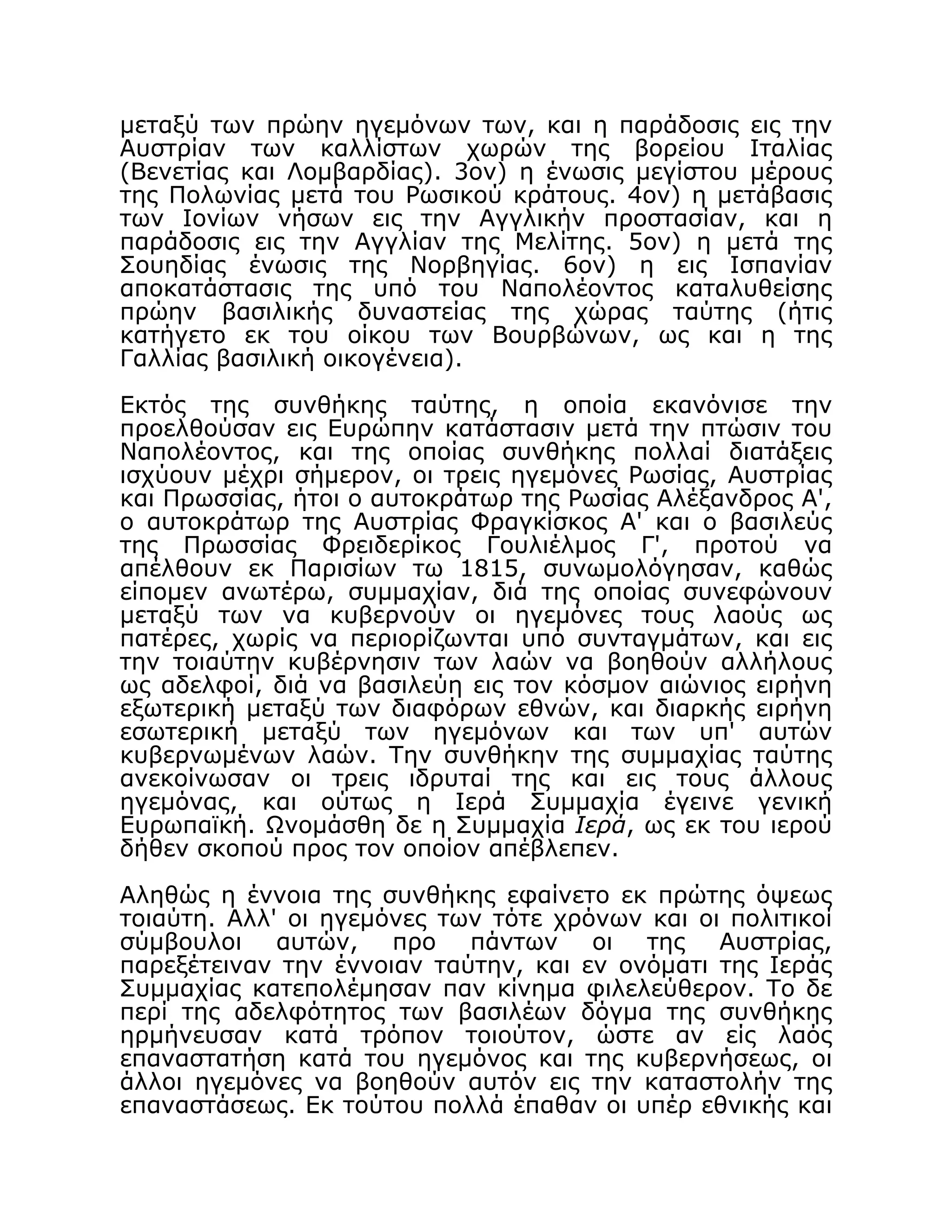 μεταξύ των πρώην ηγεμόνων των, και η παράδοσις εις την
Αυστρίαν των καλλίστων χωρών της βορείου Ιταλίας
(Βενετίας και Λομβαρδίας). 3ον) η ένωσις μεγίστου μέρους
της Πολωνίας μετά του Ρωσικού κράτους. 4ον) η μετάβασις
των Ιονίων νήσων εις την Αγγλικήν προστασίαν, και η
παράδοσις εις την Αγγλίαν της Μελίτης. 5ον) η μετά της
Σουηδίας ένωσις της Νορβηγίας. 6ον) η εις Ισπανίαν
αποκατάστασις της υπό του Ναπολέοντος καταλυθείσης
πρώην βασιλικής δυναστείας της χώρας ταύτης (ήτις
κατήγετο εκ του οίκου των Βουρβώνων, ως και η της
Γαλλίας βασιλική οικογένεια).
Εκτός της συνθήκης ταύτης, η οποία εκανόνισε την
προελθούσαν εις Ευρώπην κατάστασιν μετά την πτώσιν του
Ναπολέοντος, και της οποίας συνθήκης πολλαί διατάξεις
ισχύουν μέχρι σήμερον, οι τρεις ηγεμόνες Ρωσίας, Αυστρίας
και Πρωσσίας, ήτοι ο αυτοκράτωρ της Ρωσίας Αλέξανδρος Α',
ο αυτοκράτωρ της Αυστρίας Φραγκίσκος Α' και ο βασιλεύς
της Πρωσσίας Φρειδερίκος Γουλιέλμος Γ', προτού να
απέλθουν εκ Παρισίων τω 1815, συνωμολόγησαν, καθώς
είπομεν ανωτέρω, συμμαχίαν, διά της οποίας συνεφώνουν
μεταξύ των να κυβερνούν οι ηγεμόνες τους λαούς ως
πατέρες, χωρίς να περιορίζωνται υπό συνταγμάτων, και εις
την τοιαύτην κυβέρνησιν των λαών να βοηθούν αλλήλους
ως αδελφοί, διά να βασιλεύη εις τον κόσμον αιώνιος ειρήνη
εξωτερική μεταξύ των διαφόρων εθνών, και διαρκής ειρήνη
εσωτερική μεταξύ των ηγεμόνων και των υπ' αυτών
κυβερνωμένων λαών. Την συνθήκην της συμμαχίας ταύτης
ανεκοίνωσαν οι τρεις ιδρυταί της και εις τους άλλους
ηγεμόνας, και ούτως η Ιερά Συμμαχία έγεινε γενική
Ευρωπαϊκή. Ωνομάσθη δε η Συμμαχία Ιερά, ως εκ του ιερού
δήθεν σκοπού προς τον οποίον απέβλεπεν.
Αληθώς η έννοια της συνθήκης εφαίνετο εκ πρώτης όψεως
τοιαύτη. Αλλ' οι ηγεμόνες των τότε χρόνων και οι πολιτικοί
σύμβουλοι αυτών, προ πάντων οι της Αυστρίας,
παρεξέτειναν την έννοιαν ταύτην, και εν ονόματι της Ιεράς
Συμμαχίας κατεπολέμησαν παν κίνημα φιλελεύθερον. Το δε
περί της αδελφότητος των βασιλέων δόγμα της συνθήκης
ηρμήνευσαν κατά τρόπον τοιούτον, ώστε αν είς λαός
επαναστατήση κατά του ηγεμόνος και της κυβερνήσεως, οι
άλλοι ηγεμόνες να βοηθούν αυτόν εις την καταστολήν της
επαναστάσεως. Εκ τούτου πολλά έπαθαν οι υπέρ εθνικής και
 