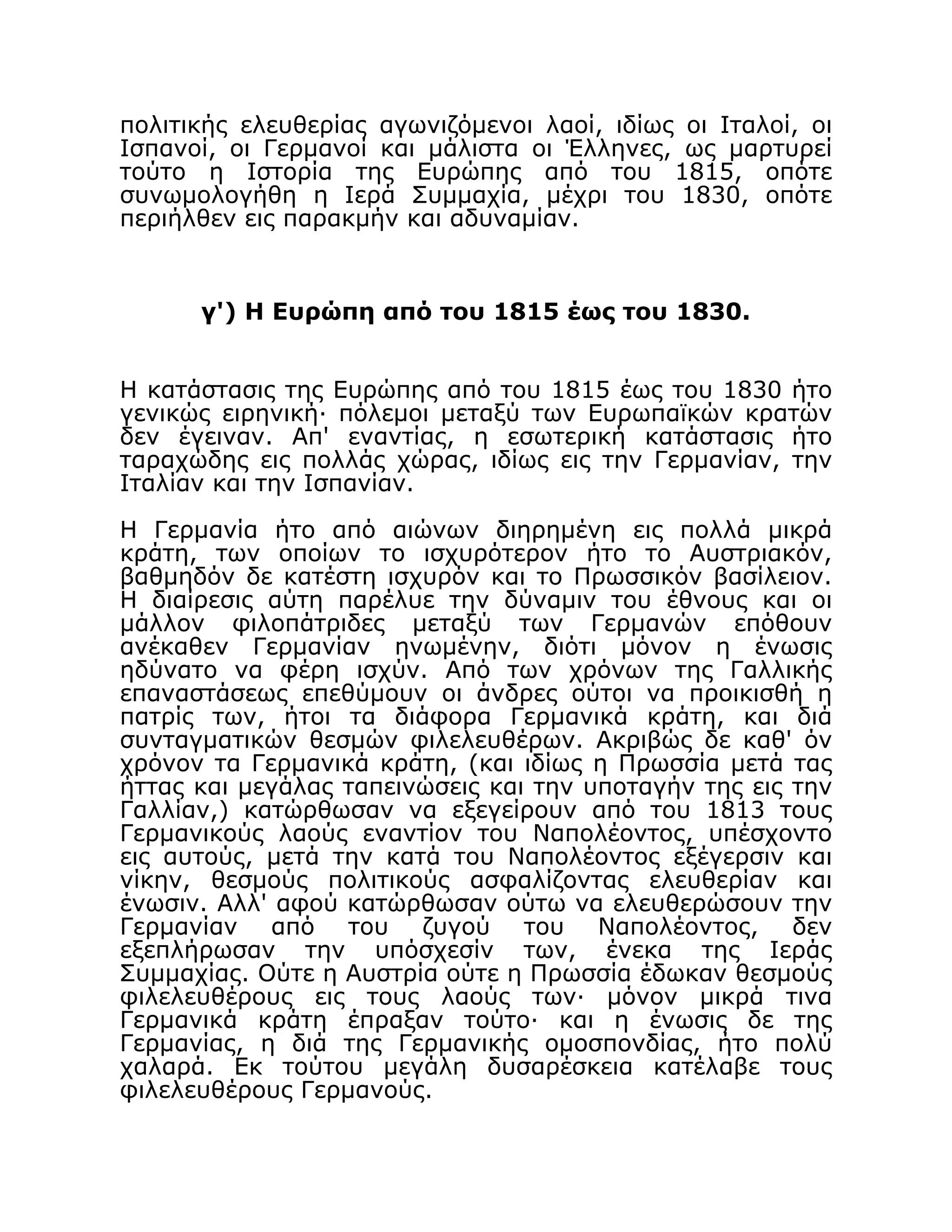 πολιτικής ελευθερίας αγωνιζόμενοι λαοί, ιδίως οι Ιταλοί, οι
Ισπανοί, οι Γερμανοί και μάλιστα οι Έλληνες, ως μαρτυρεί
τούτο η Ιστορία της Ευρώπης από του 1815, οπότε
συνωμολογήθη η Ιερά Συμμαχία, μέχρι του 1830, οπότε
περιήλθεν εις παρακμήν και αδυναμίαν.
γ') H Ευρώπη από του 1815 έως του 1830.
Η κατάστασις της Ευρώπης από του 1815 έως του 1830 ήτο
γενικώς ειρηνική· πόλεμοι μεταξύ των Ευρωπαϊκών κρατών
δεν έγειναν. Απ' εναντίας, η εσωτερική κατάστασις ήτο
ταραχώδης εις πολλάς χώρας, ιδίως εις την Γερμανίαν, την
Ιταλίαν και την Ισπανίαν.
Η Γερμανία ήτο από αιώνων διηρημένη εις πολλά μικρά
κράτη, των οποίων το ισχυρότερον ήτο το Αυστριακόν,
βαθμηδόν δε κατέστη ισχυρόν και το Πρωσσικόν βασίλειον.
Η διαίρεσις αύτη παρέλυε την δύναμιν του έθνους και οι
μάλλον φιλοπάτριδες μεταξύ των Γερμανών επόθουν
ανέκαθεν Γερμανίαν ηνωμένην, διότι μόνον η ένωσις
ηδύνατο να φέρη ισχύν. Από των χρόνων της Γαλλικής
επαναστάσεως επεθύμουν οι άνδρες ούτοι να προικισθή η
πατρίς των, ήτοι τα διάφορα Γερμανικά κράτη, και διά
συνταγματικών θεσμών φιλελευθέρων. Ακριβώς δε καθ' όν
χρόνον τα Γερμανικά κράτη, (και ιδίως η Πρωσσία μετά τας
ήττας και μεγάλας ταπεινώσεις και την υποταγήν της εις την
Γαλλίαν,) κατώρθωσαν να εξεγείρουν από του 1813 τους
Γερμανικούς λαούς εναντίον του Ναπολέοντος, υπέσχοντο
εις αυτούς, μετά την κατά του Ναπολέοντος εξέγερσιν και
νίκην, θεσμούς πολιτικούς ασφαλίζοντας ελευθερίαν και
ένωσιν. Αλλ' αφού κατώρθωσαν ούτω να ελευθερώσουν την
Γερμανίαν από του ζυγού του Ναπολέοντος, δεν
εξεπλήρωσαν την υπόσχεσίν των, ένεκα της Ιεράς
Συμμαχίας. Ούτε η Αυστρία ούτε η Πρωσσία έδωκαν θεσμούς
φιλελευθέρους εις τους λαούς των· μόνον μικρά τινα
Γερμανικά κράτη έπραξαν τούτο· και η ένωσις δε της
Γερμανίας, η διά της Γερμανικής ομοσπονδίας, ήτο πολύ
χαλαρά. Εκ τούτου μεγάλη δυσαρέσκεια κατέλαβε τους
φιλελευθέρους Γερμανούς.
 