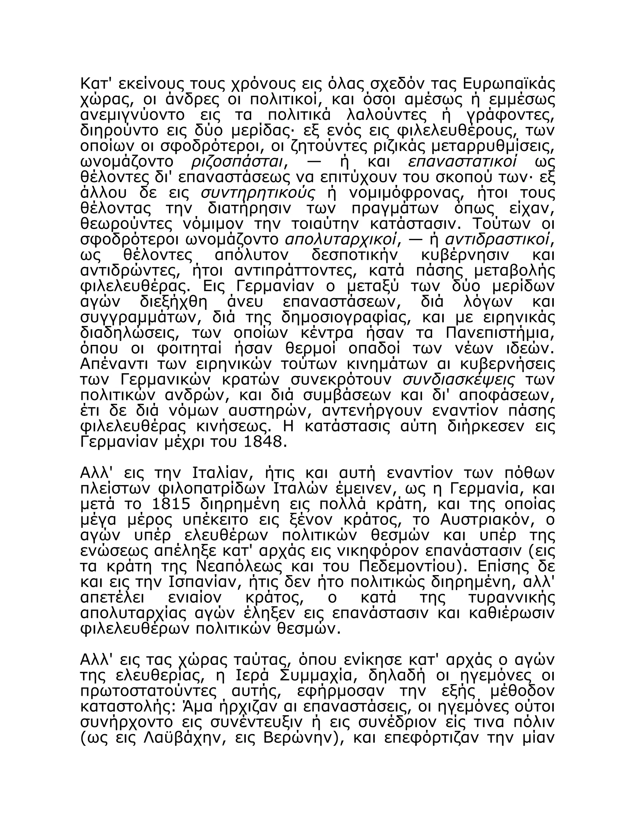 Κατ' εκείνους τους χρόνους εις όλας σχεδόν τας Ευρωπαϊκάς
χώρας, οι άνδρες οι πολιτικοί, και όσοι αμέσως ή εμμέσως
ανεμιγνύοντο εις τα πολιτικά λαλούντες ή γράφοντες,
διηρούντο εις δύο μερίδας· εξ ενός εις φιλελευθέρους, των
οποίων οι σφοδρότεροι, οι ζητούντες ριζικάς μεταρρυθμίσεις,
ωνομάζοντο ριζοσπάσται, — ή και επαναστατικοί ως
θέλοντες δι' επαναστάσεως να επιτύχουν του σκοπού των· εξ
άλλου δε εις συντηρητικούς ή νομιμόφρονας, ήτοι τους
θέλοντας την διατήρησιν των πραγμάτων όπως είχαν,
θεωρούντες νόμιμον την τοιαύτην κατάστασιν. Τούτων οι
σφοδρότεροι ωνομάζοντο απολυταρχικοί, — ή αντιδραστικοί,
ως θέλοντες απόλυτον δεσποτικήν κυβέρνησιν και
αντιδρώντες, ήτοι αντιπράττοντες, κατά πάσης μεταβολής
φιλελευθέρας. Εις Γερμανίαν ο μεταξύ των δύο μερίδων
αγών διεξήχθη άνευ επαναστάσεων, διά λόγων και
συγγραμμάτων, διά της δημοσιογραφίας, και με ειρηνικάς
διαδηλώσεις, των οποίων κέντρα ήσαν τα Πανεπιστήμια,
όπου οι φοιτηταί ήσαν θερμοί οπαδοί των νέων ιδεών.
Απέναντι των ειρηνικών τούτων κινημάτων αι κυβερνήσεις
των Γερμανικών κρατών συνεκρότουν συνδιασκέψεις των
πολιτικών ανδρών, και διά συμβάσεων και δι' αποφάσεων,
έτι δε διά νόμων αυστηρών, αντενήργουν εναντίον πάσης
φιλελευθέρας κινήσεως. Η κατάστασις αύτη διήρκεσεν εις
Γερμανίαν μέχρι του 1848.
Αλλ' εις την Ιταλίαν, ήτις και αυτή εναντίον των πόθων
πλείστων φιλοπατρίδων Ιταλών έμεινεν, ως η Γερμανία, και
μετά το 1815 διηρημένη εις πολλά κράτη, και της οποίας
μέγα μέρος υπέκειτο εις ξένον κράτος, το Αυστριακόν, ο
αγών υπέρ ελευθέρων πολιτικών θεσμών και υπέρ της
ενώσεως απέληξε κατ' αρχάς εις νικηφόρον επανάστασιν (εις
τα κράτη της Νεαπόλεως και του Πεδεμοντίου). Επίσης δε
και εις την Ισπανίαν, ήτις δεν ήτο πολιτικώς διηρημένη, αλλ'
απετέλει ενιαίον κράτος, ο κατά της τυραννικής
απολυταρχίας αγών έληξεν εις επανάστασιν και καθιέρωσιν
φιλελευθέρων πολιτικών θεσμών.
Αλλ' εις τας χώρας ταύτας, όπου ενίκησε κατ' αρχάς ο αγών
της ελευθερίας, η Ιερά Συμμαχία, δηλαδή οι ηγεμόνες οι
πρωτοστατούντες αυτής, εφήρμοσαν την εξής μέθοδον
καταστολής: Άμα ήρχιζαν αι επαναστάσεις, οι ηγεμόνες ούτοι
συνήρχοντο εις συνέντευξιν ή εις συνέδριον είς τινα πόλιν
(ως εις Λαϋβάχην, εις Βερώνην), και επεφόρτιζαν την μίαν
 