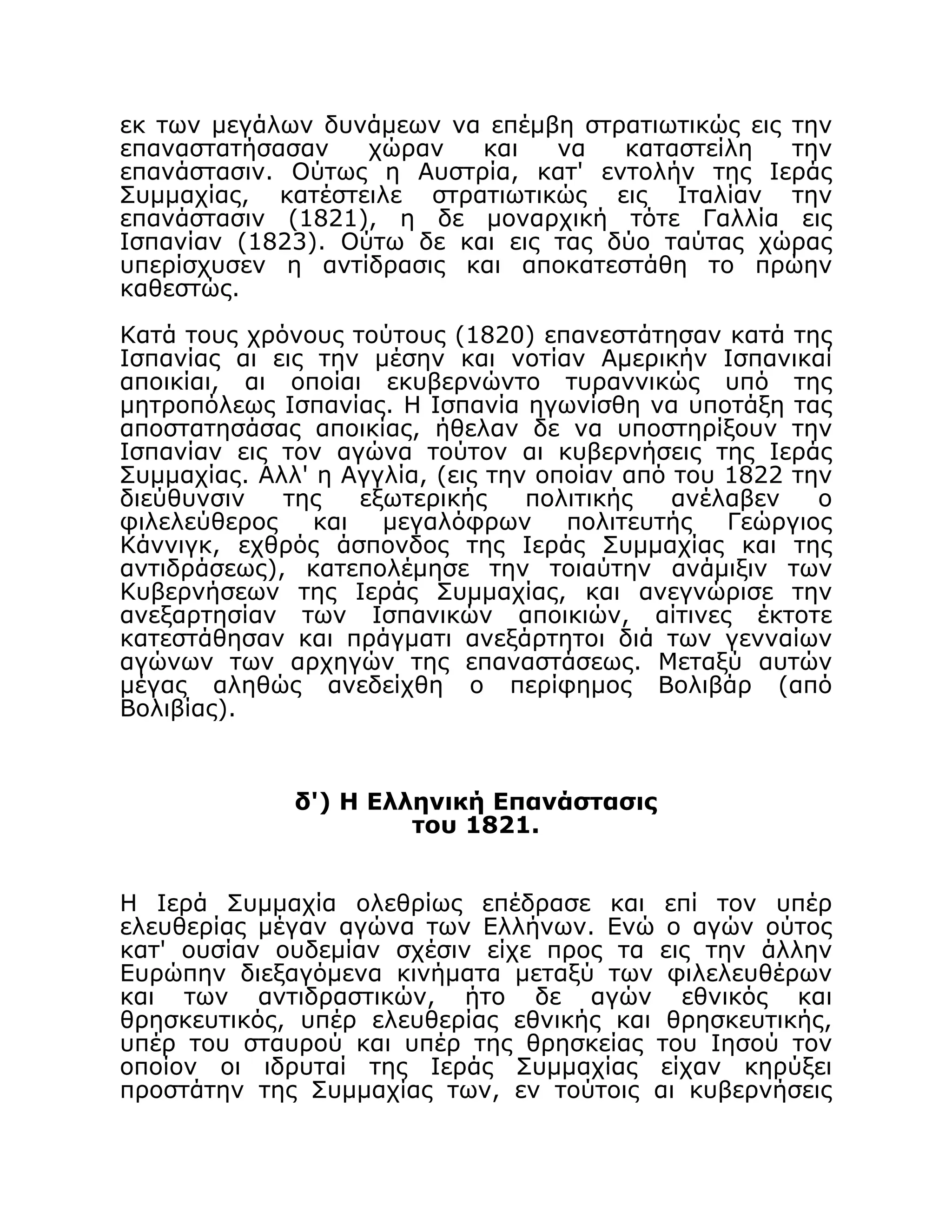εκ των μεγάλων δυνάμεων να επέμβη στρατιωτικώς εις την
επαναστατήσασαν χώραν και να καταστείλη την
επανάστασιν. Ούτως η Αυστρία, κατ' εντολήν της Ιεράς
Συμμαχίας, κατέστειλε στρατιωτικώς εις Ιταλίαν την
επανάστασιν (1821), η δε μοναρχική τότε Γαλλία εις
Ισπανίαν (1823). Ούτω δε και εις τας δύο ταύτας χώρας
υπερίσχυσεν η αντίδρασις και αποκατεστάθη το πρώην
καθεστώς.
Κατά τους χρόνους τούτους (1820) επανεστάτησαν κατά της
Ισπανίας αι εις την μέσην και νοτίαν Αμερικήν Ισπανικαί
αποικίαι, αι οποίαι εκυβερνώντο τυραννικώς υπό της
μητροπόλεως Ισπανίας. Η Ισπανία ηγωνίσθη να υποτάξη τας
αποστατησάσας αποικίας, ήθελαν δε να υποστηρίξουν την
Ισπανίαν εις τον αγώνα τούτον αι κυβερνήσεις της Ιεράς
Συμμαχίας. Αλλ' η Αγγλία, (εις την οποίαν από του 1822 την
διεύθυνσιν της εξωτερικής πολιτικής ανέλαβεν ο
φιλελεύθερος και μεγαλόφρων πολιτευτής Γεώργιος
Κάννιγκ, εχθρός άσπονδος της Ιεράς Συμμαχίας και της
αντιδράσεως), κατεπολέμησε την τοιαύτην ανάμιξιν των
Κυβερνήσεων της Ιεράς Συμμαχίας, και ανεγνώρισε την
ανεξαρτησίαν των Ισπανικών αποικιών, αίτινες έκτοτε
κατεστάθησαν και πράγματι ανεξάρτητοι διά των γενναίων
αγώνων των αρχηγών της επαναστάσεως. Μεταξύ αυτών
μέγας αληθώς ανεδείχθη ο περίφημος Βολιβάρ (από
Βολιβίας).
δ') Η Ελληνική Επανάστασις
του 1821.
Η Ιερά Συμμαχία ολεθρίως επέδρασε και επί τον υπέρ
ελευθερίας μέγαν αγώνα των Ελλήνων. Ενώ ο αγών ούτος
κατ' ουσίαν ουδεμίαν σχέσιν είχε προς τα εις την άλλην
Ευρώπην διεξαγόμενα κινήματα μεταξύ των φιλελευθέρων
και των αντιδραστικών, ήτο δε αγών εθνικός και
θρησκευτικός, υπέρ ελευθερίας εθνικής και θρησκευτικής,
υπέρ του σταυρού και υπέρ της θρησκείας του Ιησού τον
οποίον οι ιδρυταί της Ιεράς Συμμαχίας είχαν κηρύξει
προστάτην της Συμμαχίας των, εν τούτοις αι κυβερνήσεις
 