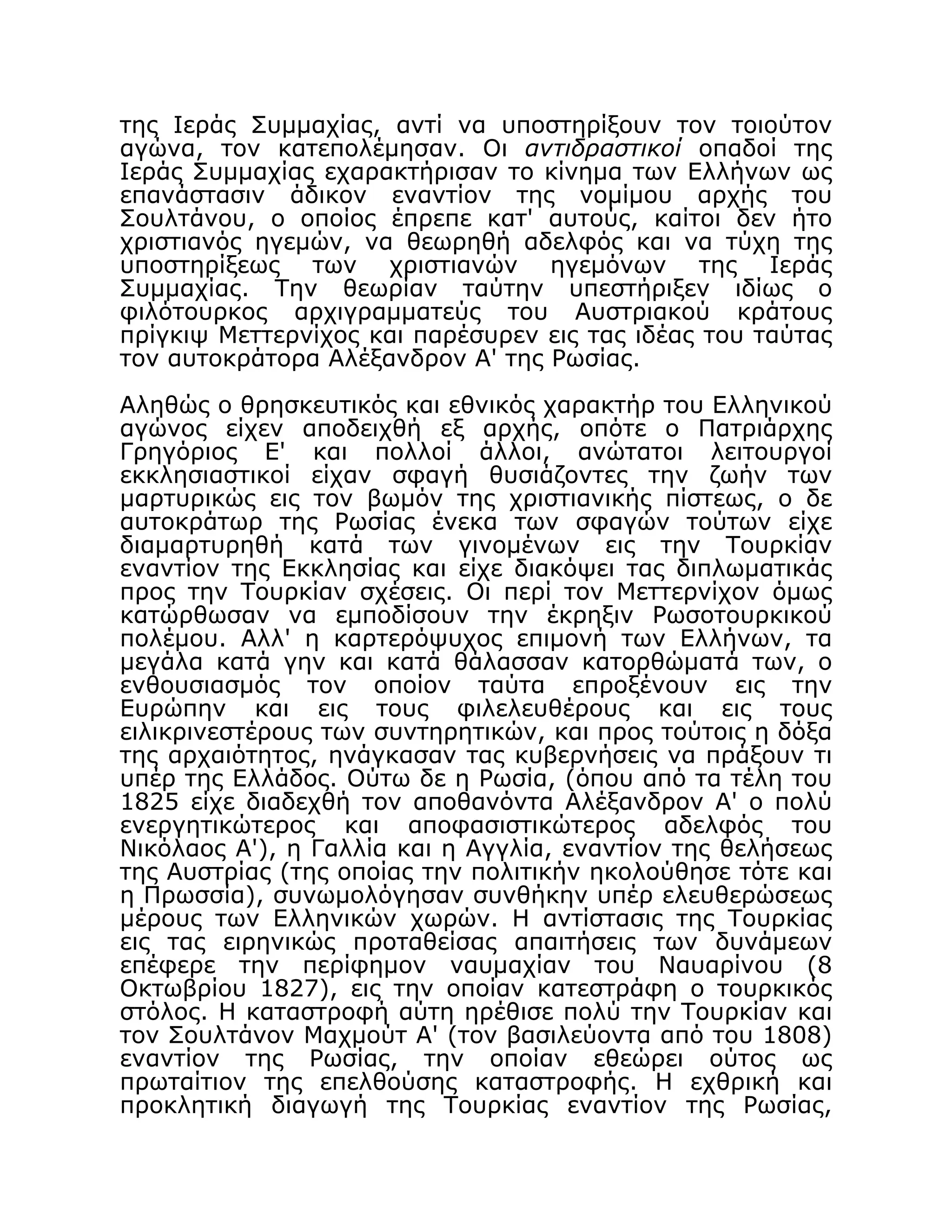 της Ιεράς Συμμαχίας, αντί να υποστηρίξουν τον τοιούτον
αγώνα, τον κατεπολέμησαν. Οι αντιδραστικοί οπαδοί της
Ιεράς Συμμαχίας εχαρακτήρισαν το κίνημα των Ελλήνων ως
επανάστασιν άδικον εναντίον της νομίμου αρχής του
Σουλτάνου, ο οποίος έπρεπε κατ' αυτούς, καίτοι δεν ήτο
χριστιανός ηγεμών, να θεωρηθή αδελφός και να τύχη της
υποστηρίξεως των χριστιανών ηγεμόνων της Ιεράς
Συμμαχίας. Την θεωρίαν ταύτην υπεστήριξεν ιδίως ο
φιλότουρκος αρχιγραμματεύς του Αυστριακού κράτους
πρίγκιψ Μεττερνίχος και παρέσυρεν εις τας ιδέας του ταύτας
τον αυτοκράτορα Αλέξανδρον Α' της Ρωσίας.
Αληθώς ο θρησκευτικός και εθνικός χαρακτήρ του Ελληνικού
αγώνος είχεν αποδειχθή εξ αρχής, οπότε ο Πατριάρχης
Γρηγόριος Ε' και πολλοί άλλοι, ανώτατοι λειτουργοί
εκκλησιαστικοί είχαν σφαγή θυσιάζοντες την ζωήν των
μαρτυρικώς εις τον βωμόν της χριστιανικής πίστεως, ο δε
αυτοκράτωρ της Ρωσίας ένεκα των σφαγών τούτων είχε
διαμαρτυρηθή κατά των γινομένων εις την Τουρκίαν
εναντίον της Εκκλησίας και είχε διακόψει τας διπλωματικάς
προς την Τουρκίαν σχέσεις. Οι περί τον Μεττερνίχον όμως
κατώρθωσαν να εμποδίσουν την έκρηξιν Ρωσοτουρκικού
πολέμου. Αλλ' η καρτερόψυχος επιμονή των Ελλήνων, τα
μεγάλα κατά γην και κατά θάλασσαν κατορθώματά των, ο
ενθουσιασμός τον οποίον ταύτα επροξένουν εις την
Ευρώπην και εις τους φιλελευθέρους και εις τους
ειλικρινεστέρους των συντηρητικών, και προς τούτοις η δόξα
της αρχαιότητος, ηνάγκασαν τας κυβερνήσεις να πράξουν τι
υπέρ της Ελλάδος. Ούτω δε η Ρωσία, (όπου από τα τέλη του
1825 είχε διαδεχθή τον αποθανόντα Αλέξανδρον Α' ο πολύ
ενεργητικώτερος και αποφασιστικώτερος αδελφός του
Νικόλαος Α'), η Γαλλία και η Αγγλία, εναντίον της θελήσεως
της Αυστρίας (της οποίας την πολιτικήν ηκολούθησε τότε και
η Πρωσσία), συνωμολόγησαν συνθήκην υπέρ ελευθερώσεως
μέρους των Ελληνικών χωρών. Η αντίστασις της Τουρκίας
εις τας ειρηνικώς προταθείσας απαιτήσεις των δυνάμεων
επέφερε την περίφημον ναυμαχίαν του Ναυαρίνου (8
Οκτωβρίου 1827), εις την οποίαν κατεστράφη ο τουρκικός
στόλος. Η καταστροφή αύτη ηρέθισε πολύ την Τουρκίαν και
τον Σουλτάνον Μαχμούτ Α' (τον βασιλεύοντα από του 1808)
εναντίον της Ρωσίας, την οποίαν εθεώρει ούτος ως
πρωταίτιον της επελθούσης καταστροφής. Η εχθρική και
προκλητική διαγωγή της Τουρκίας εναντίον της Ρωσίας,
 