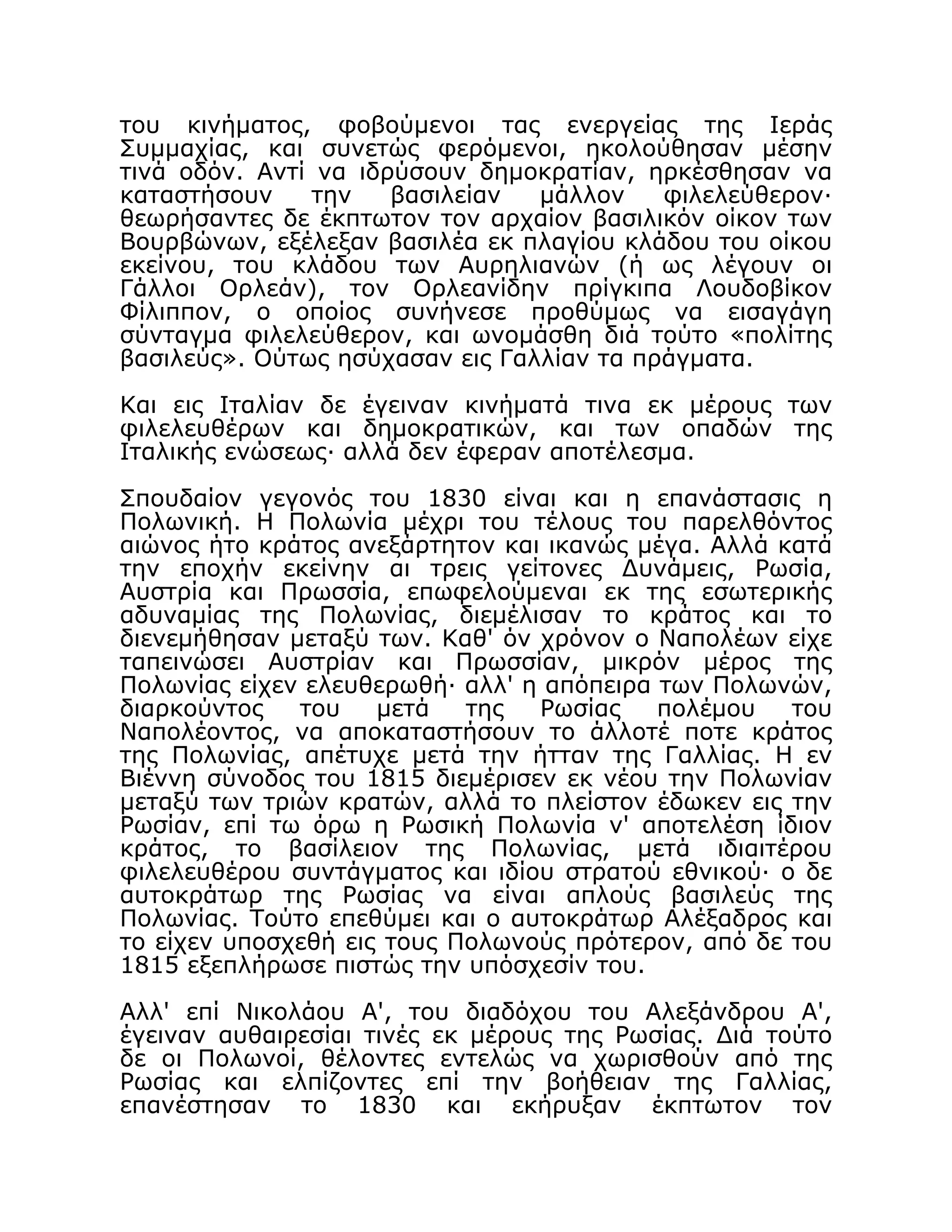 του κινήματος, φοβούμενοι τας ενεργείας της Ιεράς
Συμμαχίας, και συνετώς φερόμενοι, ηκολούθησαν μέσην
τινά οδόν. Αντί να ιδρύσουν δημοκρατίαν, ηρκέσθησαν να
καταστήσουν την βασιλείαν μάλλον φιλελεύθερον·
θεωρήσαντες δε έκπτωτον τον αρχαίον βασιλικόν οίκον των
Βουρβώνων, εξέλεξαν βασιλέα εκ πλαγίου κλάδου του οίκου
εκείνου, του κλάδου των Αυρηλιανών (ή ως λέγουν οι
Γάλλοι Ορλεάν), τον Ορλεανίδην πρίγκιπα Λουδοβίκον
Φίλιππον, ο οποίος συνήνεσε προθύμως να εισαγάγη
σύνταγμα φιλελεύθερον, και ωνομάσθη διά τούτο «πολίτης
βασιλεύς». Ούτως ησύχασαν εις Γαλλίαν τα πράγματα.
Και εις Ιταλίαν δε έγειναν κινήματά τινα εκ μέρους των
φιλελευθέρων και δημοκρατικών, και των οπαδών της
Ιταλικής ενώσεως· αλλά δεν έφεραν αποτέλεσμα.
Σπουδαίον γεγονός του 1830 είναι και η επανάστασις η
Πολωνική. Η Πολωνία μέχρι του τέλους του παρελθόντος
αιώνος ήτο κράτος ανεξάρτητον και ικανώς μέγα. Αλλά κατά
την εποχήν εκείνην αι τρεις γείτονες Δυνάμεις, Ρωσία,
Αυστρία και Πρωσσία, επωφελούμεναι εκ της εσωτερικής
αδυναμίας της Πολωνίας, διεμέλισαν το κράτος και το
διενεμήθησαν μεταξύ των. Καθ' όν χρόνον ο Ναπολέων είχε
ταπεινώσει Αυστρίαν και Πρωσσίαν, μικρόν μέρος της
Πολωνίας είχεν ελευθερωθή· αλλ' η απόπειρα των Πολωνών,
διαρκούντος του μετά της Ρωσίας πολέμου του
Ναπολέοντος, να αποκαταστήσουν το άλλοτέ ποτε κράτος
της Πολωνίας, απέτυχε μετά την ήτταν της Γαλλίας. Η εν
Βιέννη σύνοδος του 1815 διεμέρισεν εκ νέου την Πολωνίαν
μεταξύ των τριών κρατών, αλλά το πλείστον έδωκεν εις την
Ρωσίαν, επί τω όρω η Ρωσική Πολωνία ν' αποτελέση ίδιον
κράτος, το βασίλειον της Πολωνίας, μετά ιδιαιτέρου
φιλελευθέρου συντάγματος και ιδίου στρατού εθνικού· ο δε
αυτοκράτωρ της Ρωσίας να είναι απλούς βασιλεύς της
Πολωνίας. Τούτο επεθύμει και ο αυτοκράτωρ Αλέξαδρος και
το είχεν υποσχεθή εις τους Πολωνούς πρότερον, από δε του
1815 εξεπλήρωσε πιστώς την υπόσχεσίν του.
Αλλ' επί Νικολάου Α', του διαδόχου του Αλεξάνδρου Α',
έγειναν αυθαιρεσίαι τινές εκ μέρους της Ρωσίας. Διά τούτο
δε οι Πολωνοί, θέλοντες εντελώς να χωρισθούν από της
Ρωσίας και ελπίζοντες επί την βοήθειαν της Γαλλίας,
επανέστησαν το 1830 και εκήρυξαν έκπτωτον τον
 