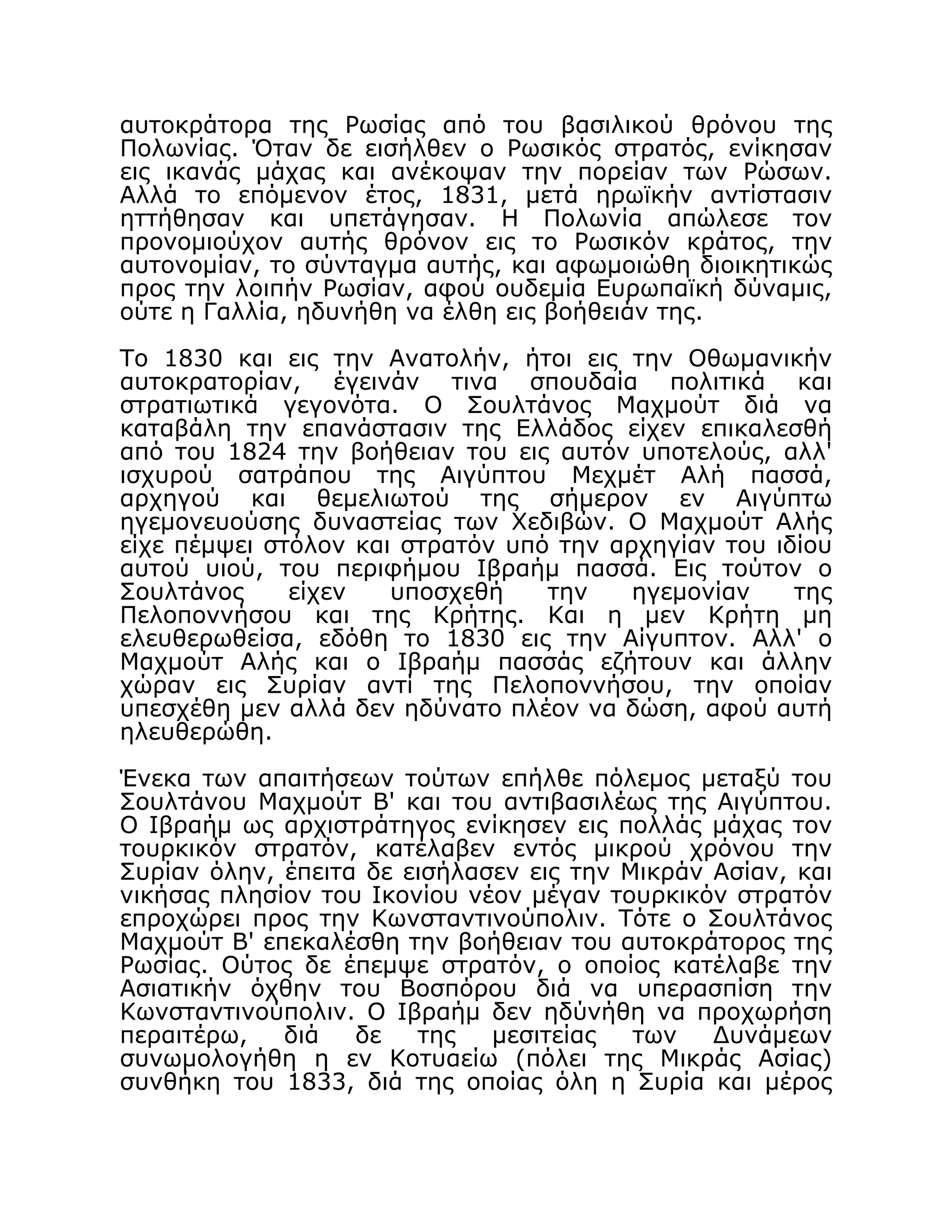 αυτοκράτορα της Ρωσίας από του βασιλικού θρόνου της
Πολωνίας. Όταν δε εισήλθεν ο Ρωσικός στρατός, ενίκησαν
εις ικανάς μάχας και ανέκοψαν την πορείαν των Ρώσων.
Αλλά το επόμενον έτος, 1831, μετά ηρωϊκήν αντίστασιν
ηττήθησαν και υπετάγησαν. Η Πολωνία απώλεσε τον
προνομιούχον αυτής θρόνον εις το Ρωσικόν κράτος, την
αυτονομίαν, το σύνταγμα αυτής, και αφωμοιώθη διοικητικώς
προς την λοιπήν Ρωσίαν, αφού ουδεμία Ευρωπαϊκή δύναμις,
ούτε η Γαλλία, ηδυνήθη να έλθη εις βοήθειάν της.
Το 1830 και εις την Ανατολήν, ήτοι εις την Οθωμανικήν
αυτοκρατορίαν, έγεινάν τινα σπουδαία πολιτικά και
στρατιωτικά γεγονότα. Ο Σουλτάνος Μαχμούτ διά να
καταβάλη την επανάστασιν της Ελλάδος είχεν επικαλεσθή
από του 1824 την βοήθειαν του εις αυτόν υποτελούς, αλλ'
ισχυρού σατράπου της Αιγύπτου Μεχμέτ Αλή πασσά,
αρχηγού και θεμελιωτού της σήμερον εν Αιγύπτω
ηγεμονευούσης δυναστείας των Χεδιβών. Ο Μαχμούτ Αλής
είχε πέμψει στόλον και στρατόν υπό την αρχηγίαν του ιδίου
αυτού υιού, του περιφήμου Ιβραήμ πασσά. Εις τούτον ο
Σουλτάνος είχεν υποσχεθή την ηγεμονίαν της
Πελοποννήσου και της Κρήτης. Και η μεν Κρήτη μη
ελευθερωθείσα, εδόθη το 1830 εις την Αίγυπτον. Αλλ' ο
Μαχμούτ Αλής και ο Ιβραήμ πασσάς εζήτουν και άλλην
χώραν εις Συρίαν αντί της Πελοποννήσου, την οποίαν
υπεσχέθη μεν αλλά δεν ηδύνατο πλέον να δώση, αφού αυτή
ηλευθερώθη.
Ένεκα των απαιτήσεων τούτων επήλθε πόλεμος μεταξύ του
Σουλτάνου Μαχμούτ Β' και του αντιβασιλέως της Αιγύπτου.
Ο Ιβραήμ ως αρχιστράτηγος ενίκησεν εις πολλάς μάχας τον
τουρκικόν στρατόν, κατέλαβεν εντός μικρού χρόνου την
Συρίαν όλην, έπειτα δε εισήλασεν εις την Μικράν Ασίαν, και
νικήσας πλησίον του Ικονίου νέον μέγαν τουρκικόν στρατόν
επροχώρει προς την Κωνσταντινούπολιν. Τότε ο Σουλτάνος
Μαχμούτ Β' επεκαλέσθη την βοήθειαν του αυτοκράτορος της
Ρωσίας. Ούτος δε έπεμψε στρατόν, ο οποίος κατέλαβε την
Ασιατικήν όχθην του Βοσπόρου διά να υπερασπίση την
Κωνσταντινούπολιν. Ο Ιβραήμ δεν ηδύνήθη να προχωρήση
περαιτέρω, διά δε της μεσιτείας των Δυνάμεων
συνωμολογήθη η εν Κοτυαείω (πόλει της Μικράς Ασίας)
συνθήκη του 1833, διά της οποίας όλη η Συρία και μέρος
 