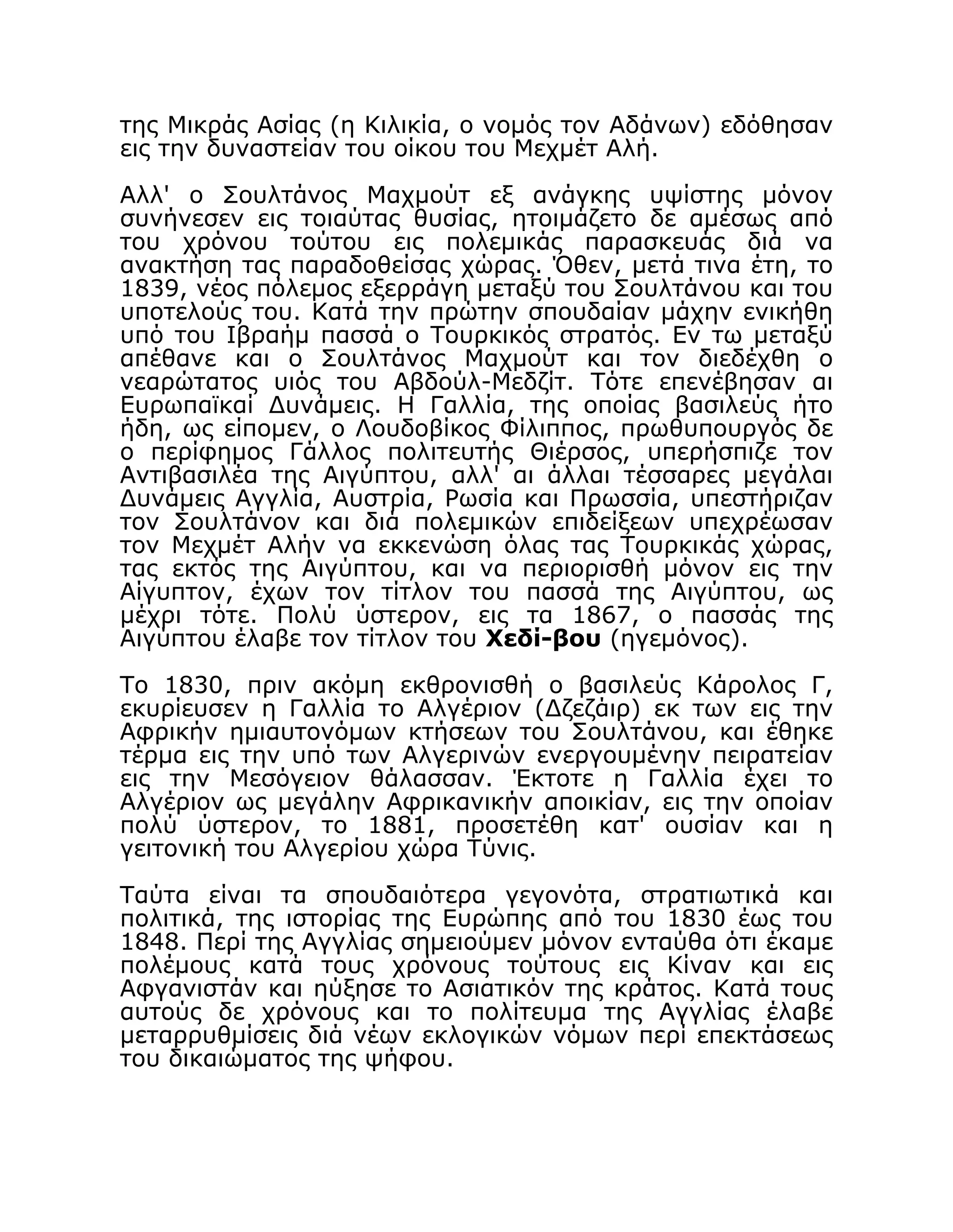 της Μικράς Ασίας (η Κιλικία, ο νομός τον Αδάνων) εδόθησαν
εις την δυναστείαν του οίκου του Μεχμέτ Αλή.
Αλλ' ο Σουλτάνος Μαχμούτ εξ ανάγκης υψίστης μόνον
συνήνεσεν εις τοιαύτας θυσίας, ητοιμάζετο δε αμέσως από
του χρόνου τούτου εις πολεμικάς παρασκευάς διά να
ανακτήση τας παραδοθείσας χώρας. Όθεν, μετά τινα έτη, το
1839, νέος πόλεμος εξερράγη μεταξύ του Σουλτάνου και του
υποτελούς του. Κατά την πρώτην σπουδαίαν μάχην ενικήθη
υπό του Ιβραήμ πασσά ο Τουρκικός στρατός. Εν τω μεταξύ
απέθανε και ο Σουλτάνος Μαχμούτ και τον διεδέχθη ο
νεαρώτατος υιός του Αβδούλ-Μεδζίτ. Τότε επενέβησαν αι
Ευρωπαϊκαί Δυνάμεις. Η Γαλλία, της οποίας βασιλεύς ήτο
ήδη, ως είπομεν, ο Λουδοβίκος Φίλιππος, πρωθυπουργός δε
ο περίφημος Γάλλος πολιτευτής Θιέρσος, υπερήσπιζε τον
Αντιβασιλέα της Αιγύπτου, αλλ' αι άλλαι τέσσαρες μεγάλαι
Δυνάμεις Αγγλία, Αυστρία, Ρωσία και Πρωσσία, υπεστήριζαν
τον Σουλτάνον και διά πολεμικών επιδείξεων υπεχρέωσαν
τον Μεχμέτ Αλήν να εκκενώση όλας τας Τουρκικάς χώρας,
τας εκτός της Αιγύπτου, και να περιορισθή μόνον εις την
Αίγυπτον, έχων τον τίτλον του πασσά της Αιγύπτου, ως
μέχρι τότε. Πολύ ύστερον, εις τα 1867, ο πασσάς της
Αιγύπτου έλαβε τον τίτλον του Χεδί-βου (ηγεμόνος).
Το 1830, πριν ακόμη εκθρονισθή ο βασιλεύς Κάρολος Γ,
εκυρίευσεν η Γαλλία το Αλγέριον (Δζεζάιρ) εκ των εις την
Αφρικήν ημιαυτονόμων κτήσεων του Σουλτάνου, και έθηκε
τέρμα εις την υπό των Αλγερινών ενεργουμένην πειρατείαν
εις την Μεσόγειον θάλασσαν. Έκτοτε η Γαλλία έχει το
Αλγέριον ως μεγάλην Αφρικανικήν αποικίαν, εις την οποίαν
πολύ ύστερον, το 1881, προσετέθη κατ' ουσίαν και η
γειτονική του Αλγερίου χώρα Τύνις.
Ταύτα είναι τα σπουδαιότερα γεγονότα, στρατιωτικά και
πολιτικά, της ιστορίας της Ευρώπης από του 1830 έως του
1848. Περί της Αγγλίας σημειούμεν μόνον ενταύθα ότι έκαμε
πολέμους κατά τους χρόνους τούτους εις Κίναν και εις
Αφγανιστάν και ηύξησε το Ασιατικόν της κράτος. Κατά τους
αυτούς δε χρόνους και το πολίτευμα της Αγγλίας έλαβε
μεταρρυθμίσεις διά νέων εκλογικών νόμων περί επεκτάσεως
του δικαιώματος της ψήφου.
 