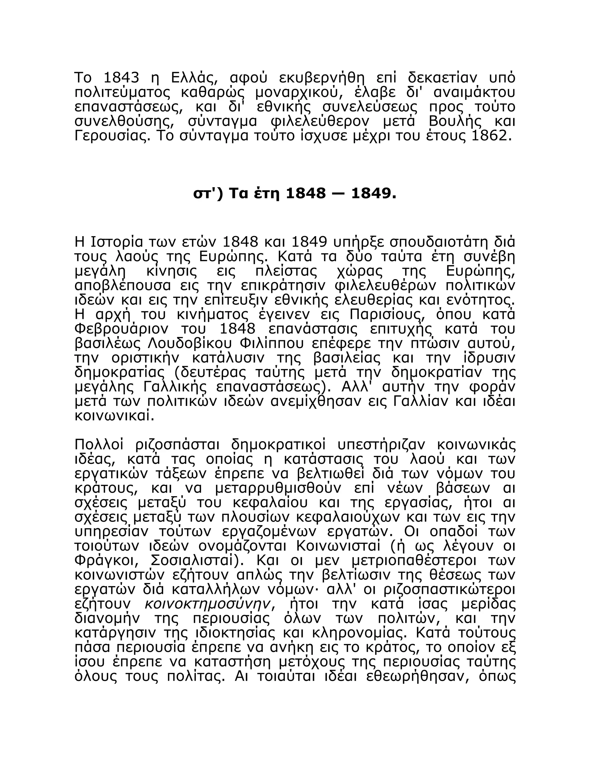Το 1843 η Ελλάς, αφού εκυβερνήθη επί δεκαετίαν υπό
πολιτεύματος καθαρώς μοναρχικού, έλαβε δι' αναιμάκτου
επαναστάσεως, και δι' εθνικής συνελεύσεως προς τούτο
συνελθούσης, σύνταγμα φιλελεύθερον μετά Βουλής και
Γερουσίας. Το σύνταγμα τούτο ίσχυσε μέχρι του έτους 1862.
στ') Τα έτη 1848 — 1849.
Η Ιστορία των ετών 1848 και 1849 υπήρξε σπουδαιοτάτη διά
τους λαούς της Ευρώπης. Κατά τα δύο ταύτα έτη συνέβη
μεγάλη κίνησις εις πλείστας χώρας της Ευρώπης,
αποβλέπουσα εις την επικράτησιν φιλελευθέρων πολιτικών
ιδεών και εις την επίτευξιν εθνικής ελευθερίας και ενότητος.
Η αρχή του κινήματος έγεινεν εις Παρισίους, όπου κατά
Φεβρουάριον του 1848 επανάστασις επιτυχής κατά του
βασιλέως Λουδοβίκου Φιλίππου επέφερε την πτώσιν αυτού,
την οριστικήν κατάλυσιν της βασιλείας και την ίδρυσιν
δημοκρατίας (δευτέρας ταύτης μετά την δημοκρατίαν της
μεγάλης Γαλλικής επαναστάσεως). Αλλ' αυτήν την φοράν
μετά των πολιτικών ιδεών ανεμίχθησαν εις Γαλλίαν και ιδέαι
κοινωνικαί.
Πολλοί ριζοσπάσται δημοκρατικοί υπεστήριζαν κοινωνικάς
ιδέας, κατά τας οποίας η κατάστασις του λαού και των
εργατικών τάξεων έπρεπε να βελτιωθεί διά των νόμων του
κράτους, και να μεταρρυθμισθούν επί νέων βάσεων αι
σχέσεις μεταξύ του κεφαλαίου και της εργασίας, ήτοι αι
σχέσεις μεταξύ των πλουσίων κεφαλαιούχων και των εις την
υπηρεσίαν τούτων εργαζομένων εργατών. Οι οπαδοί των
τοιούτων ιδεών ονομάζονται Κοινωνισταί (ή ως λέγουν οι
Φράγκοι, Σοσιαλισταί). Και οι μεν μετριοπαθέστεροι των
κοινωνιστών εζήτουν απλώς την βελτίωσιν της θέσεως των
εργατών διά καταλλήλων νόμων· αλλ' οι ριζοσπαστικώτεροι
εζήτουν κοινοκτημοσύνην, ήτοι την κατά ίσας μερίδας
διανομήν της περιουσίας όλων των πολιτών, και την
κατάργησιν της ιδιοκτησίας και κληρονομίας. Κατά τούτους
πάσα περιουσία έπρεπε να ανήκη εις το κράτος, το οποίον εξ
ίσου έπρεπε να καταστήση μετόχους της περιουσίας ταύτης
όλους τους πολίτας. Αι τοιαύται ιδέαι εθεωρήθησαν, όπως
 