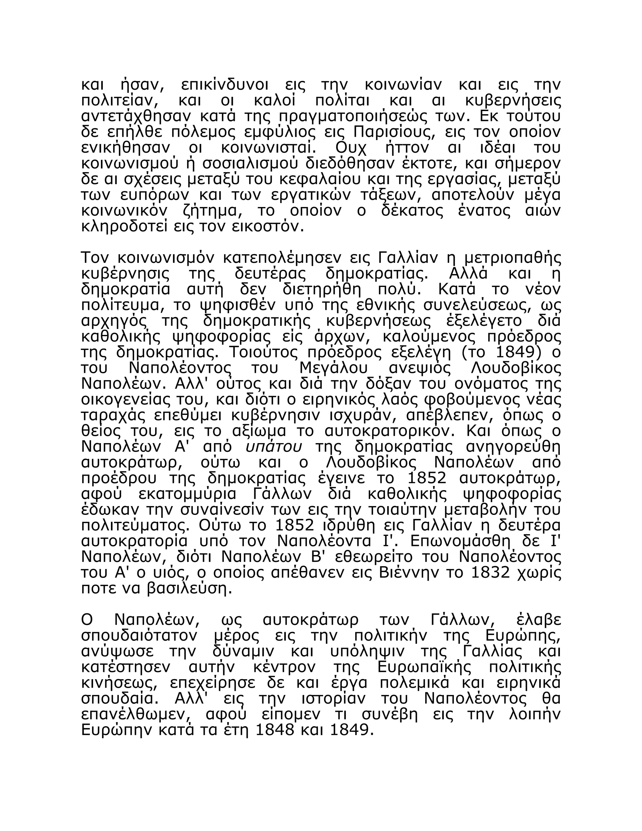 και ήσαν, επικίνδυνοι εις την κοινωνίαν και εις την
πολιτείαν, και οι καλοί πολίται και αι κυβερνήσεις
αντετάχθησαν κατά της πραγματοποιήσεώς των. Εκ τούτου
δε επήλθε πόλεμος εμφύλιος εις Παρισίους, εις τον οποίον
ενικήθησαν οι κοινωνισταί. Ουχ ήττον αι ιδέαι του
κοινωνισμού ή σοσιαλισμού διεδόθησαν έκτοτε, και σήμερον
δε αι σχέσεις μεταξύ του κεφαλαίου και της εργασίας, μεταξύ
των ευπόρων και των εργατικών τάξεων, αποτελούν μέγα
κοινωνικόν ζήτημα, το οποίον ο δέκατος ένατος αιών
κληροδοτεί εις τον εικοστόν.
Τον κοινωνισμόν κατεπολέμησεν εις Γαλλίαν η μετριοπαθής
κυβέρνησις της δευτέρας δημοκρατίας. Αλλά και η
δημοκρατία αυτή δεν διετηρήθη πολύ. Κατά το νέον
πολίτευμα, το ψηφισθέν υπό της εθνικής συνελεύσεως, ως
αρχηγός της δημοκρατικής κυβερνήσεως έξελέγετο διά
καθολικής ψηφοφορίας είς άρχων, καλούμενος πρόεδρος
της δημοκρατίας. Τοιούτος πρόεδρος εξελέγη (το 1849) ο
του Ναπολέοντος του Μεγάλου ανεψιός Λουδοβίκος
Ναπολέων. Αλλ' ούτος και διά την δόξαν του ονόματος της
οικογενείας του, και διότι ο ειρηνικός λαός φοβούμενος νέας
ταραχάς επεθύμει κυβέρνησιν ισχυράν, απέβλεπεν, όπως ο
θείος του, εις το αξίωμα το αυτοκρατορικόν. Και όπως ο
Ναπολέων Α' από υπάτου της δημοκρατίας ανηγορεύθη
αυτοκράτωρ, ούτω και ο Λουδοβίκος Ναπολέων από
προέδρου της δημοκρατίας έγεινε το 1852 αυτοκράτωρ,
αφού εκατομμύρια Γάλλων διά καθολικής ψηφοφορίας
έδωκαν την συναίνεσίν των εις την τοιαύτην μεταβολήν του
πολιτεύματος. Ούτω το 1852 ιδρύθη εις Γαλλίαν η δευτέρα
αυτοκρατορία υπό τον Ναπολέοντα I'. Επωνομάσθη δε Ι'
Ναπολέων, διότι Ναπολέων Β' εθεωρείτο του Ναπολέοντος
του Α' ο υιός, ο οποίος απέθανεν εις Βιέννην το 1832 χωρίς
ποτε να βασιλεύση.
Ο Ναπολέων, ως αυτοκράτωρ των Γάλλων, έλαβε
σπουδαιότατον μέρος εις την πολιτικήν της Ευρώπης,
ανύψωσε την δύναμιν και υπόληψιν της Γαλλίας και
κατέστησεν αυτήν κέντρον της Ευρωπαϊκής πολιτικής
κινήσεως, επεχείρησε δε και έργα πολεμικά και ειρηνικά
σπουδαία. Αλλ' εις την ιστορίαν του Ναπολέοντος θα
επανέλθωμεν, αφού είπομεν τι συνέβη εις την λοιπήν
Ευρώπην κατά τα έτη 1848 και 1849.
 