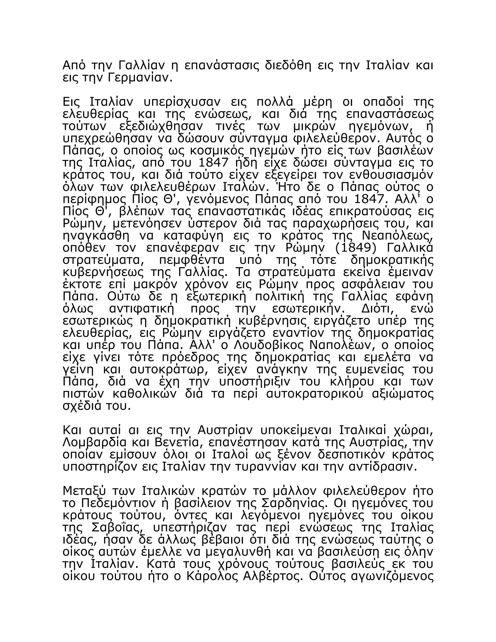 Από την Γαλλίαν η επανάστασις διεδόθη εις την Ιταλίαν και
εις την Γερμανίαν.
Εις Ιταλίαν υπερίσχυσαν εις πολλά μέρη οι οπαδοί της
ελευθερίας και της ενώσεως, και διά της επαναστάσεως
τούτων εξεδιώχθησαν τινές των μικρών ηγεμόνων, ή
υπεχρεώθησαν να δώσουν σύνταγμα φιλελεύθερον. Αυτός ο
Πάπας, ο οποίος ως κοσμικός ηγεμών ήτο είς των βασιλέων
της Ιταλίας, από του 1847 ήδη είχε δώσει σύνταγμα εις το
κράτος του, και διά τούτο είχεν εξεγείρει τον ενθουσιασμόν
όλων των φιλελευθέρων Ιταλών. Ήτο δε ο Πάπας ούτος ο
περίφημος Πίος Θ', γενόμενος Πάπας από του 1847. Αλλ' ο
Πίος Θ', βλέπων τας επαναστατικάς ιδέας επικρατούσας εις
Ρώμην, μετενόησεν ύστερον διά τας παραχωρήσεις του, και
ηναγκάσθη να καταφύγη εις το κράτος της Νεαπόλεως,
οπόθεν τον επανέφεραν εις την Ρώμην (1849) Γαλλικά
στρατεύματα, πεμφθέντα υπό της τότε δημοκρατικής
κυβερνήσεως της Γαλλίας. Τα στρατεύματα εκείνα έμειναν
έκτοτε επί μακρόν χρόνον εις Ρώμην προς ασφάλειαν του
Πάπα. Ούτω δε η εξωτερική πολιτική της Γαλλίας εφάνη
όλως αντιφατική προς την εσωτερικήν. Διότι, ενώ
εσωτερικώς η δημοκρατική κυβέρνησις ειργάζετο υπέρ της
ελευθερίας, εις Ρώμην ειργάζετο εναντίον της δημοκρατίας
και υπέρ του Πάπα. Αλλ' ο Λουδοβίκος Ναπολέων, ο οποίος
είχε γίνει τότε πρόεδρος της δημοκρατίας και εμελέτα να
γείνη και αυτοκράτωρ, είχεν ανάγκην της ευμενείας του
Πάπα, διά να έχη την υποστήριξιν του κλήρου και των
πιστών καθολικών διά τα περί αυτοκρατορικού αξιώματος
σχέδιά του.
Και αυταί αι εις την Αυστρίαν υποκείμεναι Ιταλικαί χώραι,
Λομβαρδία και Βενετία, επανέστησαν κατά της Αυστρίας, την
οποίαν εμίσουν όλοι οι Ιταλοί ως ξένον δεσποτικόν κράτος
υποστηρίζον εις Ιταλίαν την τυραννίαν και την αντίδρασιν.
Μεταξύ των Ιταλικών κρατών το μάλλον φιλελεύθερον ήτο
το Πεδεμόντιον ή βασίλειον της Σαρδηνίας. Οι ηγεμόνες του
κράτους τούτου, όντες και λεγόμενοι ηγεμόνες του οίκου
της Σαβοΐας, υπεστήριζαν τας περί ενώσεως της Ιταλίας
ιδέας, ήσαν δε άλλως βέβαιοι ότι διά της ενώσεως ταύτης ο
οίκος αυτών έμελλε να μεγαλυνθή και να βασιλεύση εις όλην
την Ιταλίαν. Κατά τους χρόνους τούτους βασιλεύς εκ του
οίκου τούτου ήτο ο Κάρολος Αλβέρτος. Ούτος αγωνιζόμενος
 