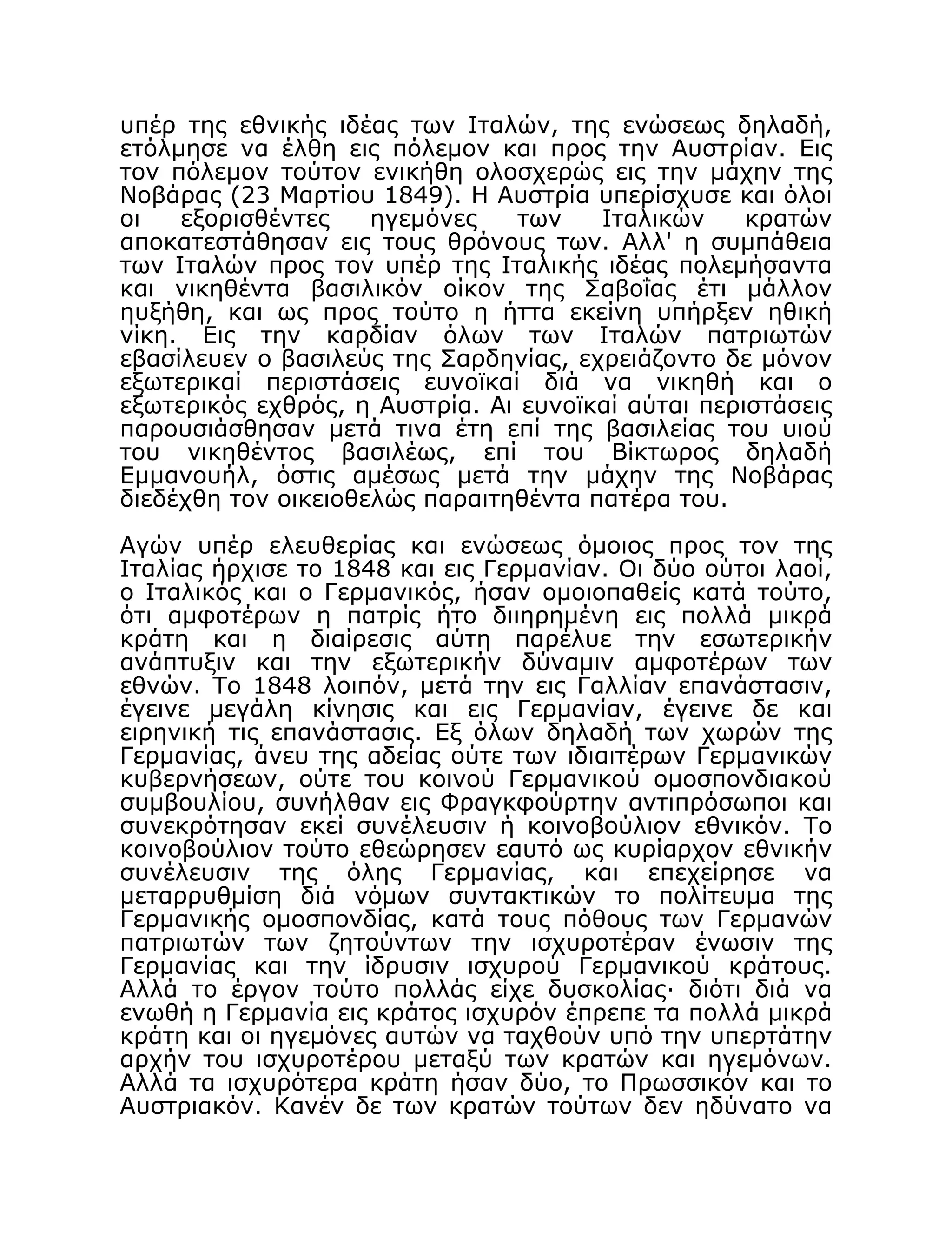 υπέρ της εθνικής ιδέας των Ιταλών, της ενώσεως δηλαδή,
ετόλμησε να έλθη εις πόλεμον και προς την Αυστρίαν. Εις
τον πόλεμον τούτον ενικήθη ολοσχερώς εις την μάχην της
Νοβάρας (23 Μαρτίου 1849). Η Αυστρία υπερίσχυσε και όλοι
οι εξορισθέντες ηγεμόνες των Ιταλικών κρατών
αποκατεστάθησαν εις τους θρόνους των. Αλλ' η συμπάθεια
των Ιταλών προς τον υπέρ της Ιταλικής ιδέας πολεμήσαντα
και νικηθέντα βασιλικόν οίκον της Σαβοΐας έτι μάλλον
ηυξήθη, και ως προς τούτο η ήττα εκείνη υπήρξεν ηθική
νίκη. Εις την καρδίαν όλων των Ιταλών πατριωτών
εβασίλευεν ο βασιλεύς της Σαρδηνίας, εχρειάζοντο δε μόνον
εξωτερικαί περιστάσεις ευνοϊκαί διά να νικηθή και ο
εξωτερικός εχθρός, η Αυστρία. Αι ευνοϊκαί αύται περιστάσεις
παρουσιάσθησαν μετά τινα έτη επί της βασιλείας του υιού
του νικηθέντος βασιλέως, επί του Βίκτωρος δηλαδή
Εμμανουήλ, όστις αμέσως μετά την μάχην της Νοβάρας
διεδέχθη τον οικειοθελώς παραιτηθέντα πατέρα του.
Αγών υπέρ ελευθερίας και ενώσεως όμοιος προς τον της
Ιταλίας ήρχισε το 1848 και εις Γερμανίαν. Οι δύο ούτοι λαοί,
ο Ιταλικός και ο Γερμανικός, ήσαν ομοιοπαθείς κατά τούτο,
ότι αμφοτέρων η πατρίς ήτο διιηρημένη εις πολλά μικρά
κράτη και η διαίρεσις αύτη παρέλυε την εσωτερικήν
ανάπτυξιν και την εξωτερικήν δύναμιν αμφοτέρων των
εθνών. Το 1848 λοιπόν, μετά την εις Γαλλίαν επανάστασιν,
έγεινε μεγάλη κίνησις και εις Γερμανίαν, έγεινε δε και
ειρηνική τις επανάστασις. Εξ όλων δηλαδή των χωρών της
Γερμανίας, άνευ της αδείας ούτε των ιδιαιτέρων Γερμανικών
κυβερνήσεων, ούτε του κοινού Γερμανικού ομοσπονδιακού
συμβουλίου, συνήλθαν εις Φραγκφούρτην αντιπρόσωποι και
συνεκρότησαν εκεί συνέλευσιν ή κοινοβούλιον εθνικόν. Το
κοινοβούλιον τούτο εθεώρησεν εαυτό ως κυρίαρχον εθνικήν
συνέλευσιν της όλης Γερμανίας, και επεχείρησε να
μεταρρυθμίση διά νόμων συντακτικών το πολίτευμα της
Γερμανικής ομοσπονδίας, κατά τους πόθους των Γερμανών
πατριωτών των ζητούντων την ισχυροτέραν ένωσιν της
Γερμανίας και την ίδρυσιν ισχυρού Γερμανικού κράτους.
Αλλά το έργον τούτο πολλάς είχε δυσκολίας· διότι διά να
ενωθή η Γερμανία εις κράτος ισχυρόν έπρεπε τα πολλά μικρά
κράτη και οι ηγεμόνες αυτών να ταχθούν υπό την υπερτάτην
αρχήν του ισχυροτέρου μεταξύ των κρατών και ηγεμόνων.
Αλλά τα ισχυρότερα κράτη ήσαν δύο, το Πρωσσικόν και το
Αυστριακόν. Κανέν δε των κρατών τούτων δεν ηδύνατο να
 