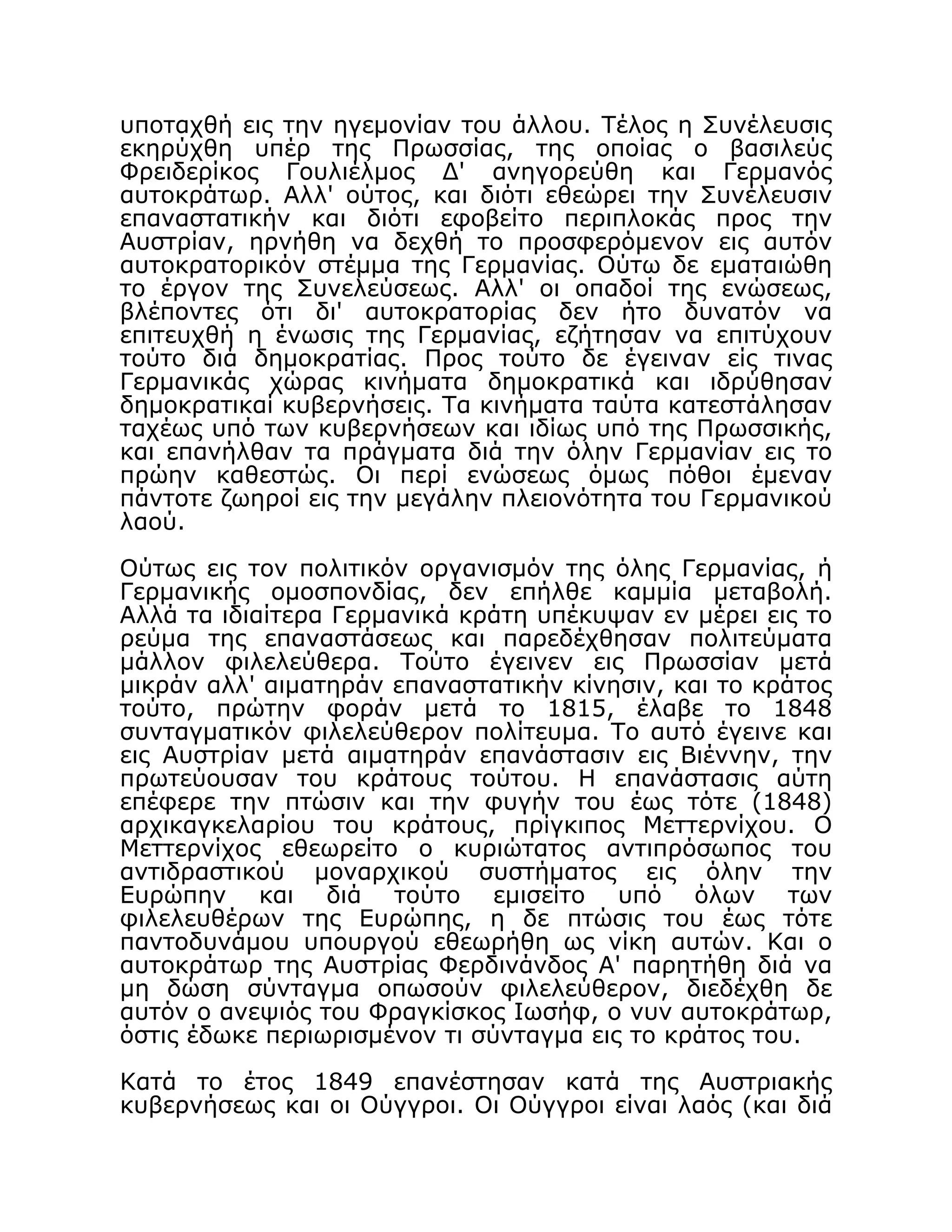 υποταχθή εις την ηγεμονίαν του άλλου. Τέλος η Συνέλευσις
εκηρύχθη υπέρ της Πρωσσίας, της οποίας ο βασιλεύς
Φρειδερίκος Γουλιέλμος Δ' ανηγορεύθη και Γερμανός
αυτοκράτωρ. Αλλ' ούτος, και διότι εθεώρει την Συνέλευσιν
επαναστατικήν και διότι εφοβείτο περιπλοκάς προς την
Αυστρίαν, ηρνήθη να δεχθή το προσφερόμενον εις αυτόν
αυτοκρατορικόν στέμμα της Γερμανίας. Ούτω δε εματαιώθη
το έργον της Συνελεύσεως. Αλλ' οι οπαδοί της ενώσεως,
βλέποντες ότι δι' αυτοκρατορίας δεν ήτο δυνατόν να
επιτευχθή η ένωσις της Γερμανίας, εζήτησαν να επιτύχουν
τούτο διά δημοκρατίας. Προς τούτο δε έγειναν είς τινας
Γερμανικάς χώρας κινήματα δημοκρατικά και ιδρύθησαν
δημοκρατικαί κυβερνήσεις. Τα κινήματα ταύτα κατεστάλησαν
ταχέως υπό των κυβερνήσεων και ιδίως υπό της Πρωσσικής,
και επανήλθαν τα πράγματα διά την όλην Γερμανίαν εις το
πρώην καθεστώς. Οι περί ενώσεως όμως πόθοι έμεναν
πάντοτε ζωηροί εις την μεγάλην πλειονότητα του Γερμανικού
λαού.
Ούτως εις τον πολιτικόν οργανισμόν της όλης Γερμανίας, ή
Γερμανικής ομοσπονδίας, δεν επήλθε καμμία μεταβολή.
Αλλά τα ιδιαίτερα Γερμανικά κράτη υπέκυψαν εν μέρει εις το
ρεύμα της επαναστάσεως και παρεδέχθησαν πολιτεύματα
μάλλον φιλελεύθερα. Τούτο έγεινεν εις Πρωσσίαν μετά
μικράν αλλ' αιματηράν επαναστατικήν κίνησιν, και το κράτος
τούτο, πρώτην φοράν μετά το 1815, έλαβε το 1848
συνταγματικόν φιλελεύθερον πολίτευμα. Το αυτό έγεινε και
εις Αυστρίαν μετά αιματηράν επανάστασιν εις Βιέννην, την
πρωτεύουσαν του κράτους τούτου. Η επανάστασις αύτη
επέφερε την πτώσιν και την φυγήν του έως τότε (1848)
αρχικαγκελαρίου του κράτους, πρίγκιπος Μεττερνίχου. Ο
Μεττερνίχος εθεωρείτο ο κυριώτατος αντιπρόσωπος του
αντιδραστικού μοναρχικού συστήματος εις όλην την
Ευρώπην και διά τούτο εμισείτο υπό όλων των
φιλελευθέρων της Ευρώπης, η δε πτώσις του έως τότε
παντοδυνάμου υπουργού εθεωρήθη ως νίκη αυτών. Και ο
αυτοκράτωρ της Αυστρίας Φερδινάνδος Α' παρητήθη διά να
μη δώση σύνταγμα οπωσούν φιλελεύθερον, διεδέχθη δε
αυτόν ο ανεψιός του Φραγκίσκος Ιωσήφ, ο νυν αυτοκράτωρ,
όστις έδωκε περιωρισμένον τι σύνταγμα εις το κράτος του.
Κατά το έτος 1849 επανέστησαν κατά της Αυστριακής
κυβερνήσεως και οι Ούγγροι. Οι Ούγγροι είναι λαός (και διά
 