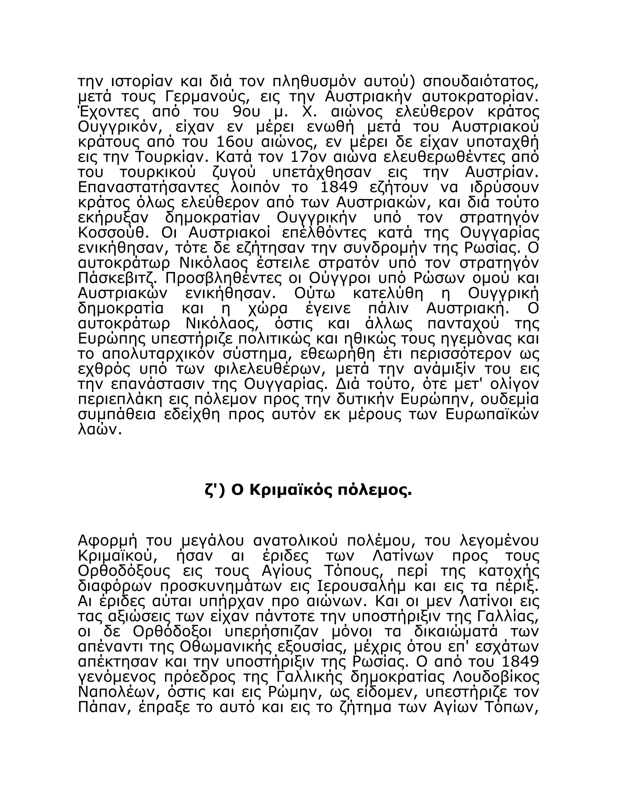 την ιστορίαν και διά τον πληθυσμόν αυτού) σπουδαιότατος,
μετά τους Γερμανούς, εις την Αυστριακήν αυτοκρατορίαν.
Έχοντες από του 9ου μ. Χ. αιώνος ελεύθερον κράτος
Ουγγρικόν, είχαν εν μέρει ενωθή μετά του Αυστριακού
κράτους από του 16ου αιώνος, εν μέρει δε είχαν υποταχθή
εις την Τουρκίαν. Κατά τον 17ον αιώνα ελευθερωθέντες από
του τουρκικού ζυγού υπετάχθησαν εις την Αυστρίαν.
Επαναστατήσαντες λοιπόν το 1849 εζήτουν να ιδρύσουν
κράτος όλως ελεύθερον από των Αυστριακών, και διά τούτο
εκήρυξαν δημοκρατίαν Ουγγρικήν υπό τον στρατηγόν
Κοσσούθ. Οι Αυστριακοί επέλθόντες κατά της Ουγγαρίας
ενικήθησαν, τότε δε εζήτησαν την συνδρομήν της Ρωσίας. Ο
αυτοκράτωρ Νικόλαος έστειλε στρατόν υπό τον στρατηγόν
Πάσκεβιτζ. Προσβληθέντες οι Ούγγροι υπό Ρώσων ομού και
Αυστριακών ενικήθησαν. Ούτω κατελύθη η Ουγγρική
δημοκρατία και η χώρα έγεινε πάλιν Αυστριακή. Ο
αυτοκράτωρ Νικόλαος, όστις και άλλως πανταχού της
Ευρώπης υπεστήριζε πολιτικώς και ηθικώς τους ηγεμόνας και
το απολυταρχικόν σύστημα, εθεωρήθη έτι περισσότερον ως
εχθρός υπό των φιλελευθέρων, μετά την ανάμιξίν του εις
την επανάστασιν της Ουγγαρίας. Διά τούτο, ότε μετ' ολίγον
περιεπλάκη εις πόλεμον προς την δυτικήν Ευρώπην, ουδεμία
συμπάθεια εδείχθη προς αυτόν εκ μέρους των Ευρωπαϊκών
λαών.
ζ') Ο Κριμαϊκός πόλεμος.
Αφορμή του μεγάλου ανατολικού πολέμου, του λεγομένου
Κριμαϊκού, ήσαν αι έριδες των Λατίνων προς τους
Ορθοδόξους εις τους Αγίους Τόπους, περί της κατοχής
διαφόρων προσκυνημάτων εις Ιερουσαλήμ και εις τα πέριξ.
Αι έριδες αύται υπήρχαν προ αιώνων. Και οι μεν Λατίνοι εις
τας αξιώσεις των είχαν πάντοτε την υποστήριξιν της Γαλλίας,
οι δε Ορθόδοξοι υπερήσπιζαν μόνοι τα δικαιώματά των
απέναντι της Οθωμανικής εξουσίας, μέχρις ότου επ' εσχάτων
απέκτησαν και την υποστήριξιν της Ρωσίας. Ο από του 1849
γενόμενος πρόεδρος της Γαλλικής δημοκρατίας Λουδοβίκος
Ναπολέων, όστις και εις Ρώμην, ως είδομεν, υπεστήριζε τον
Πάπαν, έπραξε το αυτό και εις το ζήτημα των Αγίων Τόπων,
 