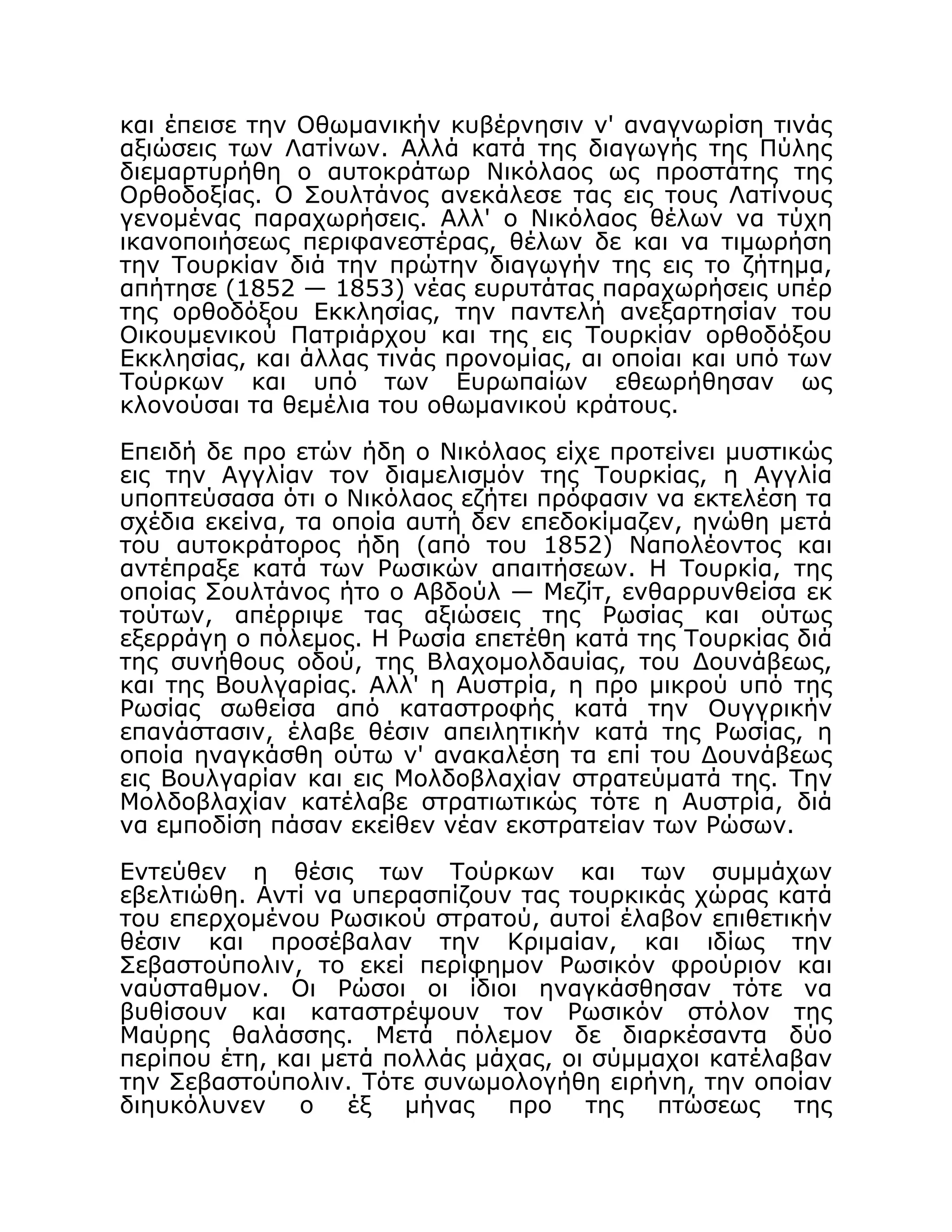 και έπεισε την Οθωμανικήν κυβέρνησιν ν' αναγνωρίση τινάς
αξιώσεις των Λατίνων. Αλλά κατά της διαγωγής της Πύλης
διεμαρτυρήθη ο αυτοκράτωρ Νικόλαος ως προστάτης της
Ορθοδοξίας. Ο Σουλτάνος ανεκάλεσε τας εις τους Λατίνους
γενομένας παραχωρήσεις. Αλλ' ο Νικόλαος θέλων να τύχη
ικανοποιήσεως περιφανεστέρας, θέλων δε και να τιμωρήση
την Τουρκίαν διά την πρώτην διαγωγήν της εις το ζήτημα,
απήτησε (1852 — 1853) νέας ευρυτάτας παραχωρήσεις υπέρ
της ορθοδόξου Εκκλησίας, την παντελή ανεξαρτησίαν του
Οικουμενικού Πατριάρχου και της εις Τουρκίαν ορθοδόξου
Εκκλησίας, και άλλας τινάς προνομίας, αι οποίαι και υπό των
Τούρκων και υπό των Ευρωπαίων εθεωρήθησαν ως
κλονούσαι τα θεμέλια του οθωμανικού κράτους.
Επειδή δε προ ετών ήδη ο Νικόλαος είχε προτείνει μυστικώς
εις την Αγγλίαν τον διαμελισμόν της Τουρκίας, η Αγγλία
υποπτεύσασα ότι ο Νικόλαος εζήτει πρόφασιν να εκτελέση τα
σχέδια εκείνα, τα οποία αυτή δεν επεδοκίμαζεν, ηνώθη μετά
του αυτοκράτορος ήδη (από του 1852) Ναπολέοντος και
αντέπραξε κατά των Ρωσικών απαιτήσεων. Η Τουρκία, της
οποίας Σουλτάνος ήτο ο Αβδούλ — Μεζίτ, ενθαρρυνθείσα εκ
τούτων, απέρριψε τας αξιώσεις της Ρωσίας και ούτως
εξερράγη ο πόλεμος. Η Ρωσία επετέθη κατά της Τουρκίας διά
της συνήθους οδού, της Βλαχομολδαυίας, του Δουνάβεως,
και της Βουλγαρίας. Αλλ' η Αυστρία, η προ μικρού υπό της
Ρωσίας σωθείσα από καταστροφής κατά την Ουγγρικήν
επανάστασιν, έλαβε θέσιν απειλητικήν κατά της Ρωσίας, η
οποία ηναγκάσθη ούτω ν' ανακαλέση τα επί του Δουνάβεως
εις Βουλγαρίαν και εις Μολδοβλαχίαν στρατεύματά της. Την
Μολδοβλαχίαν κατέλαβε στρατιωτικώς τότε η Αυστρία, διά
να εμποδίση πάσαν εκείθεν νέαν εκστρατείαν των Ρώσων.
Εντεύθεν η θέσις των Τούρκων και των συμμάχων
εβελτιώθη. Αντί να υπερασπίζουν τας τουρκικάς χώρας κατά
του επερχομένου Ρωσικού στρατού, αυτοί έλαβον επιθετικήν
θέσιν και προσέβαλαν την Κριμαίαν, και ιδίως την
Σεβαστούπολιν, το εκεί περίφημον Ρωσικόν φρούριον και
ναύσταθμον. Οι Ρώσοι οι ίδιοι ηναγκάσθησαν τότε να
βυθίσουν και καταστρέψουν τον Ρωσικόν στόλον της
Μαύρης θαλάσσης. Μετά πόλεμον δε διαρκέσαντα δύο
περίπου έτη, και μετά πολλάς μάχας, οι σύμμαχοι κατέλαβαν
την Σεβαστούπολιν. Τότε συνωμολογήθη ειρήνη, την οποίαν
διηυκόλυνεν ο έξ μήνας προ της πτώσεως της
 