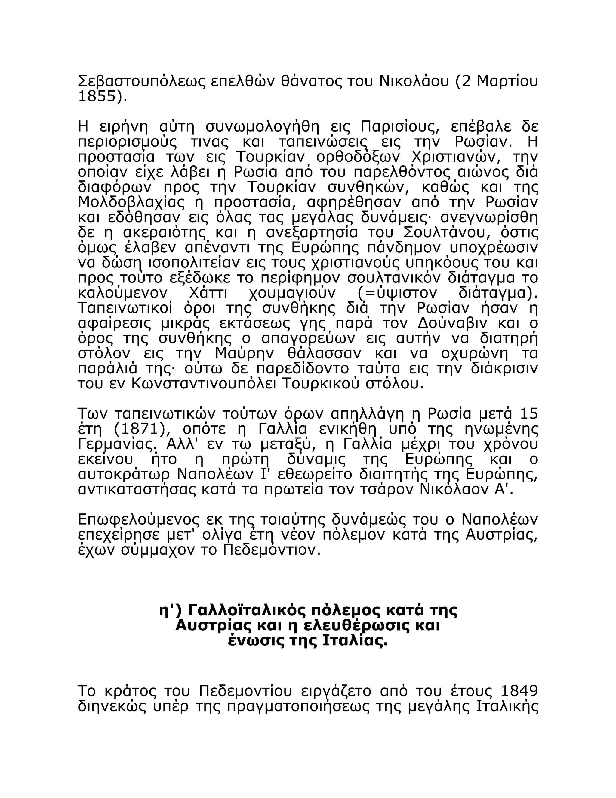 Σεβαστουπόλεως επελθών θάνατος του Νικολάου (2 Μαρτίου
1855).
Η ειρήνη αύτη συνωμολογήθη εις Παρισίους, επέβαλε δε
περιορισμούς τινας και ταπεινώσεις εις την Ρωσίαν. Η
προστασία των εις Τουρκίαν ορθοδόξων Χριστιανών, την
οποίαν είχε λάβει η Ρωσία από του παρελθόντος αιώνος διά
διαφόρων προς την Τουρκίαν συνθηκών, καθώς και της
Μολδοβλαχίας η προστασία, αφηρέθησαν από την Ρωσίαν
και εδόθησαν εις όλας τας μεγάλας δυνάμεις· ανεγνωρίσθη
δε η ακεραιότης και η ανεξαρτησία του Σουλτάνου, όστις
όμως έλαβεν απέναντι της Ευρώπης πάνδημον υποχρέωσιν
να δώση ισοπολιτείαν εις τους χριστιανούς υπηκόους του και
προς τούτο εξέδωκε το περίφημον σουλτανικόν διάταγμα το
καλούμενον Χάττι χουμαγιούν (=ύψιστον διάταγμα).
Ταπεινωτικοί όροι της συνθήκης διά την Ρωσίαν ήσαν η
αφαίρεσις μικράς εκτάσεως γης παρά τον Δούναβιν και ο
όρος της συνθήκης ο απαγορεύων εις αυτήν να διατηρή
στόλον εις την Μαύρην θάλασσαν και να οχυρώνη τα
παράλιά της· ούτω δε παρεδίδοντο ταύτα εις την διάκρισιν
του εν Κωνσταντινουπόλει Τουρκικού στόλου.
Των ταπεινωτικών τούτων όρων απηλλάγη η Ρωσία μετά 15
έτη (1871), οπότε η Γαλλία ενικήθη υπό της ηνωμένης
Γερμανίας. Αλλ' εν τω μεταξύ, η Γαλλία μέχρι του χρόνου
εκείνου ήτο η πρώτη δύναμις της Ευρώπης και ο
αυτοκράτωρ Ναπολέων Ι' εθεωρείτο διαιτητής της Ευρώπης,
αντικαταστήσας κατά τα πρωτεία τον τσάρον Νικόλαον Α'.
Επωφελούμενος εκ της τοιαύτης δυνάμεώς του ο Ναπολέων
επεχείρησε μετ' ολίγα έτη νέον πόλεμον κατά της Αυστρίας,
έχων σύμμαχον το Πεδεμόντιον.
η') Γαλλοϊταλικός πόλεμος κατά της
Αυστρίας και η ελευθέρωσις και
ένωσις της Ιταλίας.
Το κράτος του Πεδεμοντίου ειργάζετο από του έτους 1849
διηνεκώς υπέρ της πραγματοποιήσεως της μεγάλης Ιταλικής
 