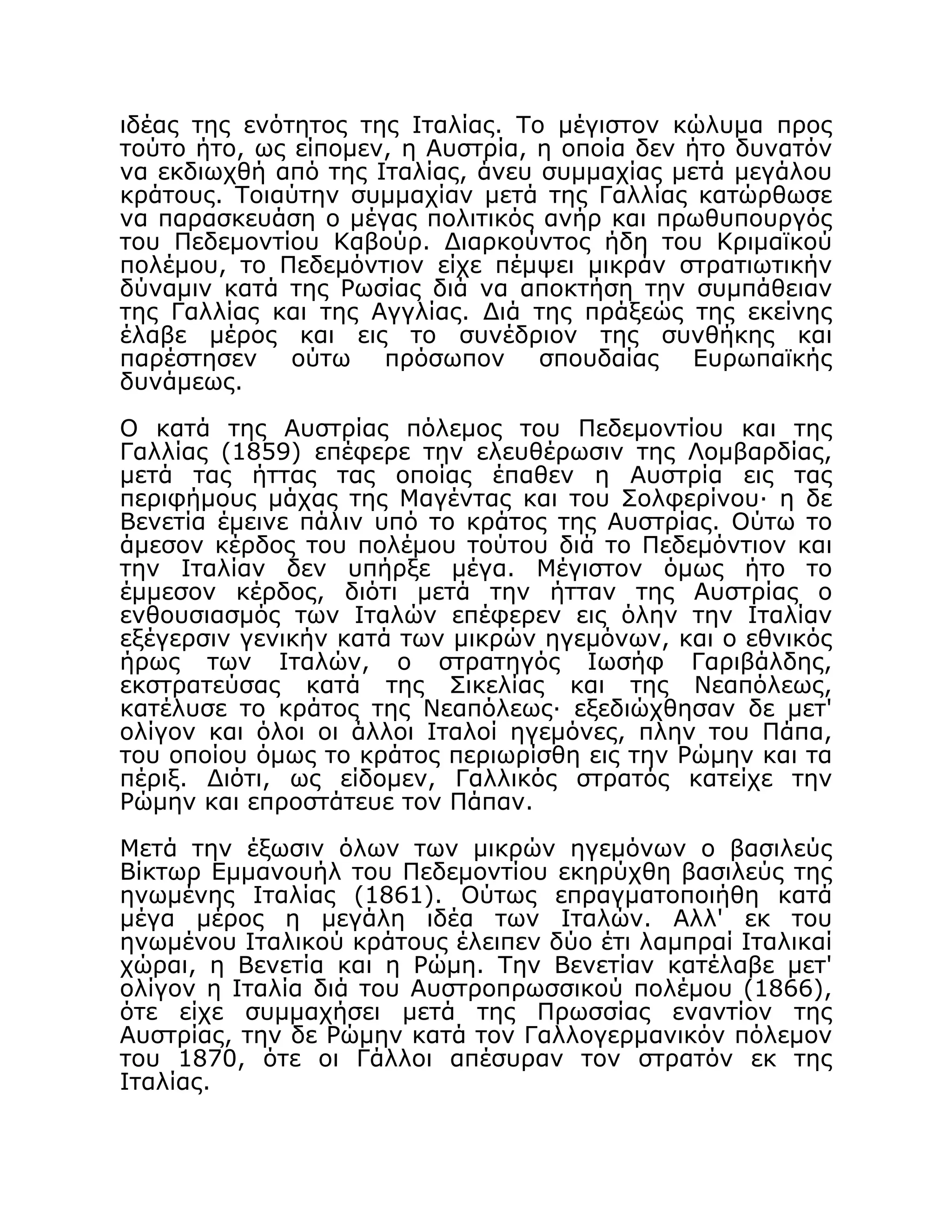 ιδέας της ενότητος της Ιταλίας. Το μέγιστον κώλυμα προς
τούτο ήτο, ως είπομεν, η Αυστρία, η οποία δεν ήτο δυνατόν
να εκδιωχθή από της Ιταλίας, άνευ συμμαχίας μετά μεγάλου
κράτους. Τοιαύτην συμμαχίαν μετά της Γαλλίας κατώρθωσε
να παρασκευάση ο μέγας πολιτικός ανήρ και πρωθυπουργός
του Πεδεμοντίου Καβούρ. Διαρκούντος ήδη του Κριμαϊκού
πολέμου, το Πεδεμόντιον είχε πέμψει μικράν στρατιωτικήν
δύναμιν κατά της Ρωσίας διά να αποκτήση την συμπάθειαν
της Γαλλίας και της Αγγλίας. Διά της πράξεώς της εκείνης
έλαβε μέρος και εις το συνέδριον της συνθήκης και
παρέστησεν ούτω πρόσωπον σπουδαίας Ευρωπαϊκής
δυνάμεως.
Ο κατά της Αυστρίας πόλεμος του Πεδεμοντίου και της
Γαλλίας (1859) επέφερε την ελευθέρωσιν της Λομβαρδίας,
μετά τας ήττας τας οποίας έπαθεν η Αυστρία εις τας
περιφήμους μάχας της Μαγέντας και του Σολφερίνου· η δε
Βενετία έμεινε πάλιν υπό το κράτος της Αυστρίας. Ούτω το
άμεσον κέρδος του πολέμου τούτου διά το Πεδεμόντιον και
την Ιταλίαν δεν υπήρξε μέγα. Μέγιστον όμως ήτο το
έμμεσον κέρδος, διότι μετά την ήτταν της Αυστρίας ο
ενθουσιασμός των Ιταλών επέφερεν εις όλην την Ιταλίαν
εξέγερσιν γενικήν κατά των μικρών ηγεμόνων, και ο εθνικός
ήρως των Ιταλών, ο στρατηγός Ιωσήφ Γαριβάλδης,
εκστρατεύσας κατά της Σικελίας και της Νεαπόλεως,
κατέλυσε το κράτος της Νεαπόλεως· εξεδιώχθησαν δε μετ'
ολίγον και όλοι οι άλλοι Ιταλοί ηγεμόνες, πλην του Πάπα,
του οποίου όμως το κράτος περιωρίσθη εις την Ρώμην και τα
πέριξ. Διότι, ως είδομεν, Γαλλικός στρατός κατείχε την
Ρώμην και επροστάτευε τον Πάπαν.
Μετά την έξωσιν όλων των μικρών ηγεμόνων ο βασιλεύς
Βίκτωρ Εμμανουήλ του Πεδεμοντίου εκηρύχθη βασιλεύς της
ηνωμένης Ιταλίας (1861). Ούτως επραγματοποιήθη κατά
μέγα μέρος η μεγάλη ιδέα των Ιταλών. Αλλ' εκ του
ηνωμένου Ιταλικού κράτους έλειπεν δύο έτι λαμπραί Ιταλικαί
χώραι, η Βενετία και η Ρώμη. Την Βενετίαν κατέλαβε μετ'
ολίγον η Ιταλία διά του Αυστροπρωσσικού πολέμου (1866),
ότε είχε συμμαχήσει μετά της Πρωσσίας εναντίον της
Αυστρίας, την δε Ρώμην κατά τον Γαλλογερμανικόν πόλεμον
του 1870, ότε οι Γάλλοι απέσυραν τον στρατόν εκ της
Ιταλίας.
 