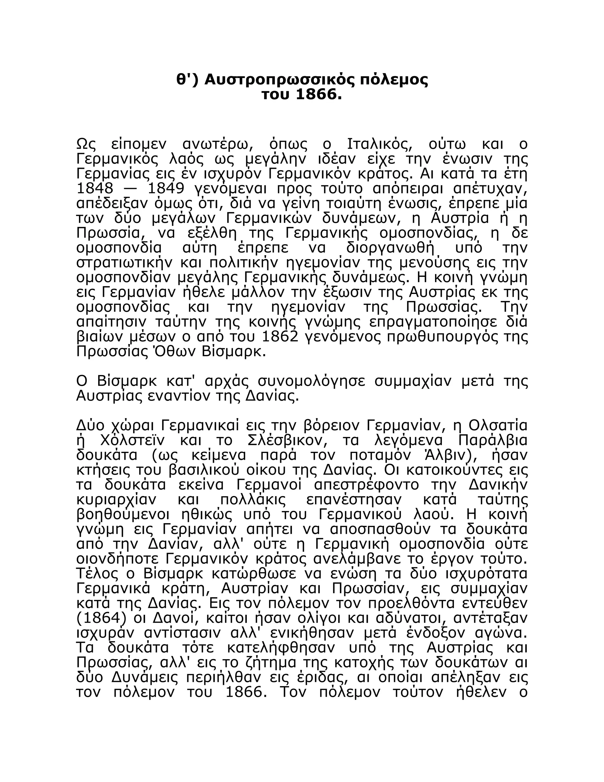 θ') Αυστροπρωσσικός πόλεμος
του 1866.
Ως είπομεν ανωτέρω, όπως ο Ιταλικός, ούτω και ο
Γερμανικός λαός ως μεγάλην ιδέαν είχε την ένωσιν της
Γερμανίας εις έν ισχυρόν Γερμανικόν κράτος. Aι κατά τα έτη
1848 — 1849 γενόμεναι προς τούτο απόπειραι απέτυχαν,
απέδειξαν όμως ότι, διά να γείνη τοιαύτη ένωσις, έπρεπε μία
των δύο μεγάλων Γερμανικών δυνάμεων, η Αυστρία ή η
Πρωσσία, να εξέλθη της Γερμανικής ομοσπονδίας, η δε
ομοσπονδία αύτη έπρεπε να διοργανωθή υπό την
στρατιωτικήν και πολιτικήν ηγεμονίαν της μενούσης εις την
ομοσπονδίαν μεγάλης Γερμανικής δυνάμεως. Η κοινή γνώμη
εις Γερμανίαν ήθελε μάλλον την έξωσιν της Αυστρίας εκ της
ομοσπονδίας και την ηγεμονίαν της Πρωσσίας. Την
απαίτησιν ταύτην της κοινής γνώμης επραγματοποίησε διά
βιαίων μέσων ο από του 1862 γενόμενος πρωθυπουργός της
Πρωσσίας Όθων Βίσμαρκ.
Ο Βίσμαρκ κατ' αρχάς συνομολόγησε συμμαχίαν μετά της
Αυστρίας εναντίον της Δανίας.
Δύο χώραι Γερμανικαί εις την βόρειον Γερμανίαν, η Ολσατία
ή Χόλστεϊν και το Σλέσβικον, τα λεγόμενα Παράλβια
δουκάτα (ως κείμενα παρά τον ποταμόν Άλβιν), ήσαν
κτήσεις του βασιλικού οίκου της Δανίας. Οι κατοικούντες εις
τα δουκάτα εκείνα Γερμανοί απεστρέφοντο την Δανικήν
κυριαρχίαν και πολλάκις επανέστησαν κατά ταύτης
βοηθούμενοι ηθικώς υπό του Γερμανικού λαού. Η κοινή
γνώμη εις Γερμανίαν απήτει να αποσπασθούν τα δουκάτα
από την Δανίαν, αλλ' ούτε η Γερμανική ομοσπονδία ούτε
οιονδήποτε Γερμανικόν κράτος ανελάμβανε το έργον τούτο.
Τέλος ο Βίσμαρκ κατώρθωσε να ενώση τα δύο ισχυρότατα
Γερμανικά κράτη, Αυστρίαν και Πρωσσίαν, εις συμμαχίαν
κατά της Δανίας. Εις τον πόλεμον τον προελθόντα εντεύθεν
(1864) οι Δανοί, καίτοι ήσαν ολίγοι και αδύνατοι, αντέταξαν
ισχυράν αντίστασιν αλλ' ενικήθησαν μετά ένδοξον αγώνα.
Τα δουκάτα τότε κατελήφθησαν υπό της Αυστρίας και
Πρωσσίας, αλλ' εις το ζήτημα της κατοχής των δουκάτων αι
δύο Δυνάμεις περιήλθαν εις έριδας, αι οποίαι απέληξαν εις
τον πόλεμον του 1866. Τον πόλεμον τούτον ήθελεν ο
 