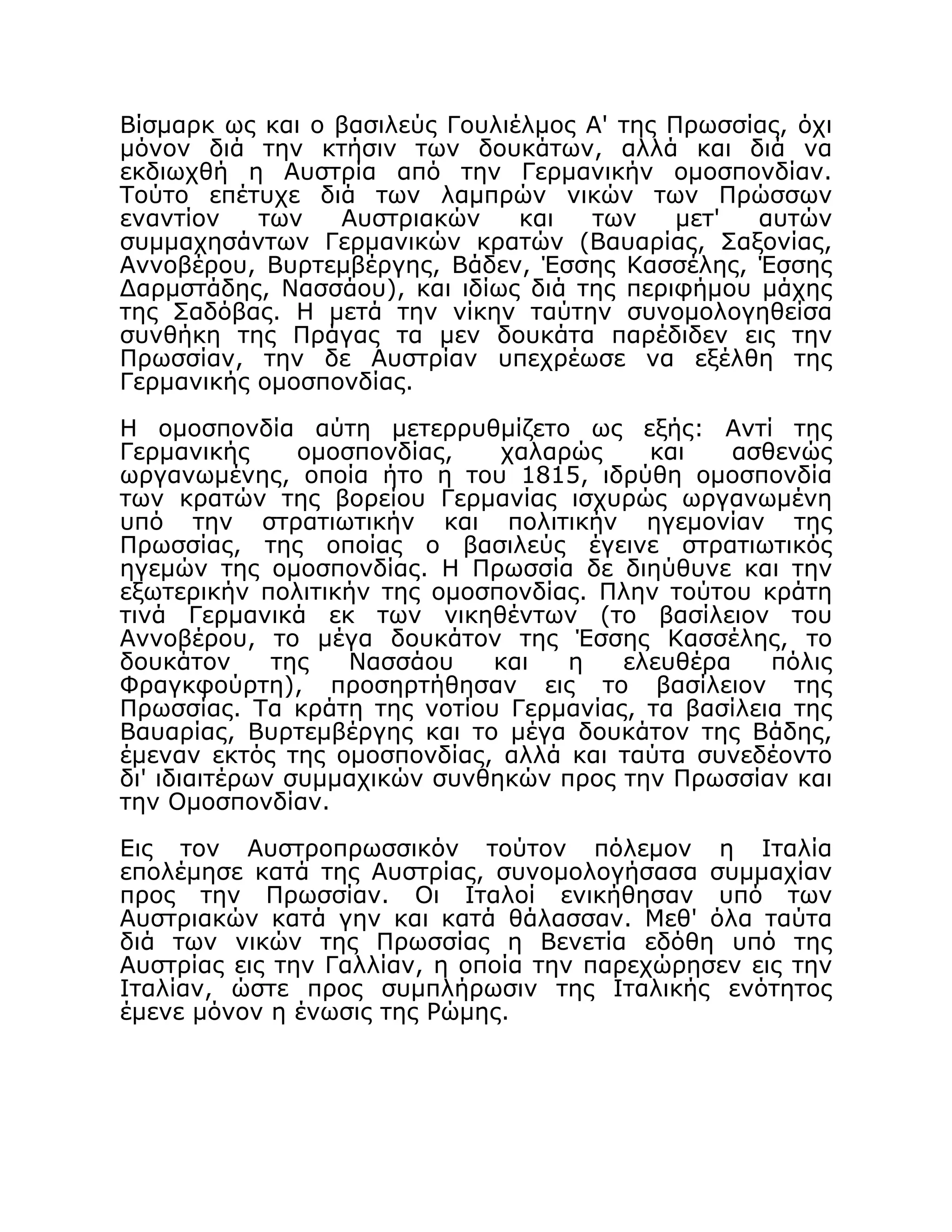 Βίσμαρκ ως και ο βασιλεύς Γουλιέλμος Α' της Πρωσσίας, όχι
μόνον διά την κτήσιν των δουκάτων, αλλά και διά να
εκδιωχθή η Αυστρία από την Γερμανικήν ομοσπονδίαν.
Τούτο επέτυχε διά των λαμπρών νικών των Πρώσσων
εναντίον των Αυστριακών και των μετ' αυτών
συμμαχησάντων Γερμανικών κρατών (Βαυαρίας, Σαξονίας,
Αννοβέρου, Βυρτεμβέργης, Βάδεν, Έσσης Κασσέλης, Έσσης
Δαρμστάδης, Νασσάου), και ιδίως διά της περιφήμου μάχης
της Σαδόβας. Η μετά την νίκην ταύτην συνομολογηθείσα
συνθήκη της Πράγας τα μεν δουκάτα παρέδιδεν εις την
Πρωσσίαν, την δε Αυστρίαν υπεχρέωσε να εξέλθη της
Γερμανικής ομοσπονδίας.
Η ομοσπονδία αύτη μετερρυθμίζετο ως εξής: Αντί της
Γερμανικής ομοσπονδίας, χαλαρώς και ασθενώς
ωργανωμένης, οποία ήτο η του 1815, ιδρύθη ομοσπονδία
των κρατών της βορείου Γερμανίας ισχυρώς ωργανωμένη
υπό την στρατιωτικήν και πολιτικήν ηγεμονίαν της
Πρωσσίας, της οποίας ο βασιλεύς έγεινε στρατιωτικός
ηγεμών της ομοσπονδίας. Η Πρωσσία δε διηύθυνε και την
εξωτερικήν πολιτικήν της ομοσπονδίας. Πλην τούτου κράτη
τινά Γερμανικά εκ των νικηθέντων (το βασίλειον του
Αννοβέρου, το μέγα δουκάτον της Έσσης Κασσέλης, το
δουκάτον της Νασσάου και η ελευθέρα πόλις
Φραγκφούρτη), προσηρτήθησαν εις το βασίλειον της
Πρωσσίας. Τα κράτη της νοτίου Γερμανίας, τα βασίλεια της
Βαυαρίας, Βυρτεμβέργης και το μέγα δουκάτον της Βάδης,
έμεναν εκτός της ομοσπονδίας, αλλά και ταύτα συνεδέοντο
δι' ιδιαιτέρων συμμαχικών συνθηκών προς την Πρωσσίαν και
την Ομοσπονδίαν.
Εις τον Αυστροπρωσσικόν τούτον πόλεμον η Ιταλία
επολέμησε κατά της Αυστρίας, συνομολογήσασα συμμαχίαν
προς την Πρωσσίαν. Οι Ιταλοί ενικήθησαν υπό των
Αυστριακών κατά γην και κατά θάλασσαν. Μεθ' όλα ταύτα
διά των νικών της Πρωσσίας η Βενετία εδόθη υπό της
Αυστρίας εις την Γαλλίαν, η οποία την παρεχώρησεν εις την
Ιταλίαν, ώστε προς συμπλήρωσιν της Ιταλικής ενότητος
έμενε μόνον η ένωσις της Ρώμης.
 