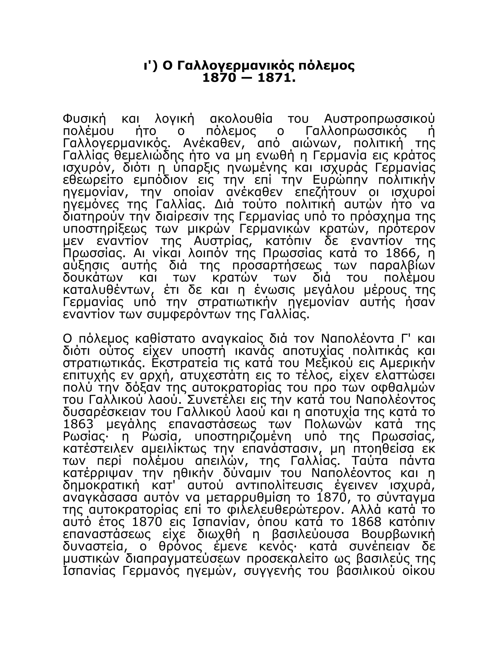 ι') Ο Γαλλογερμανικός πόλεμος
1870 — 1871.
Φυσική και λογική ακολουθία του Αυστροπρωσσικού
πολέμου ήτο ο πόλεμος ο Γαλλοπρωσσικός ή
Γαλλογερμανικός. Ανέκαθεν, από αιώνων, πολιτική της
Γαλλίας θεμελιώδης ήτο να μη ενωθή η Γερμανία εις κράτος
ισχυρόν, διότι η ύπαρξις ηνωμένης και ισχυράς Γερμανίας
εθεωρείτο εμπόδιον εις την επί την Ευρώπην πολιτικήν
ηγεμονίαν, την οποίαν ανέκαθεν επεζήτουν οι ισχυροί
ηγεμόνες της Γαλλίας. Διά τούτο πολιτική αυτών ήτο να
διατηρούν την διαίρεσιν της Γερμανίας υπό το πρόσχημα της
υποστηρίξεως των μικρών Γερμανικών κρατών, πρότερον
μεν εναντίον της Αυστρίας, κατόπιν δε εναντίον της
Πρωσσίας. Αι νίκαι λοιπόν της Πρωσσίας κατά το 1866, η
αύξησις αυτής διά της προσαρτήσεως των παραλβίων
δουκάτων και των κρατών των διά του πολέμου
καταλυθέντων, έτι δε και η ένωσις μεγάλου μέρους της
Γερμανίας υπό την στρατιωτικήν ηγεμονίαν αυτής ήσαν
εναντίον των συμφερόντων της Γαλλίας.
Ο πόλεμος καθίστατο αναγκαίος διά τον Ναπολέοντα Γ' και
διότι ούτος είχεν υποστή ικανάς αποτυχίας πολιτικάς και
στρατιωτικάς. Εκστρατεία τις κατά του Μεξικού εις Αμερικήν
επιτυχής εν αρχή, ατυχεστάτη εις το τέλος, είχεν ελαττώσει
πολύ την δόξαν της αυτοκρατορίας του προ των οφθαλμών
του Γαλλικού λαού. Συνετέλει εις την κατά του Ναπολέοντος
δυσαρέσκειαν του Γαλλικού λαού και η αποτυχία της κατά το
1863 μεγάλης επαναστάσεως των Πολωνών κατά της
Ρωσίας· η Ρωσία, υποστηριζομένη υπό της Πρωσσίας,
κατέστειλεν αμειλίκτως την επανάστασιν, μη πτοηθείσα εκ
των περί πολέμου απειλών, της Γαλλίας. Ταύτα πάντα
κατέρριψαν την ηθικήν δύναμιν του Ναπολέοντος και η
δημοκρατική κατ' αυτού αντιπολίτευσις έγεινεν ισχυρά,
αναγκάσασα αυτόν να μεταρρυθμίση το 1870, το σύνταγμα
της αυτοκρατορίας επί το φιλελευθερώτερον. Αλλά κατά το
αυτό έτος 1870 εις Ισπανίαν, όπου κατά το 1868 κατόπιν
επαναστάσεως είχε διωχθή η βασιλεύουσα Βουρβωνική
δυναστεία, ο θρόνος έμενε κενός· κατά συνέπειαν δε
μυστικών διαπραγματεύσεων προσεκαλείτο ως βασιλεύς της
Ισπανίας Γερμανός ηγεμών, συγγενής του βασιλικού οίκου
 