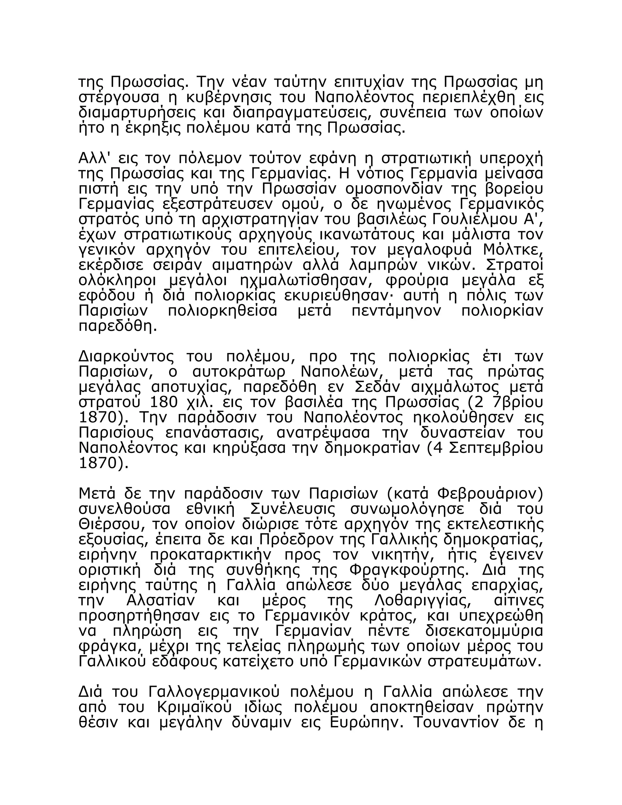 της Πρωσσίας. Την νέαν ταύτην επιτυχίαν της Πρωσσίας μη
στέργουσα η κυβέρνησις του Ναπολέοντος περιεπλέχθη εις
διαμαρτυρήσεις και διαπραγματεύσεις, συνέπεια των οποίων
ήτο η έκρηξις πολέμου κατά της Πρωσσίας.
Αλλ' εις τον πόλεμον τούτον εφάνη η στρατιωτική υπεροχή
της Πρωσσίας και της Γερμανίας. Η νότιος Γερμανία μείνασα
πιστή εις την υπό την Πρωσσίαν ομοσπονδίαν της βορείου
Γερμανίας εξεστράτευσεν ομού, ο δε ηνωμένος Γερμανικός
στρατός υπό τη αρχιστρατηγίαν του βασιλέως Γουλιέλμου Α',
έχων στρατιωτικούς αρχηγούς ικανωτάτους και μάλιστα τον
γενικόν αρχηγόν του επιτελείου, τον μεγαλοφυά Μόλτκε,
εκέρδισε σειράν αιματηρών αλλά λαμπρών νικών. Στρατοί
ολόκληροι μεγάλοι ηχμαλωτίσθησαν, φρούρια μεγάλα εξ
εφόδου ή διά πολιορκίας εκυριεύθησαν· αυτή η πόλις των
Παρισίων πολιορκηθείσα μετά πεντάμηνον πολιορκίαν
παρεδόθη.
Διαρκούντος του πολέμου, προ της πολιορκίας έτι των
Παρισίων, ο αυτοκράτωρ Ναπολέων, μετά τας πρώτας
μεγάλας αποτυχίας, παρεδόθη εν Σεδάν αιχμάλωτος μετά
στρατού 180 χιλ. εις τον βασιλέα της Πρωσσίας (2 7βρίου
1870). Την παράδοσιν του Ναπολέοντος ηκολούθησεν εις
Παρισίους επανάστασις, ανατρέψασα την δυναστείαν του
Ναπολέοντος και κηρύξασα την δημοκρατίαν (4 Σεπτεμβρίου
1870).
Μετά δε την παράδοσιν των Παρισίων (κατά Φεβρουάριον)
συνελθούσα εθνική Συνέλευσις συνωμολόγησε διά του
Θιέρσου, τον οποίον διώρισε τότε αρχηγόν της εκτελεστικής
εξουσίας, έπειτα δε και Πρόεδρον της Γαλλικής δημοκρατίας,
ειρήνην προκαταρκτικήν προς τον νικητήν, ήτις έγεινεν
οριστική διά της συνθήκης της Φραγκφούρτης. Διά της
ειρήνης ταύτης η Γαλλία απώλεσε δύο μεγάλας επαρχίας,
την Αλσατίαν και μέρος της Λοθαριγγίας, αίτινες
προσηρτήθησαν εις το Γερμανικόν κράτος, και υπεχρεώθη
να πληρώση εις την Γερμανίαν πέντε δισεκατομμύρια
φράγκα, μέχρι της τελείας πληρωμής των οποίων μέρος του
Γαλλικού εδάφους κατείχετο υπό Γερμανικών στρατευμάτων.
Διά του Γαλλογερμανικού πολέμου η Γαλλία απώλεσε την
από του Κριμαϊκού ιδίως πολέμου αποκτηθείσαν πρώτην
θέσιν και μεγάλην δύναμιν εις Ευρώπην. Τουναντίον δε η
 