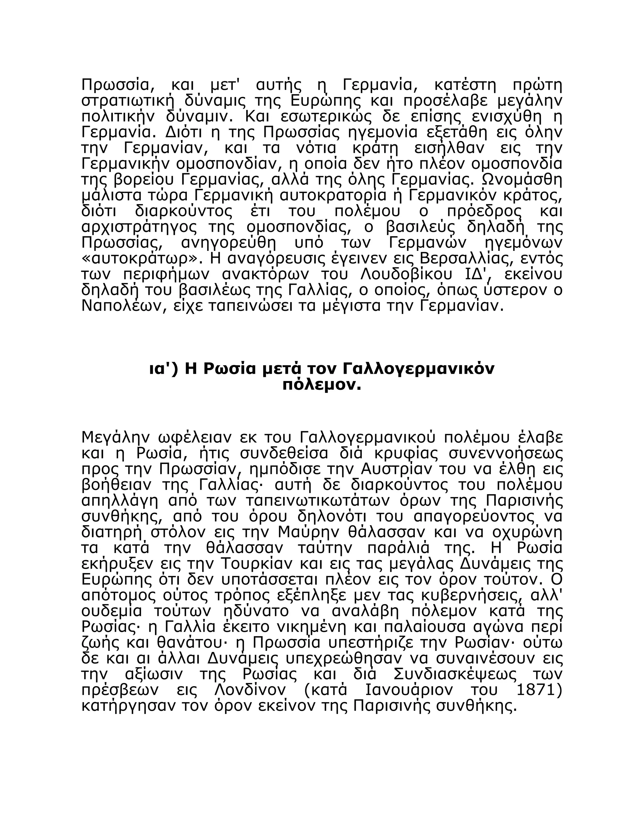 Πρωσσία, και μετ' αυτής η Γερμανία, κατέστη πρώτη
στρατιωτική δύναμις της Ευρώπης και προσέλαβε μεγάλην
πολιτικήν δύναμιν. Και εσωτερικώς δε επίσης ενισχύθη η
Γερμανία. Διότι η της Πρωσσίας ηγεμονία εξετάθη εις όλην
την Γερμανίαν, και τα νότια κράτη εισήλθαν εις την
Γερμανικήν ομοσπονδίαν, η οποία δεν ήτο πλέον ομοσπονδία
της βορείου Γερμανίας, αλλά της όλης Γερμανίας. Ωνομάσθη
μάλιστα τώρα Γερμανική αυτοκρατορία ή Γερμανικόν κράτος,
διότι διαρκούντος έτι του πολέμου ο πρόεδρος και
αρχιστράτηγος της ομοσπονδίας, ο βασιλεύς δηλαδή της
Πρωσσίας, ανηγορεύθη υπό των Γερμανών ηγεμόνων
«αυτοκράτωρ». Η αναγόρευσις έγεινεν εις Βερσαλλίας, εντός
των περιφήμων ανακτόρων του Λουδοβίκου ΙΔ', εκείνου
δηλαδή του βασιλέως της Γαλλίας, ο οποίος, όπως ύστερον ο
Ναπολέων, είχε ταπεινώσει τα μέγιστα την Γερμανίαν.
ια') Η Ρωσία μετά τον Γαλλογερμανικόν
πόλεμον.
Μεγάλην ωφέλειαν εκ του Γαλλογερμανικού πολέμου έλαβε
και η Ρωσία, ήτις συνδεθείσα διά κρυφίας συνεννοήσεως
προς την Πρωσσίαν, ημπόδισε την Αυστρίαν του να έλθη εις
βοήθειαν της Γαλλίας· αυτή δε διαρκούντος του πολέμου
απηλλάγη από των ταπεινωτικωτάτων όρων της Παρισινής
συνθήκης, από του όρου δηλονότι του απαγορεύοντος να
διατηρή στόλον εις την Μαύρην θάλασσαν και να οχυρώνη
τα κατά την θάλασσαν ταύτην παράλιά της. Η Ρωσία
εκήρυξεν εις την Τουρκίαν και εις τας μεγάλας Δυνάμεις της
Ευρώπης ότι δεν υποτάσσεται πλέον εις τον όρον τούτον. Ο
απότομος ούτος τρόπος εξέπληξε μεν τας κυβερνήσεις, αλλ'
ουδεμία τούτων ηδύνατο να αναλάβη πόλεμον κατά της
Ρωσίας· η Γαλλία έκειτο νικημένη και παλαίουσα αγώνα περί
ζωής και θανάτου· η Πρωσσία υπεστήριζε την Ρωσίαν· ούτω
δε και αι άλλαι Δυνάμεις υπεχρεώθησαν να συναινέσουν εις
την αξίωσιν της Ρωσίας και διά Συνδιασκέψεως των
πρέσβεων εις Λονδίνον (κατά Ιανουάριον του 1871)
κατήργησαν τον όρον εκείνον της Παρισινής συνθήκης.
 