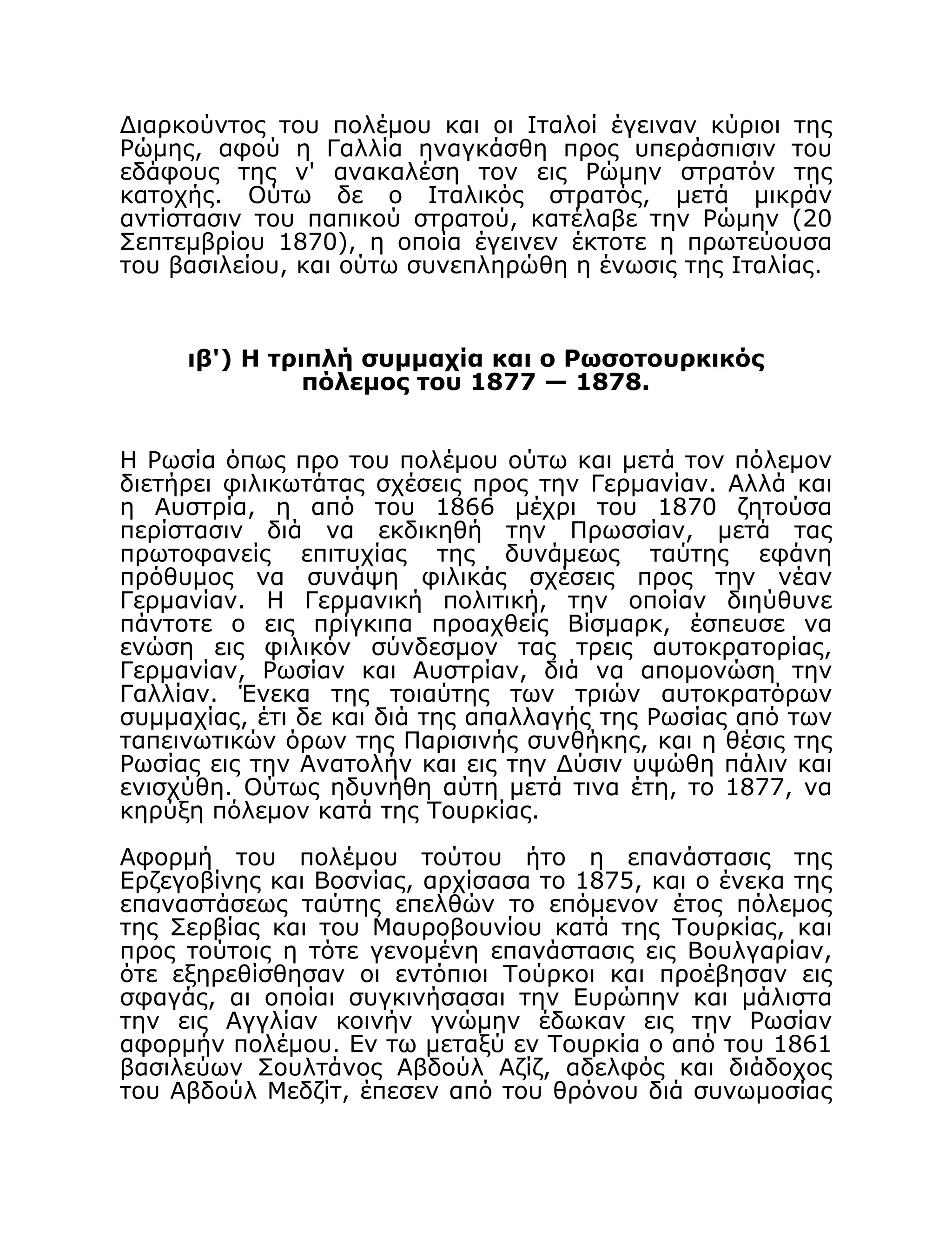 Διαρκούντος του πολέμου και οι Ιταλοί έγειναν κύριοι της
Ρώμης, αφού η Γαλλία ηναγκάσθη προς υπεράσπισιν του
εδάφους της ν' ανακαλέση τον εις Ρώμην στρατόν της
κατοχής. Ούτω δε ο Ιταλικός στρατός, μετά μικράν
αντίστασιν του παπικού στρατού, κατέλαβε την Ρώμην (20
Σεπτεμβρίου 1870), η οποία έγεινεν έκτοτε η πρωτεύουσα
του βασιλείου, και ούτω συνεπληρώθη η ένωσις της Ιταλίας.
ιβ') Η τριπλή συμμαχία και ο Ρωσοτουρκικός
πόλεμος του 1877 — 1878.
Η Ρωσία όπως προ του πολέμου ούτω και μετά τον πόλεμον
διετήρει φιλικωτάτας σχέσεις προς την Γερμανίαν. Αλλά και
η Αυστρία, η από του 1866 μέχρι του 1870 ζητούσα
περίστασιν διά να εκδικηθή την Πρωσσίαν, μετά τας
πρωτοφανείς επιτυχίας της δυνάμεως ταύτης εφάνη
πρόθυμος να συνάψη φιλικάς σχέσεις προς την νέαν
Γερμανίαν. Η Γερμανική πολιτική, την οποίαν διηύθυνε
πάντοτε ο εις πρίγκιπα προαχθείς Βίσμαρκ, έσπευσε να
ενώση εις φιλικόν σύνδεσμον τας τρεις αυτοκρατορίας,
Γερμανίαν, Ρωσίαν και Αυστρίαν, διά να απομονώση την
Γαλλίαν. Ένεκα της τοιαύτης των τριών αυτοκρατόρων
συμμαχίας, έτι δε και διά της απαλλαγής της Ρωσίας από των
ταπεινωτικών όρων της Παρισινής συνθήκης, και η θέσις της
Ρωσίας εις την Ανατολήν και εις την Δύσιν υψώθη πάλιν και
ενισχύθη. Ούτως ηδυνήθη αύτη μετά τινα έτη, το 1877, να
κηρύξη πόλεμον κατά της Τουρκίας.
Αφορμή του πολέμου τούτου ήτο η επανάστασις της
Ερζεγοβίνης και Βοσνίας, αρχίσασα το 1875, και ο ένεκα της
επαναστάσεως ταύτης επελθών το επόμενον έτος πόλεμος
της Σερβίας και του Μαυροβουνίου κατά της Τουρκίας, και
προς τούτοις η τότε γενομένη επανάστασις εις Βουλγαρίαν,
ότε εξηρεθίσθησαν οι εντόπιοι Τούρκοι και προέβησαν εις
σφαγάς, αι οποίαι συγκινήσασαι την Ευρώπην και μάλιστα
την εις Αγγλίαν κοινήν γνώμην έδωκαν εις την Ρωσίαν
αφορμήν πολέμου. Εν τω μεταξύ εν Τουρκία ο από του 1861
βασιλεύων Σουλτάνος Αβδούλ Αζίζ, αδελφός και διάδοχος
του Αβδούλ Μεδζίτ, έπεσεν από του θρόνου διά συνωμοσίας
 