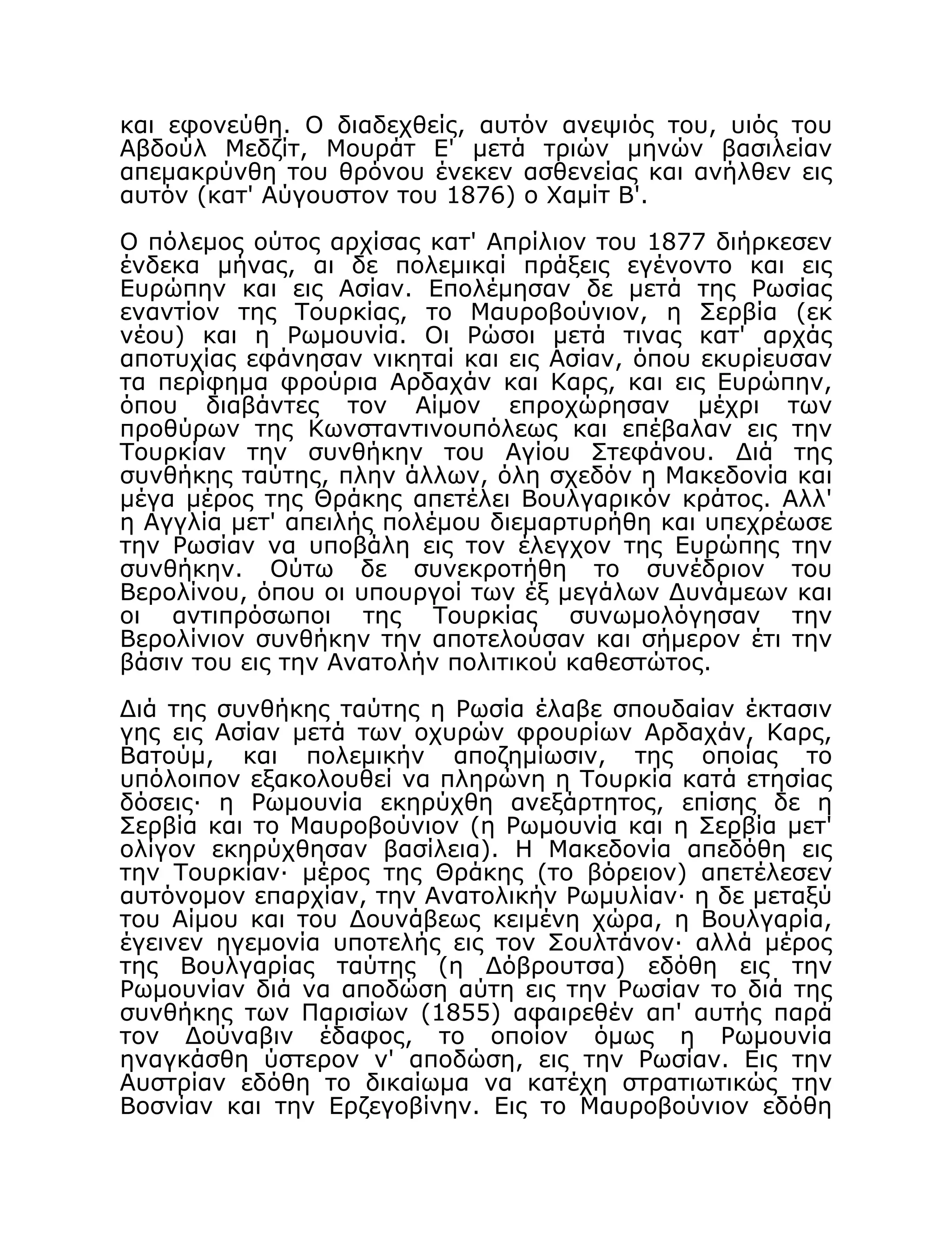 και εφονεύθη. Ο διαδεχθείς, αυτόν ανεψιός του, υιός του
Αβδούλ Μεδζίτ, Μουράτ Ε' μετά τριών μηνών βασιλείαν
απεμακρύνθη του θρόνου ένεκεν ασθενείας και ανήλθεν εις
αυτόν (κατ' Αύγουστον του 1876) ο Χαμίτ Β'.
Ο πόλεμος ούτος αρχίσας κατ' Απρίλιον του 1877 διήρκεσεν
ένδεκα μήνας, αι δε πολεμικαί πράξεις εγένοντο και εις
Ευρώπην και εις Ασίαν. Επολέμησαν δε μετά της Ρωσίας
εναντίον της Τουρκίας, το Μαυροβούνιον, η Σερβία (εκ
νέου) και η Ρωμουνία. Οι Ρώσοι μετά τινας κατ' αρχάς
αποτυχίας εφάνησαν νικηταί και εις Ασίαν, όπου εκυρίευσαν
τα περίφημα φρούρια Αρδαχάν και Καρς, και εις Ευρώπην,
όπου διαβάντες τον Αίμον επροχώρησαν μέχρι των
προθύρων της Κωνσταντινουπόλεως και επέβαλαν εις την
Τουρκίαν την συνθήκην του Αγίου Στεφάνου. Διά της
συνθήκης ταύτης, πλην άλλων, όλη σχεδόν η Μακεδονία και
μέγα μέρος της Θράκης απετέλει Βουλγαρικόν κράτος. Αλλ'
η Αγγλία μετ' απειλής πολέμου διεμαρτυρήθη και υπεχρέωσε
την Ρωσίαν να υποβάλη εις τον έλεγχον της Ευρώπης την
συνθήκην. Ούτω δε συνεκροτήθη το συνέδριον του
Βερολίνου, όπου οι υπουργοί των έξ μεγάλων Δυνάμεων και
οι αντιπρόσωποι της Τουρκίας συνωμολόγησαν την
Βερολίνιον συνθήκην την αποτελούσαν και σήμερον έτι την
βάσιν του εις την Ανατολήν πολιτικού καθεστώτος.
Διά της συνθήκης ταύτης η Ρωσία έλαβε σπουδαίαν έκτασιν
γης εις Ασίαν μετά των οχυρών φρουρίων Αρδαχάν, Καρς,
Βατούμ, και πολεμικήν αποζημίωσιν, της οποίας το
υπόλοιπον εξακολουθεί να πληρώνη η Τουρκία κατά ετησίας
δόσεις· η Ρωμουνία εκηρύχθη ανεξάρτητος, επίσης δε η
Σερβία και το Μαυροβούνιον (η Ρωμουνία και η Σερβία μετ'
ολίγον εκηρύχθησαν βασίλεια). Η Μακεδονία απεδόθη εις
την Τουρκίαν· μέρος της Θράκης (το βόρειον) απετέλεσεν
αυτόνομον επαρχίαν, την Ανατολικήν Ρωμυλίαν· η δε μεταξύ
του Αίμου και του Δουνάβεως κειμένη χώρα, η Βουλγαρία,
έγεινεν ηγεμονία υποτελής εις τον Σουλτάνον· αλλά μέρος
της Βουλγαρίας ταύτης (η Δόβρουτσα) εδόθη εις την
Ρωμουνίαν διά να αποδώση αύτη εις την Ρωσίαν το διά της
συνθήκης των Παρισίων (1855) αφαιρεθέν απ' αυτής παρά
τον Δούναβιν έδαφος, το οποίον όμως η Ρωμουνία
ηναγκάσθη ύστερον ν' αποδώση, εις την Ρωσίαν. Εις την
Αυστρίαν εδόθη το δικαίωμα να κατέχη στρατιωτικώς την
Βοσνίαν και την Ερζεγοβίνην. Εις το Μαυροβούνιον εδόθη
 