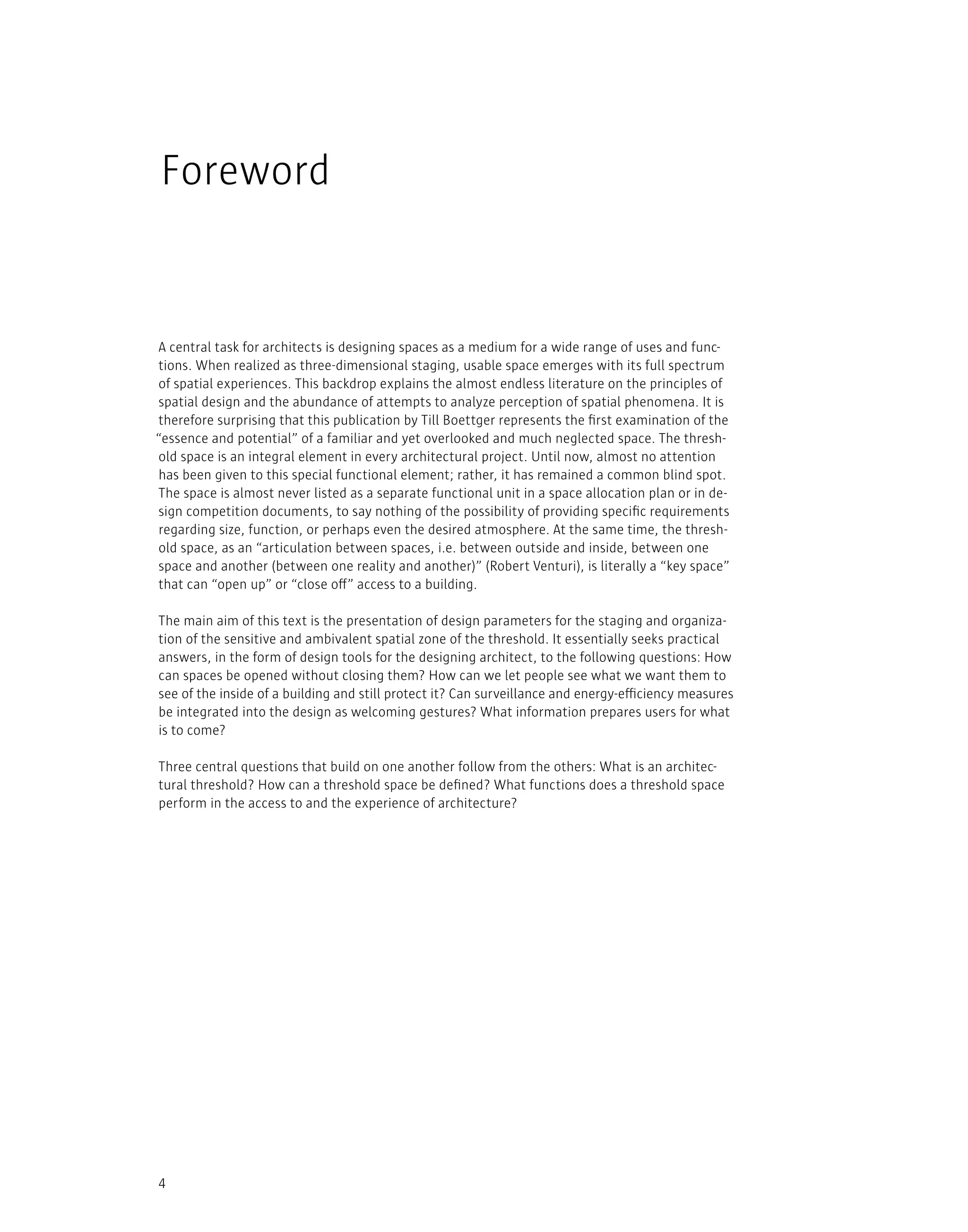 4
A central task for architects is designing spaces as a medium for a wide range of uses and func-
tions. When realized as three-dimensional staging, usable space emerges with its full spectrum
of spatial experiences. This backdrop explains the almost endless literature on the principles of
spatial design and the abundance of attempts to analyze perception of spatial phenomena. It is
therefore surprising that this publication by Till Boettger represents the first examination of the
“essence and potential” of a familiar and yet overlooked and much neglected space. The thresh-
old space is an integral element in every architectural project. Until now, almost no attention
has been given to this special functional element; rather, it has remained a common blind spot.
The space is almost never listed as a separate functional unit in a space allocation plan or in de-
sign competition documents, to say nothing of the possibility of providing specific requirements
regarding size, function, or perhaps even the desired atmosphere. At the same time, the thresh-
old space, as an “articulation between spaces, i.e. between outside and inside, between one
space and another (between one reality and another)” (Robert Venturi), is literally a “key space”
that can “open up” or “close off” access to a building.
The main aim of this text is the presentation of design parameters for the staging and organiza-
tion of the sensitive and ambivalent spatial zone of the threshold. It essentially seeks practical
answers, in the form of design tools for the designing architect, to the following questions: How
can spaces be opened without closing them? How can we let people see what we want them to
see of the inside of a building and still protect it? Can surveillance and energy-efficiency measures
be integrated into the design as welcoming gestures? What information prepares users for what
is to come?
Three central questions that build on one another follow from the others: What is an architec-
tural threshold? How can a threshold space be defined? What functions does a threshold space
perform in the access to and the experience of architecture?
Foreword
 