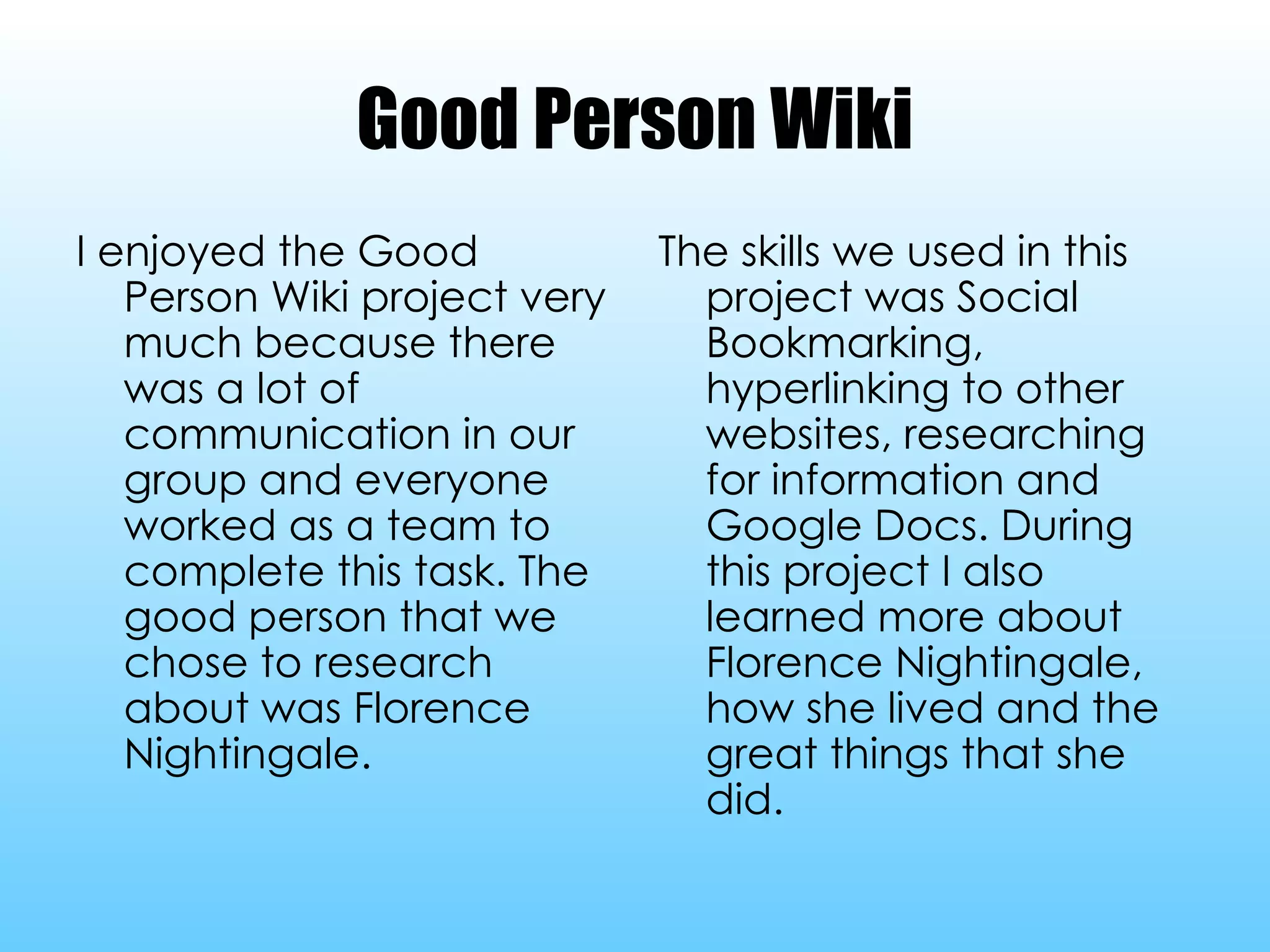 Good Person Wiki I enjoyed the Good Person Wiki project very much because there was a lot of communication in our group and everyone worked as a team to complete this task. The good person that we chose to research about was Florence Nightingale. The skills we used in this project was Social Bookmarking, hyperlinking to other websites, researching for information and Google Docs. During this project I also learned more about Florence Nightingale, how she lived and the great things that she did. 